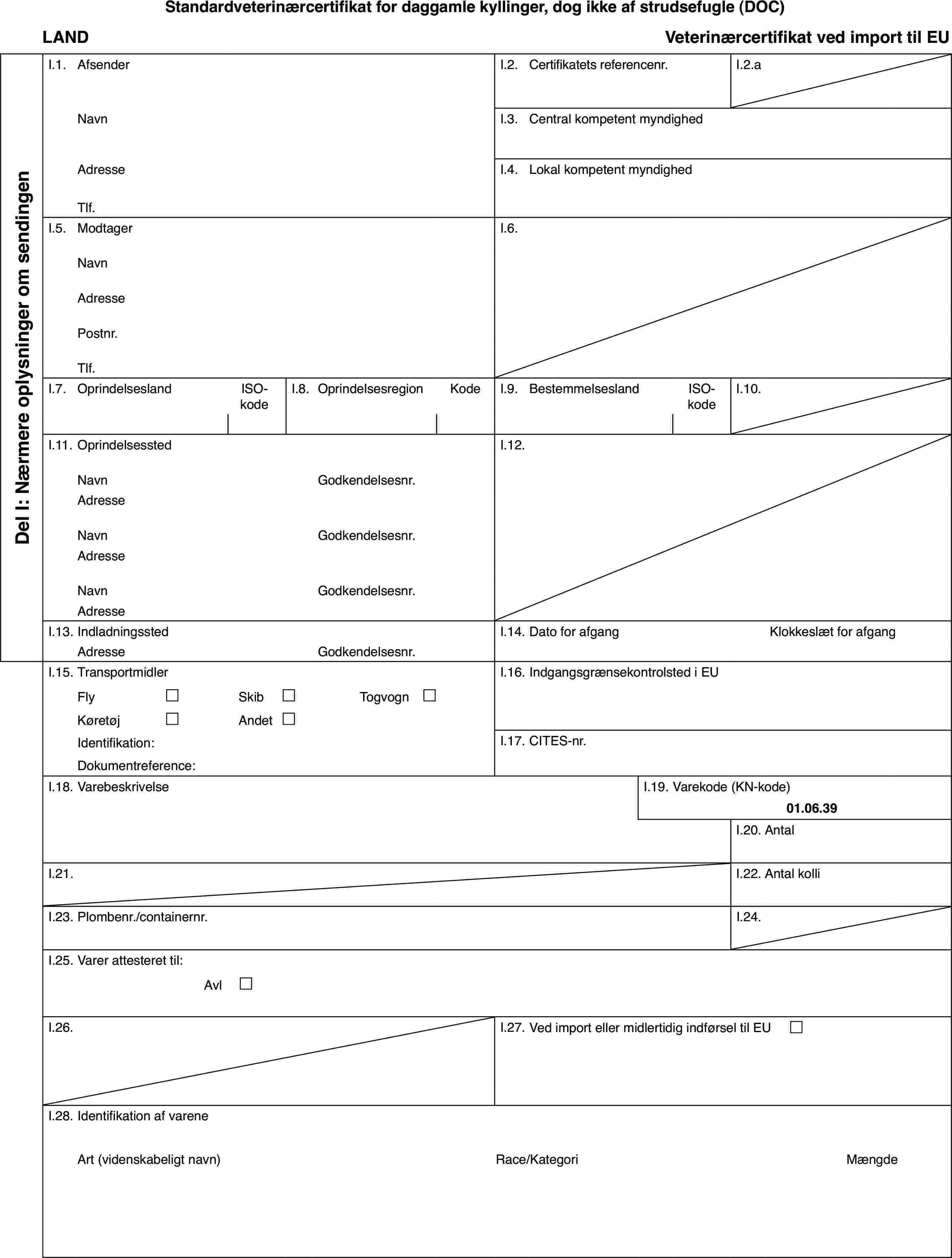 Standardveterinærcertifikatfor daggamle kyllinger, dog ikke af strudsefugle (DOC)LANDVeterinærcertifikatved import til EUDel I: Nærmereoplysninger om sendingenI.1.AfsenderI.2.Certifikatets referencenr.I.2.aNavnI.3.Central kompetent myndighedAdresseI.4.Lokal kompetent myndighedTlf.I.5.ModtagerI.6.NavnAdressePostnr.Tlf.I.7.OprindelseslandISO-kodeI.8.OprindelsesregionKodeI.9.BestemmelseslandISO-kodeI.10.I.11.OprindelsesstedI.12.NavnGodkendelsesnr.AdresseNavnGodkendelsesnr.AdresseNavnGodkendelsesnr.AdresseI.13.IndladningsstedI.14.Dato for afgangKlokkeslæt for afgangAdresseGodkendelsesnr.I.15.TransportmidlerI.16.Indgangsgrænsekontrolsted i EUFly£Skib£Togvogn £Køretøj£Andet£Identifikation:I.17.CITES-nr.Dokumentreference:I.18.VarebeskrivelseI.19.Varekode (KN-kode)01.06.39I.20.AntalI.21.I.22.Antal kolliI.23.Plombenr./containernr.I.24.I.25.Varer attesteret til:Avl £I.26.I.27.Ved import eller midlertidig indførsel til EU £I.28.Identifikation af vareneArt(videnskabeligt navn)Race/KategoriMængde