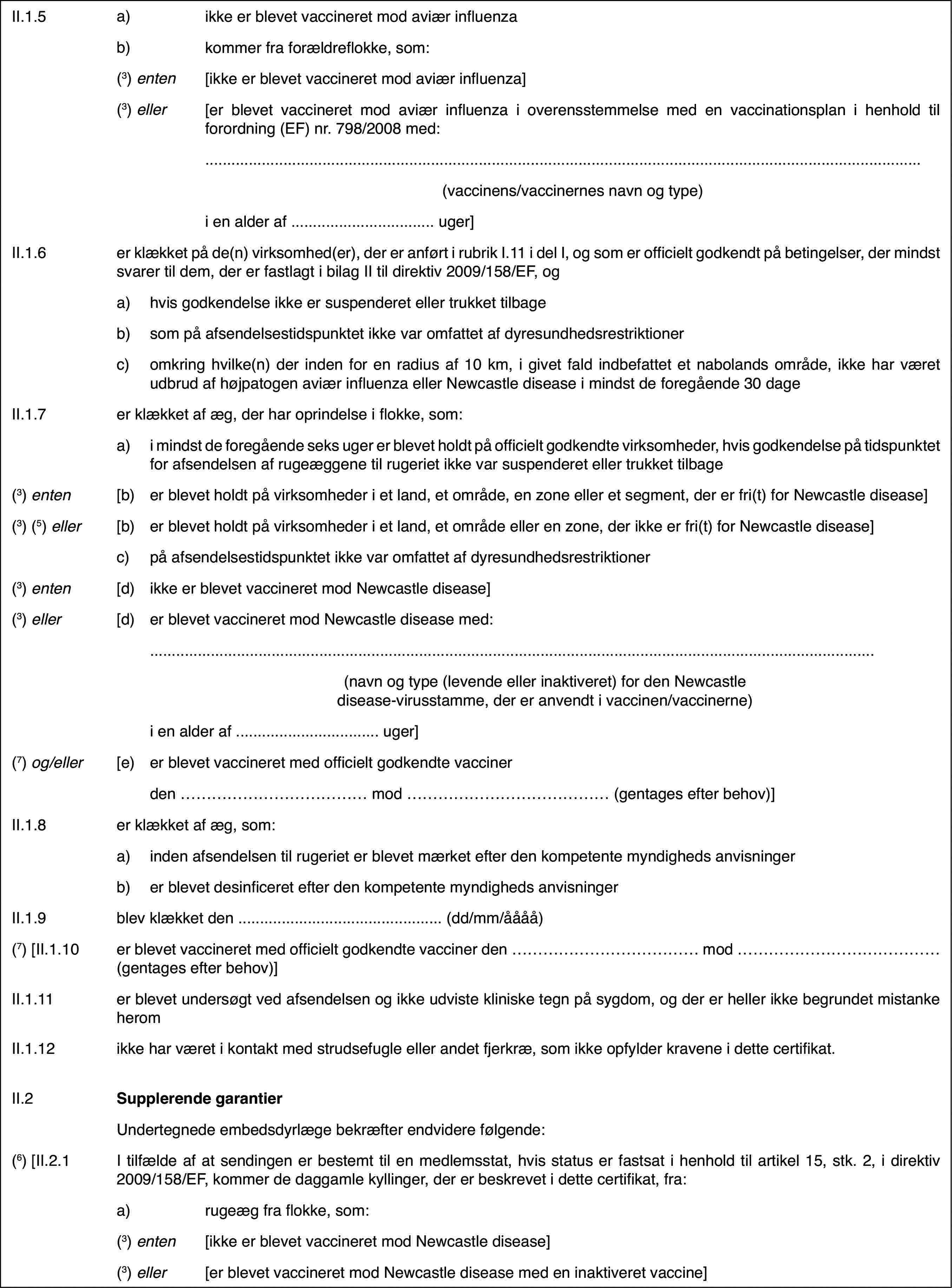 II.1.5a)ikke er blevet vaccineret modaviær influenzab)kommerfra forældreflokke, som:(3) enten[ikke er blevet vaccineret mod aviær influenza](3) eller[er blevet vaccineret mod aviær influenza i overensstemmelse med envaccinationsplan i henhold til forordning (EF) nr.798/2008 med:(vaccinens/vaccinernesnavn og type)i en alder af …uger]II.1.6er klækket på de(n) virksomhed(er), der er anført i rubrik I.11 i delI, og som er officielt godkendt på betingelser, der mindst svarer til dem,der er fastlagt i bilag II til direktiv 2009/158/EF, oga)hvis godkendelse ikke er suspenderet eller trukket tilbageb)som på afsendelsestidspunktet ikke var omfattet af dyresundhedsrestriktionerc)omkring hvilke(n) der inden for en radius af 10 km, i givet fald indbefattetet nabolands område, ikke har været udbrud af højpatogen aviær influenza ellerNewcastle disease i mindst de foregående 30 dageII.1.7er klækket af æg, der har oprindelse i flokke, som:a)i mindst de foregående seks uger er blevet holdt på officielt godkendtevirksomheder, hvis godkendelse på tidspunktet for afsendelsen af rugeæggenetil rugeriet ikke var suspenderet eller trukket tilbage(3) enten[b)er blevet holdtpå virksomheder i et land, et område, en zone eller et segment, der er fri(t)for Newcastle disease](3) (5) eller[b)er blevet holdtpå virksomheder i et land, et område eller en zone, der ikke er fri(t) forNewcastle disease]c)på afsendelsestidspunktetikke var omfattet af dyresundhedsrestriktioner(3) enten[d)ikke er blevet vaccineretmod Newcastle disease](3) eller[d)er blevet vaccineret mod Newcastle disease med:(navn og type (levendeeller inaktiveret) for den Newcastle disease-virusstamme, der er anvendti vaccinen/vaccinerne)i en alder af …uger](7) og/eller[e)er blevet vaccineretmed officielt godkendte vaccinerden …mod … (gentages efter behov)]II.1.8er klækket af æg, som:a)inden afsendelsen til rugeriet er blevet mærket efter den kompetentemyndigheds anvisningerb)er blevet desinficeretefter den kompetente myndigheds anvisningerII.1.9blev klækket den … (dd/mm/åååå)(7) [II.1.10er blevet vaccineret med officielt godkendte vaccinerden … mod … (gentages efter behov)]II.1.11er blevet undersøgt ved afsendelsen og ikke udviste kliniske tegn påsygdom, og der er heller ikke begrundet mistanke heromII.1.12ikke har været i kontakt med strudsefugle eller andet fjerkræ, somikke opfylder kravene i dette certifikat.II.2Supplerende garantierUndertegnede embedsdyrlægebekræfter endvidere følgende:(6) [II.2.1I tilfælde af at sendingen er bestemt til en medlemsstat,hvis status er fastsat i henhold til artikel 15, stk. 2, i direktiv 2009/158/EF,kommer de daggamle kyllinger, der er beskrevet i dette certifikat, fra:a)rugeæg fra flokke, som:(3) enten[ikke er blevet vaccineret mod Newcastle disease](3) eller[er blevet vaccineret mod Newcastle disease med en inaktiveret vaccine]