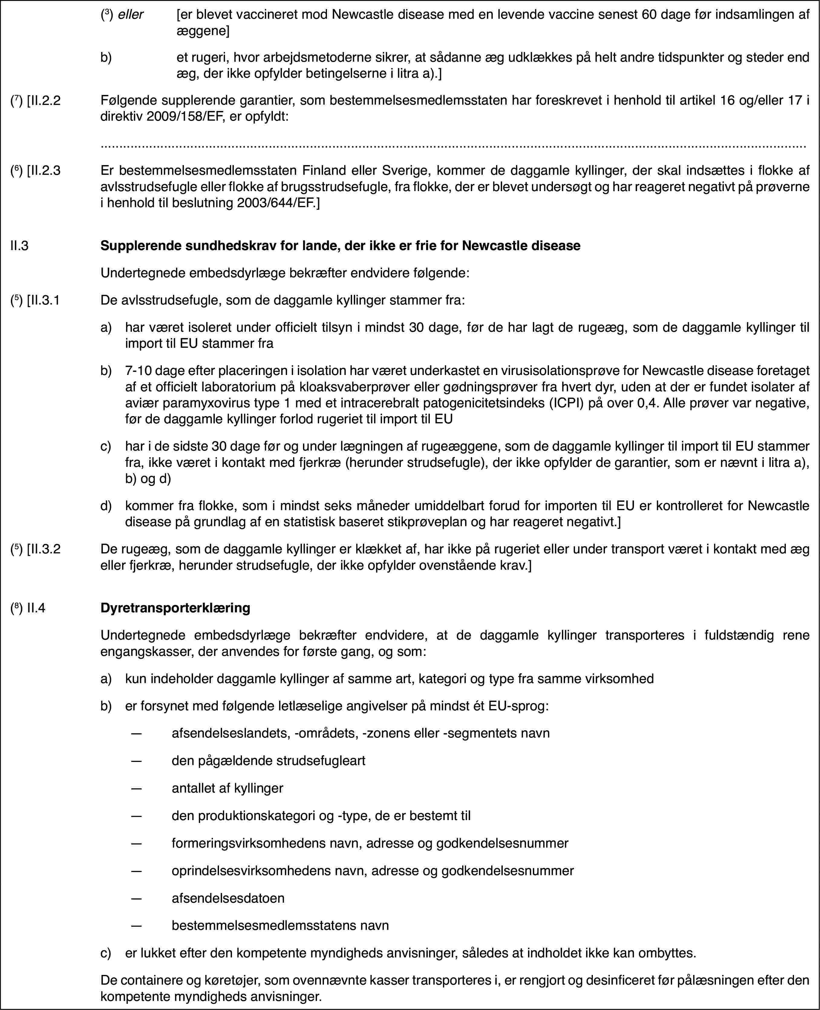 (3) eller[er blevet vaccineret mod Newcastle disease med en levende vaccinesenest 60 dage før indsamlingen af æggene]b)et rugeri, hvorarbejdsmetoderne sikrer, at sådanne æg udklækkes på helt andre tidspunkterog steder end æg, der ikke opfylder betingelserne i litra a).](7) [II.2.2Følgende supplerende garantier, som bestemmelsesmedlemsstatenhar foreskrevet i henhold til artikel 16 og/eller 17 i direktiv 2009/158/EF,er opfyldt:(6) [II.2.3Er bestemmelsesmedlemsstaten Finland eller Sverige,kommer de daggamle kyllinger, der skal indsættes i flokke af avlsstrudsefugleeller flokke af brugsstrudsefugle, fra flokke, der er blevet undersøgt oghar reageret negativt på prøverne i henhold til beslutning 2003/644/EF.]II.3Supplerende sundhedskrav for lande, der ikke er frie for NewcastlediseaseUndertegnede embedsdyrlægebekræfter endvidere følgende:(5) [II.3.1De avlsstrudsefugle, som de daggamle kyllingerstammer fra:a)har været isoleretunder officielt tilsyn i mindst 30 dage, før de har lagt de rugeæg, som dedaggamle kyllinger til import til EU stammer frab)7-10 dage efter placeringen i isolation har været underkastet en virusisolationsprøvefor Newcastle disease foretaget af et officielt laboratorium på kloaksvaberprøvereller gødningsprøver fra hvert dyr, uden at der er fundet isolater af aviærparamyxovirus type 1 med et intracerebralt patogenicitetsindeks (ICPI) påover 0,4. Alle prøver var negative, før de daggamle kyllinger forlod rugeriettil import til EUc)har i de sidste30 dage før og under lægningen af rugeæggene, som de daggamle kyllinger tilimport til EU stammer fra, ikke været i kontakt med fjerkræ (herunder strudsefugle),der ikke opfylder de garantier, som er nævnt i litra a), b) og d)d)kommer fra flokke, som i mindst seks måneder umiddelbart forud forimporten til EU er kontrolleret for Newcastle disease på grundlag af en statistiskbaseret stikprøveplan og har reageret negativt.](5) [II.3.2De rugeæg, som de daggamle kyllinger er klækketaf, har ikke på rugeriet eller under transport været i kontakt med æg ellerfjerkræ, herunder strudsefugle, der ikke opfylder ovenstående krav.](8) II.4DyretransporterklæringUndertegnede embedsdyrlægebekræfter endvidere, at de daggamle kyllinger transporteres i fuldstændigrene engangskasser, der anvendes for første gang, og som:a)kun indeholder daggamle kyllinger af samme art, kategori og type frasamme virksomhedb)er forsynet medfølgende letlæselige angivelser på mindst ét EU-sprog:—afsendelseslandets, -områdets, -zonens eller -segmentets navn—den pågældende strudsefugleart—antallet af kyllinger—den produktionskategori og -type, de er bestemt til—formeringsvirksomhedens navn, adresse og godkendelsesnummer—oprindelsesvirksomhedens navn, adresse og godkendelsesnummer—afsendelsesdatoen—bestemmelsesmedlemsstatens navnc)er lukket efter den kompetente myndigheds anvisninger, således at indholdetikke kan ombyttes.De containere og køretøjer, som ovennævntekasser transporteres i, er rengjort og desinficeret før pålæsningen efterden kompetente myndigheds anvisninger.