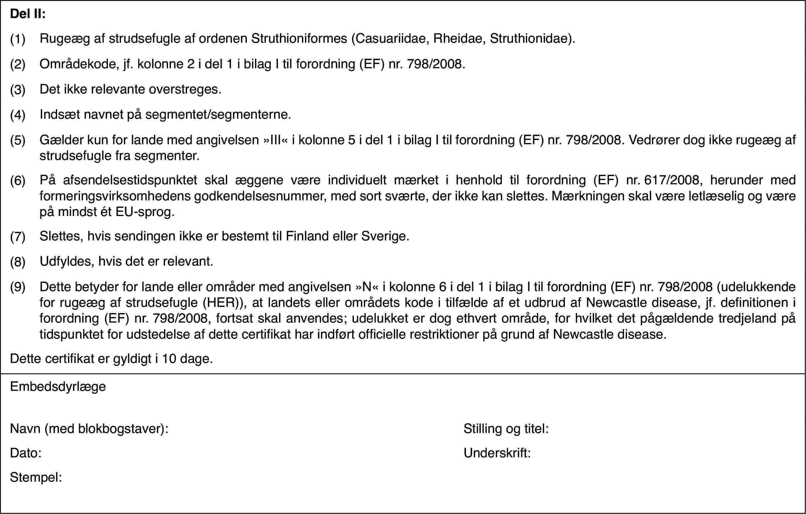 Del II:(1)Rugeæg af strudsefugle af ordenen Struthioniformes (Casuariidae, Rheidae,Struthionidae).(2)Områdekode, jf.kolonne 2 i del 1 i bilag I til forordning (EF) nr.798/2008.(3)Det ikke relevante overstreges.(4)Indsæt navnet på segmentet/segmenterne.(5)Gælder kun for lande med angivelsen »III« i kolonne 5 i del 1 i bilagI til forordning (EF) nr.798/2008. Vedrører dog ikke rugeæg af strudsefuglefra segmenter.(6)På afsendelsestidspunktetskal æggene være individuelt mærket i henhold til forordning (EF) nr.617/2008,herunder med formeringsvirksomhedens godkendelsesnummer, med sort sværte,der ikke kan slettes. Mærkningen skal være letlæselig og være på mindst étEU-sprog.(7)Slettes, hvis sendingenikke er bestemt til Finland eller Sverige.(8)Udfyldes, hvis det er relevant.(9)Dette betyder for lande eller områder med angivelsen »N« i kolonne6 i del 1 i bilag I til forordning (EF) nr.798/2008 (udelukkende for rugeægaf strudsefugle (HER)), at landets eller områdets kode i tilfælde af et udbrudaf Newcastle disease, jf. definitionen i forordning (EF) nr.798/2008, fortsatskal anvendes; udelukket er dog ethvert område, for hvilket det pågældendetredjeland på tidspunktet for udstedelse af dette certifikat har indført officiellerestriktioner på grund af Newcastle disease.Dette certifikater gyldigt i 10 dage.EmbedsdyrlægeNavn (med blokbogstaver):Stilling og titel:Dato:Underskrift:Stempel: