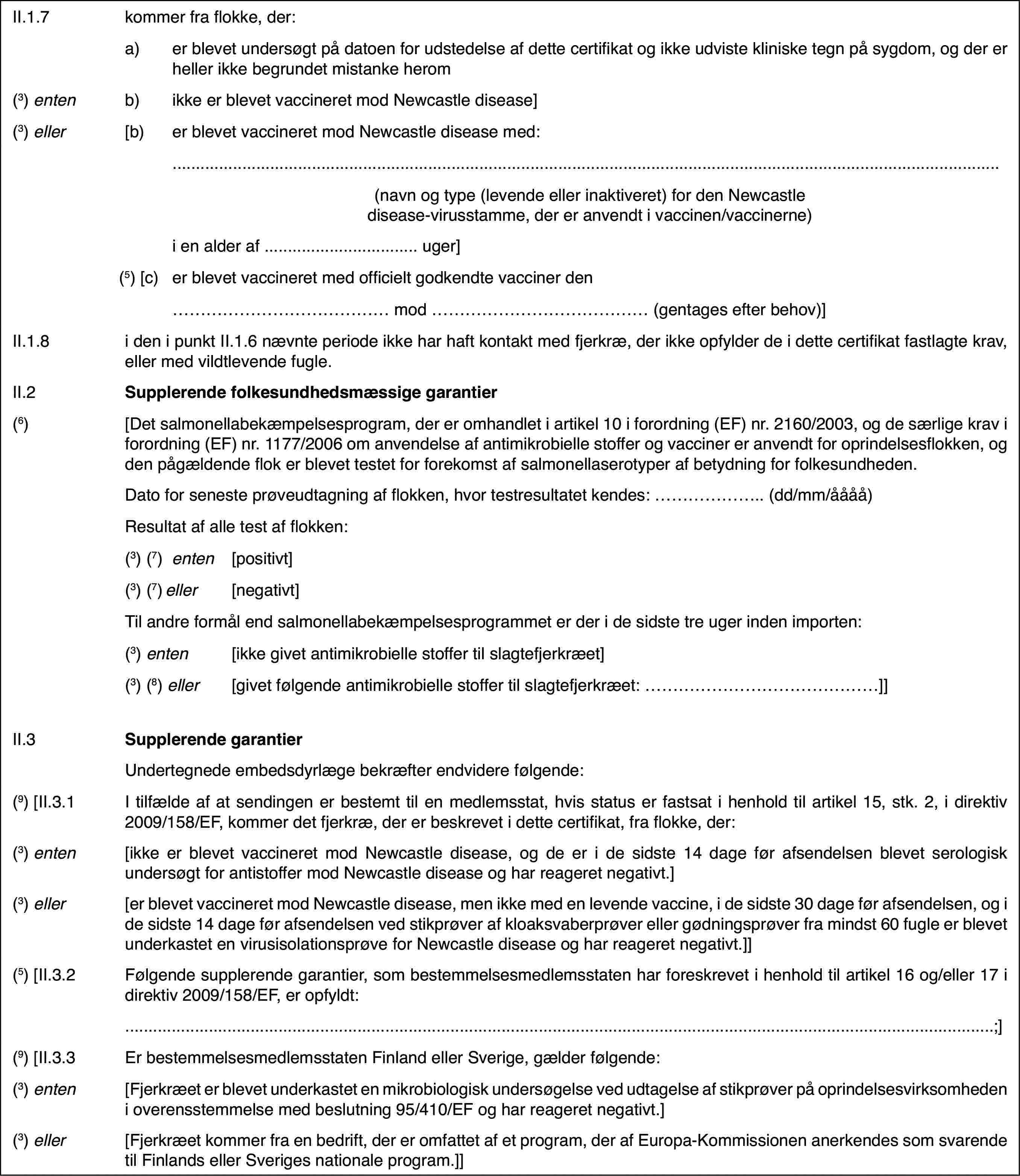 II.1.7kommer fra flokke,der:a)er blevet undersøgt på datoen for udstedelse af dette certifikat ogikke udviste kliniske tegn på sygdom, og der er heller ikke begrundet mistankeherom(3) entenb)ikke er blevet vaccineretmod Newcastle disease](3) eller[b)er blevet vaccineret mod Newcastle disease med:(navn og type (levendeeller inaktiveret) for den Newcastle disease-virusstamme, der er anvendti vaccinen/vaccinerne)i en alder af …uger](5) [c)er blevet vaccineret med officielt godkendte vaccinerden… mod… (gentages efter behov)]II.1.8i den i punkt II.1.6 nævnte periode ikke har haft kontakt med fjerkræ,der ikke opfylder de i dette certifikat fastlagte krav, eller med vildtlevendefugle.II.2Supplerende folkesundhedsmæssige garantier(6)[Det salmonellabekæmpelsesprogram,der er omhandlet i artikel 10 i forordning (EF) nr.2160/2003, og de særligekrav i forordning (EF) nr.1177/2006 om anvendelse af antimikrobielle stofferog vacciner er anvendt for oprindelsesflokken, og den pågældende flok er blevettestet for forekomst af salmonellaserotyper af betydning for folkesundheden.Dato for senesteprøveudtagning af flokken, hvor testresultatet kendes: … (dd/mm/åååå)Resultat af alletest af flokken:(3)(7) enten[positivt](3)(7) eller[negativt]Til andre formålend salmonellabekæmpelsesprogrammet er der i de sidste tre uger inden importen:(3) enten[ikke givet antimikrobiellestoffer til slagtefjerkræet](3) (8) eller[givet følgende antimikrobielle stoffer til slagtefjerkræet:…]]II.3Supplerende garantierUndertegnede embedsdyrlægebekræfter endvidere følgende:(9) [II.3.1I tilfælde af atsendingen er bestemt til en medlemsstat, hvis status er fastsat i henholdtil artikel 15, stk. 2, i direktiv 2009/158/EF, kommer det fjerkræ, der erbeskrevet i dette certifikat, fra flokke, der:(3) enten[ikke er blevet vaccineret mod Newcastle disease,og de er i de sidste 14 dage før afsendelsen blevet serologisk undersøgt forantistoffer mod Newcastle disease og har reageret negativt.](3) eller[er blevet vaccineretmod Newcastle disease, men ikke med en levende vaccine, i de sidste 30 dagefør afsendelsen, og i de sidste 14 dage før afsendelsen ved stikprøver afkloaksvaberprøver eller gødningsprøver fra mindst 60 fugle er blevet underkasteten virusisolationsprøve for Newcastle disease og har reageret negativt.]](5) [II.3.2Følgende supplerende garantier, som bestemmelsesmedlemsstatenhar foreskrevet i henhold til artikel 16 og/eller 17 i direktiv 2009/158/EF,er opfyldt:…;](9) [II.3.3Er bestemmelsesmedlemsstaten Finland eller Sverige,gælder følgende:(3) enten[Fjerkræet er blevetunderkastet en mikrobiologisk undersøgelse ved udtagelse af stikprøver påoprindelsesvirksomheden i overensstemmelse med beslutning 95/410/EF og harreageret negativt.](3) eller[Fjerkræet kommerfra en bedrift, der er omfattet af et program, der af Europa-Kommissionenanerkendes som svarende til Finlands eller Sveriges nationale program.]]