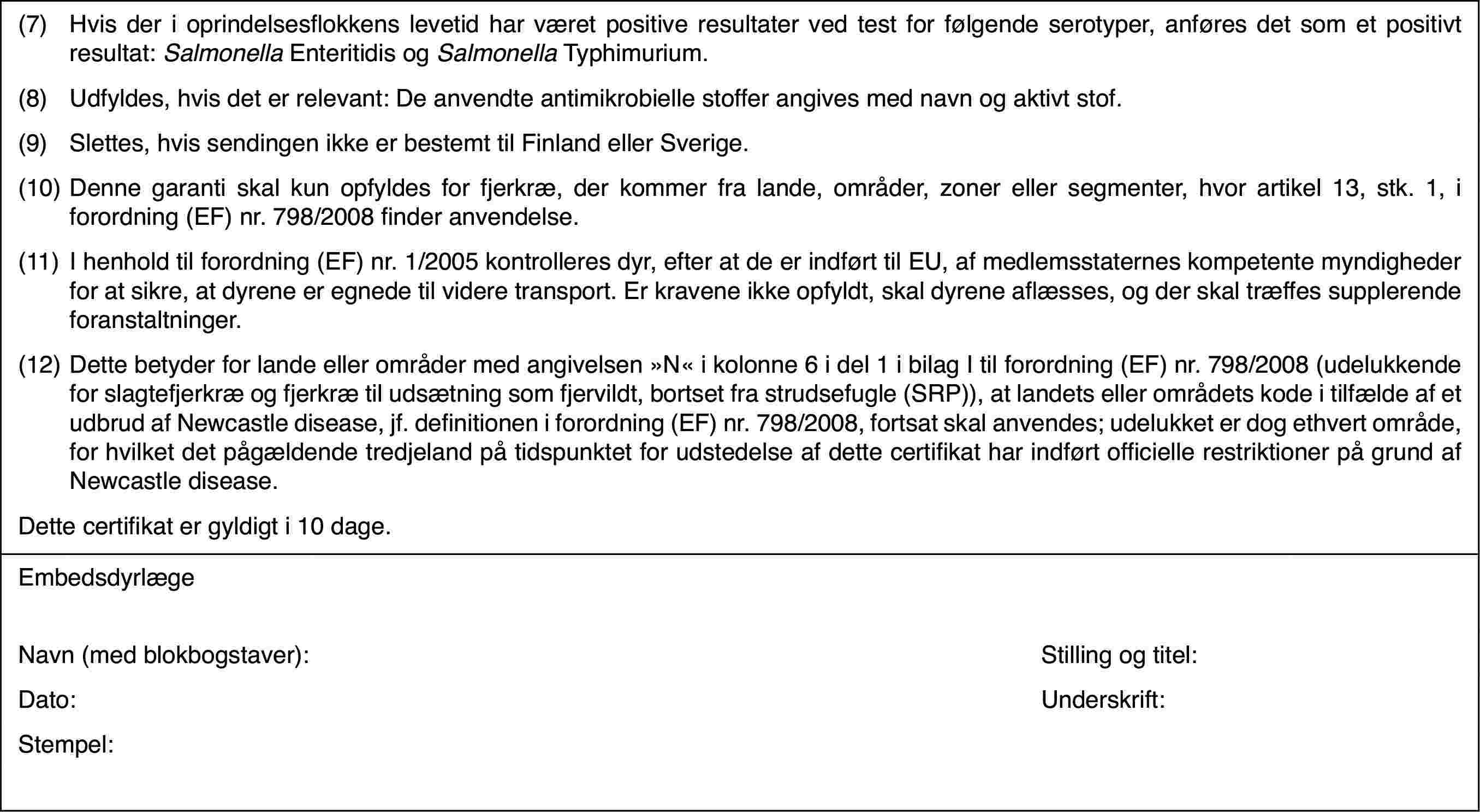 (7)Hvisder i oprindelsesflokkens levetid har været positive resultater ved test forfølgende serotyper, anføres det som et positivt resultat: Salmonella Enteritidis og Salmonella Typhimurium.(8)Udfyldes, hvis deter relevant: De anvendte antimikrobielle stoffer angives med navn og aktivtstof.(9)Slettes, hvis sendingen ikke er bestemt til Finland eller Sverige.(10)Denne garanti skal kun opfyldes for fjerkræ, der kommer fra lande,områder, zoner eller segmenter, hvor artikel 13, stk. 1, i forordning (EF)nr.798/2008 finder anvendelse.(11)I henhold til forordning(EF) nr.1/2005 kontrolleres dyr, efter at de er indført til EU, af medlemsstaterneskompetente myndigheder for at sikre, at dyrene er egnede til videre transport.Er kravene ikke opfyldt, skal dyrene aflæsses, og der skal træffes supplerendeforanstaltninger.(12)Dette betyder forlande eller områder med angivelsen »N« i kolonne 6 i del 1 i bilag I til forordning(EF) nr.798/2008 (udelukkende for slagtefjerkræ og fjerkræ til udsætningsom fjervildt, bortset fra strudsefugle (SRP)), at landets eller områdetskode i tilfælde af et udbrud af Newcastle disease, jf. definitionen i forordning(EF) nr.798/2008, fortsat skal anvendes; udelukket er dog ethvert område,for hvilket det pågældende tredjeland på tidspunktet for udstedelse af dettecertifikat har indført officielle restriktioner på grund af Newcastle disease.Dette certifikater gyldigt i 10 dage.EmbedsdyrlægeNavn (med blokbogstaver):Stilling og titel:Dato:Underskrift:Stempel: