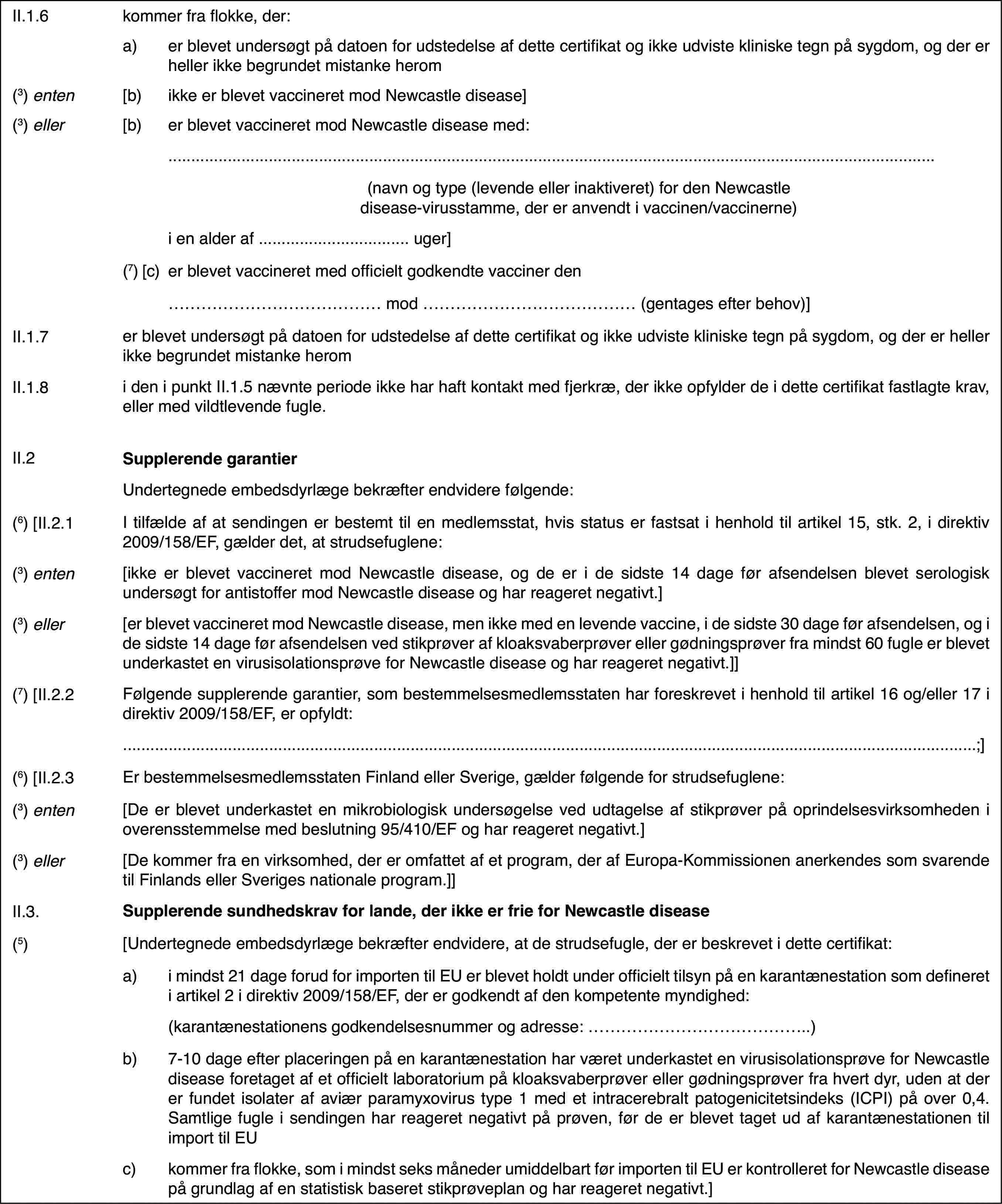 II.1.6kommer fra flokke,der:a)er blevet undersøgt på datoenfor udstedelse af dette certifikat og ikke udviste kliniske tegn på sygdom,og der er heller ikke begrundet mistanke herom(3) enten[b)ikke er blevet vaccineret mod Newcastle disease](3) eller[b)er blevet vaccineret mod Newcastledisease med:(navn og type (levende eller inaktiveret) for den Newcastle disease-virusstamme,der er anvendt i vaccinen/vaccinerne)i en alder af … uger](7) [c)er blevet vaccineretmed officielt godkendte vacciner den… mod … (gentages efter behov)]II.1.7er blevet undersøgt på datoen for udstedelse af dette certifikat ogikke udviste kliniske tegn på sygdom, og der er heller ikke begrundet mistankeheromII.1.8i den i punkt II.1.5 nævnte periode ikke har haft kontakt med fjerkræ,der ikke opfylder de i dette certifikat fastlagte krav, eller med vildtlevendefugle.II.2Supplerende garantierUndertegnede embedsdyrlægebekræfter endvidere følgende:(6) [II.2.1I tilfælde af at sendingen er bestemt til en medlemsstat,hvis status er fastsat i henhold til artikel 15, stk. 2, i direktiv 2009/158/EF,gælder det, at strudsefuglene:(3) enten[ikke er blevet vaccineret mod Newcastle disease,og de er i de sidste 14 dage før afsendelsen blevet serologisk undersøgt forantistoffer mod Newcastle disease og har reageret negativt.](3) eller[er blevet vaccineretmod Newcastle disease, men ikke med en levende vaccine, i de sidste 30 dagefør afsendelsen, og i de sidste 14 dage før afsendelsen ved stikprøver afkloaksvaberprøver eller gødningsprøver fra mindst 60 fugle er blevet underkasteten virusisolationsprøve for Newcastle disease og har reageret negativt.]](7) [II.2.2Følgende supplerende garantier, som bestemmelsesmedlemsstatenhar foreskrevet i henhold til artikel 16 og/eller 17 i direktiv 2009/158/EF,er opfyldt:;](6) [II.2.3Er bestemmelsesmedlemsstaten Finland eller Sverige,gælder følgende for strudsefuglene:(3) enten[De er blevet underkastet en mikrobiologisk undersøgelseved udtagelse af stikprøver på oprindelsesvirksomheden i overensstemmelsemed beslutning 95/410/EF og har reageret negativt.](3) eller[De kommer fra envirksomhed, der er omfattet af et program, der af Europa-Kommissionen anerkendessom svarende til Finlands eller Sveriges nationale program.]]II.3.Supplerende sundhedskrav for lande, der ikke er frie for Newcastledisease(5)[Undertegnede embedsdyrlægebekræfter endvidere, at de strudsefugle, der er beskrevet i dette certifikat:a)i mindst 21 dage forud forimporten til EU er blevet holdt under officielt tilsyn på en karantænestationsom defineret i artikel 2 i direktiv 2009/158/EF, der er godkendt af den kompetentemyndighed:(karantænestationens godkendelsesnummer og adresse: …)b)7-10 dage efter placeringenpå en karantænestation har været underkastet en virusisolationsprøve for Newcastledisease foretaget af et officielt laboratorium på kloaksvaberprøver ellergødningsprøver fra hvert dyr, uden at der er fundet isolater af aviær paramyxovirustype 1 med et intracerebralt patogenicitetsindeks (ICPI) på over 0,4. Samtligefugle i sendingen har reageret negativt på prøven, før de er blevet tagetud af karantænestationen til import til EUc)kommer fra flokke, som i mindstseks måneder umiddelbart før importen til EU er kontrolleret for Newcastledisease på grundlag af en statistisk baseret stikprøveplan og har reageretnegativt.]