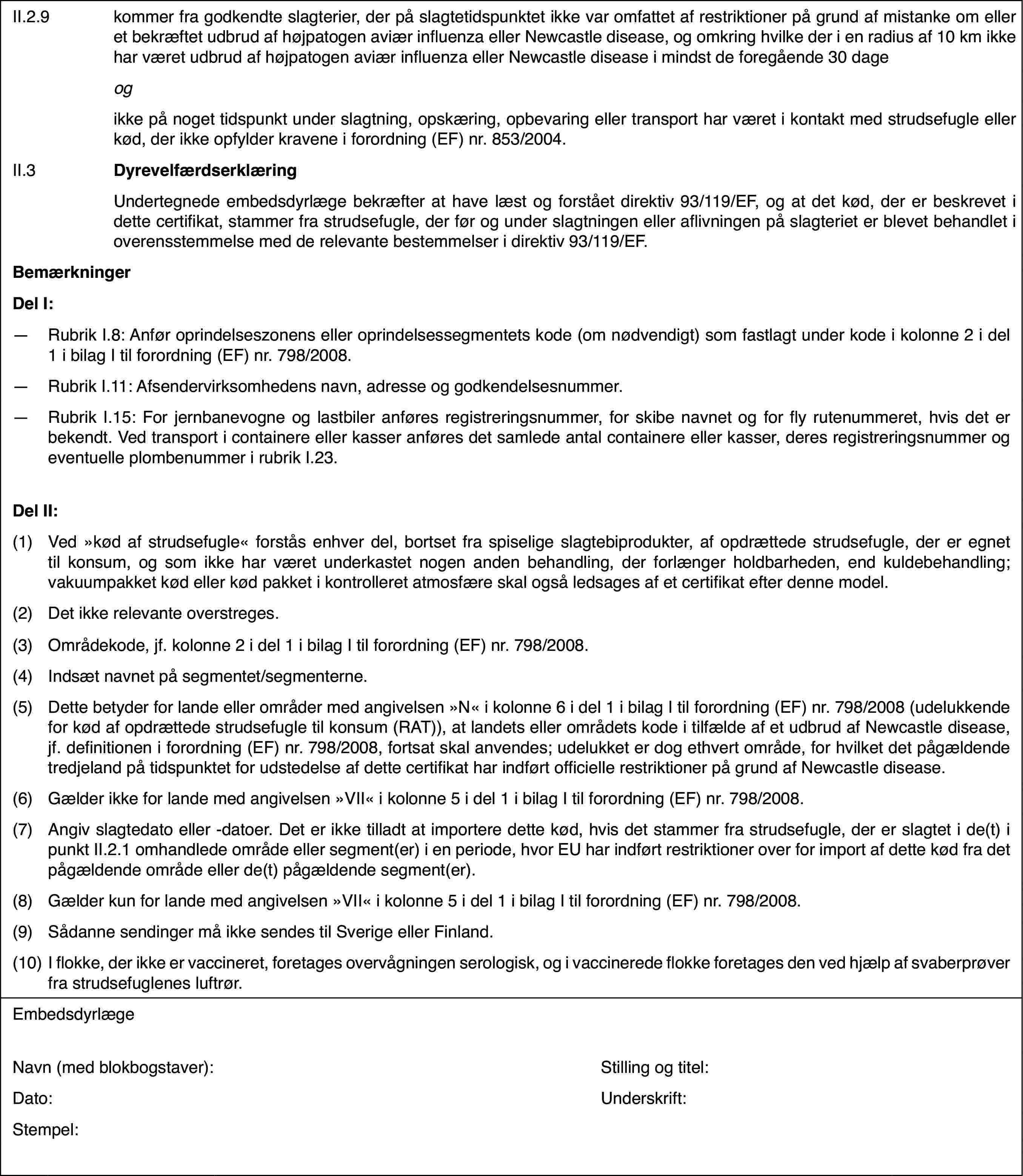 II.2.9kommer fra godkendte slagterier,der på slagtetidspunktet ikke var omfattet af restriktioner på grund af mistankeom eller et bekræftet udbrud af højpatogen aviær influenza eller Newcastledisease, og omkring hvilke der i en radius af 10 km ikke har været udbrudaf højpatogen aviær influenza eller Newcastle disease i mindst de foregående30 dageogikke på noget tidspunkt under slagtning,opskæring, opbevaring eller transport har været i kontakt med strudsefugleeller kød, der ikke opfylder kravene i forordning (EF) nr.853/2004.II.3DyrevelfærdserklæringUndertegnede embedsdyrlæge bekræfterat have læst og forstået direktiv 93/119/EF, og at det kød, der er beskreveti dette certifikat, stammer fra strudsefugle, der før og under slagtningeneller aflivningen på slagteriet er blevet behandlet i overensstemmelse medde relevante bestemmelser i direktiv 93/119/EF.BemærkningerDel I:—Rubrik I.8: Anfør oprindelseszonens eller oprindelsessegmentets kode(om nødvendigt) som fastlagt under kode i kolonne 2 i del 1 i bilag I tilforordning (EF) nr.798/2008.—Rubrik I.11: Afsendervirksomhedensnavn, adresse og godkendelsesnummer.—Rubrik I.15: Forjernbanevogne og lastbiler anføres registreringsnummer, for skibe navnet ogfor fly rutenummeret, hvis det er bekendt. Ved transport i containere ellerkasser anføres det samlede antal containere eller kasser, deres registreringsnummerog eventuelle plombenummer i rubrik I.23.Del II:(1)Ved »kød af strudsefugle« forstås enhver del, bortset fra spiseligeslagtebiprodukter, af opdrættede strudsefugle, der er egnet til konsum, ogsom ikke har været underkastet nogen anden behandling, der forlænger holdbarheden,end kuldebehandling; vakuumpakket kød eller kød pakket i kontrolleret atmosfæreskal også ledsages af et certifikat efter denne model.(2)Det ikke relevante overstreges.(3)Områdekode, jf. kolonne 2 i del 1 i bilag I til forordning (EF) nr.798/2008.(4)Indsæt navnet på segmentet/segmenterne.(5)Dette betyder for lande eller områder med angivelsen »N« i kolonne6 i del 1 i bilag I til forordning (EF) nr.798/2008 (udelukkende for kødaf opdrættede strudsefugle til konsum (RAT)), at landets eller områdets kodei tilfælde af et udbrud af Newcastle disease, jf. definitionen i forordning(EF) nr.798/2008, fortsat skal anvendes; udelukket er dog ethvert område,for hvilket det pågældende tredjeland på tidspunktet for udstedelse af dettecertifikat har indført officielle restriktioner på grund af Newcastle disease.(6)Gælder ikke for lande med angivelsen »VII« i kolonne 5 i del 1 i bilagI til forordning (EF) nr.798/2008.(7)Angiv slagtedatoeller -datoer. Det er ikke tilladt at importere dette kød, hvis det stammerfra strudsefugle, der er slagtet i de(t) i punkt II.2.1 omhandlede områdeeller segment(er) i en periode, hvor EU har indført restriktioner over forimport af dette kød fra det pågældende område eller de(t) pågældende segment(er).(8)Gælder kun for lande med angivelsen »VII« i kolonne 5 i del 1 i bilagI til forordning (EF) nr.798/2008.(9)Sådanne sendingermå ikke sendes til Sverige eller Finland.(10)I flokke, der ikke er vaccineret, foretages overvågningen serologisk,og i vaccinerede flokke foretages den ved hjælp af svaberprøver fra strudsefuglenesluftrør.EmbedsdyrlægeNavn (med blokbogstaver):Stilling og titel:Dato:Underskrift:Stempel: