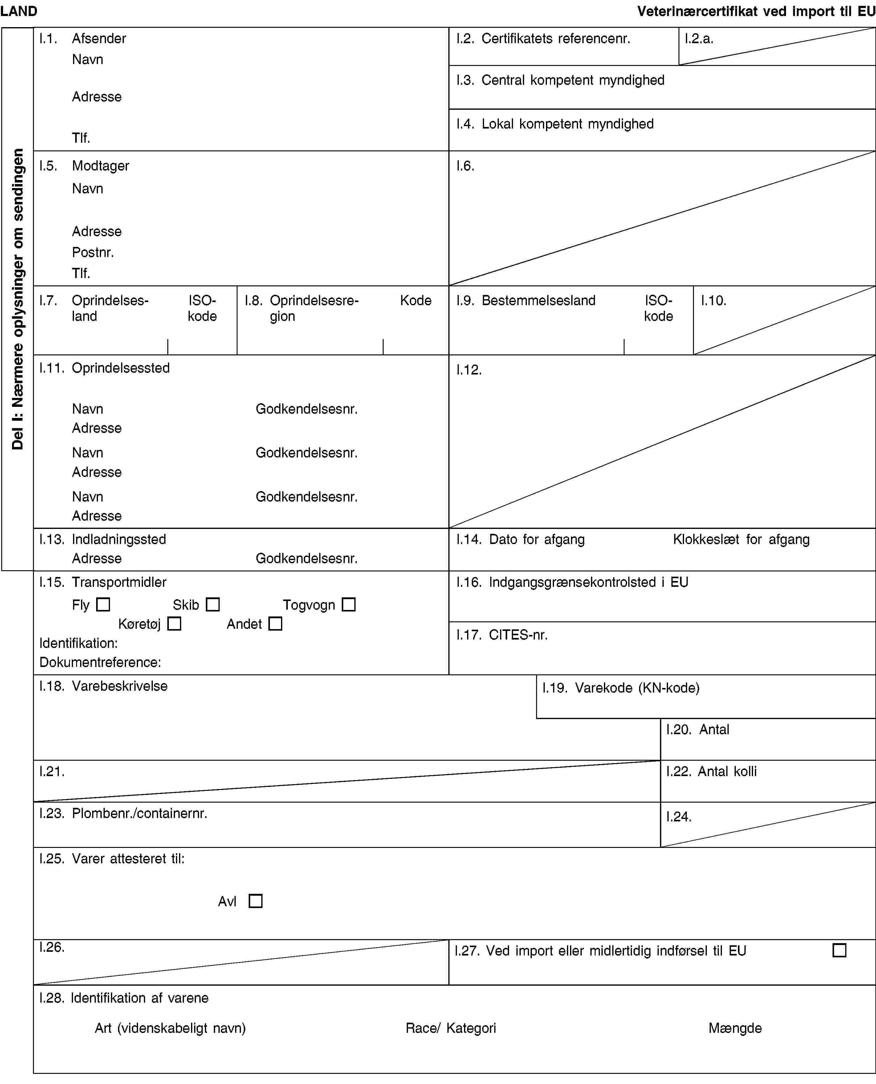 Del I: Nærmere oplysninger om sendingenLANDVeterinærcertifikat ved import til EUI.1. AfsenderNavnAdresseTlf.I.2. Certifikatets referencenr.I.2.a.I.3. Central kompetent myndighedI.4. Lokal kompetent myndighedI.5. ModtagerNavnAdressePostnr.Tlf.I.6.I.7. OprindelseslandISO-kodeI.8. OprindelsesregionKodeI.9. BestemmelseslandISO-kodeI.10.I.11. OprindelsesstedNavnGodkendelsesnr.AdresseNavnGodkendelsesnr.AdresseNavnGodkendelsesnr.AdresseI.12.I.13. IndladningsstedAdresseGodkendelsesnr.I.14. Dato for afgangKlokkeslæt for afgangI.15. TransportmidlerFlySkibTogvognKøretøjAndetIdentifikation:Dokumentreference:I.16. Indgangsgrænsekontrolsted i EUI.17. CITES-nr.I.18. VarebeskrivelseI.19. Varekode (KN-kode)I.20. AntalI.21.I.22. Antal kolliI.23. Plombenr./containernr.I.24.I.25. Varer attesteret til:AvlI.26.I.27. Ved import eller midlertidig indførsel til EUI.28. Identifikation af vareneArt (videnskabeligt navn)Race/ KategoriMængde