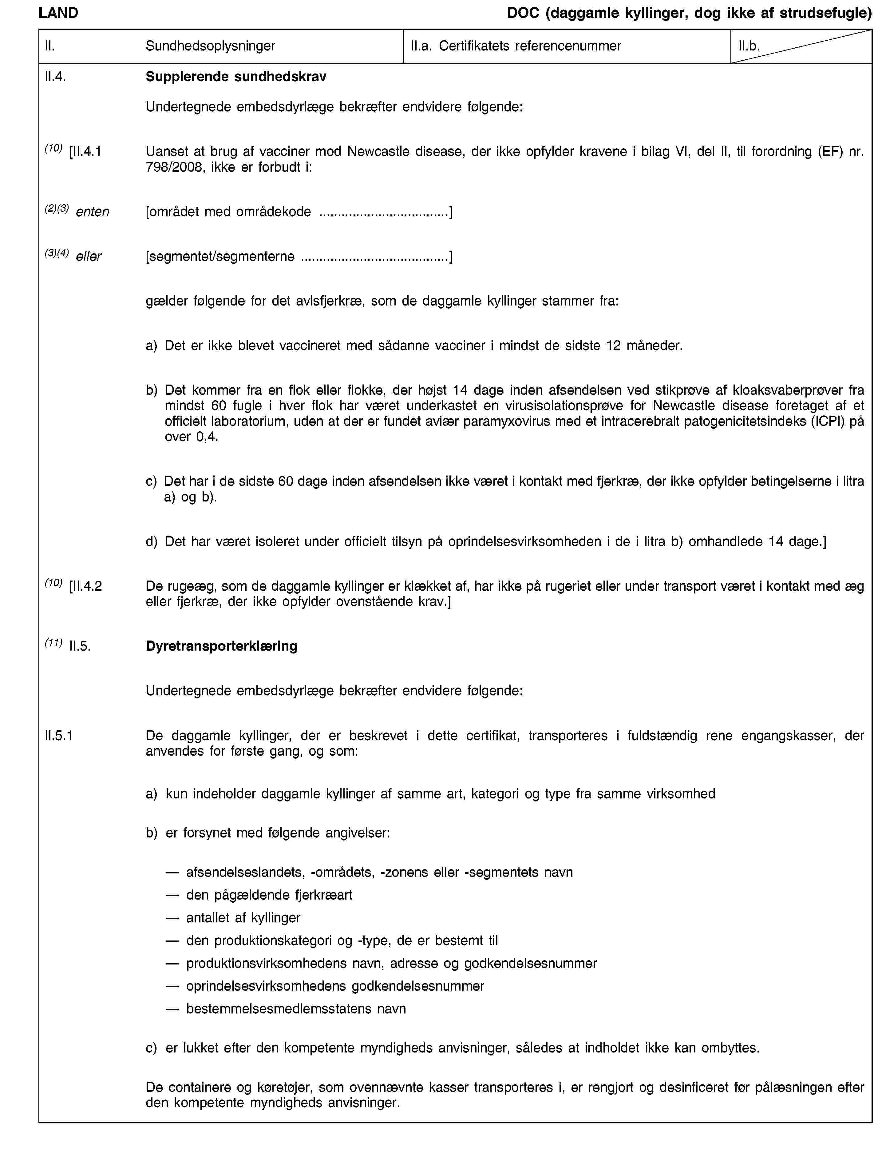 LANDDOC (daggamle kyllinger, dog ikke af strudsefugle)II.SundhedsoplysningerII.a. Certifikatets referencenummerII.b.II.4.Supplerende sundhedskravUndertegnede embedsdyrlæge bekræfter endvidere følgende:(10) [II.4.1Uanset at brug af vacciner mod Newcastle disease, der ikke opfylder kravene i bilag VI, del II, til forordning (EF) nr. 798/2008, ikke er forbudt i:(2)(3) enten[området med områdekode …](3)(4) eller[segmentet/segmenterne …]gælder følgende for det avlsfjerkræ, som de daggamle kyllinger stammer fra:a) Det er ikke blevet vaccineret med sådanne vacciner i mindst de sidste 12 måneder.b) Det kommer fra en flok eller flokke, der højst 14 dage inden afsendelsen ved stikprøve af kloaksvaberprøver fra mindst 60 fugle i hver flok har været underkastet en virusisolationsprøve for Newcastle disease foretaget af et officielt laboratorium, uden at der er fundet aviær paramyxovirus med et intracerebralt patogenicitetsindeks (ICPI) på over 0,4.c) Det har i de sidste 60 dage inden afsendelsen ikke været i kontakt med fjerkræ, der ikke opfylder betingelserne i litra a) og b).d) Det har været isoleret under officielt tilsyn på oprindelsesvirksomheden i de i litra b) omhandlede 14 dage.](10) [II.4.2De rugeæg, som de daggamle kyllinger er klækket af, har ikke på rugeriet eller under transport været i kontakt med æg eller fjerkræ, der ikke opfylder ovenstående krav.](11) II.5.DyretransporterklæringUndertegnede embedsdyrlæge bekræfter endvidere følgende:II.5.1De daggamle kyllinger, der er beskrevet i dette certifikat, transporteres i fuldstændig rene engangskasser, der anvendes for første gang, og som:a)kun indeholder daggamle kyllinger af samme art, kategori og type fra samme virksomhedb)er forsynet med følgende angivelser:afsendelseslandets, -områdets, -zonens eller -segmentets navn den pågældende fjerkræart antallet af kyllinger den produktionskategori og -type, de er bestemt til produktionsvirksomhedens navn, adresse og godkendelsesnummer oprindelsesvirksomhedens godkendelsesnummer bestemmelsesmedlemsstatens navnc)er lukket efter den kompetente myndigheds anvisninger, således at indholdet ikke kan ombyttes.De containere og køretøjer, som ovennævnte kasser transporteres i, er rengjort og desinficeret før pålæsningen efter den kompetente myndigheds anvisninger.