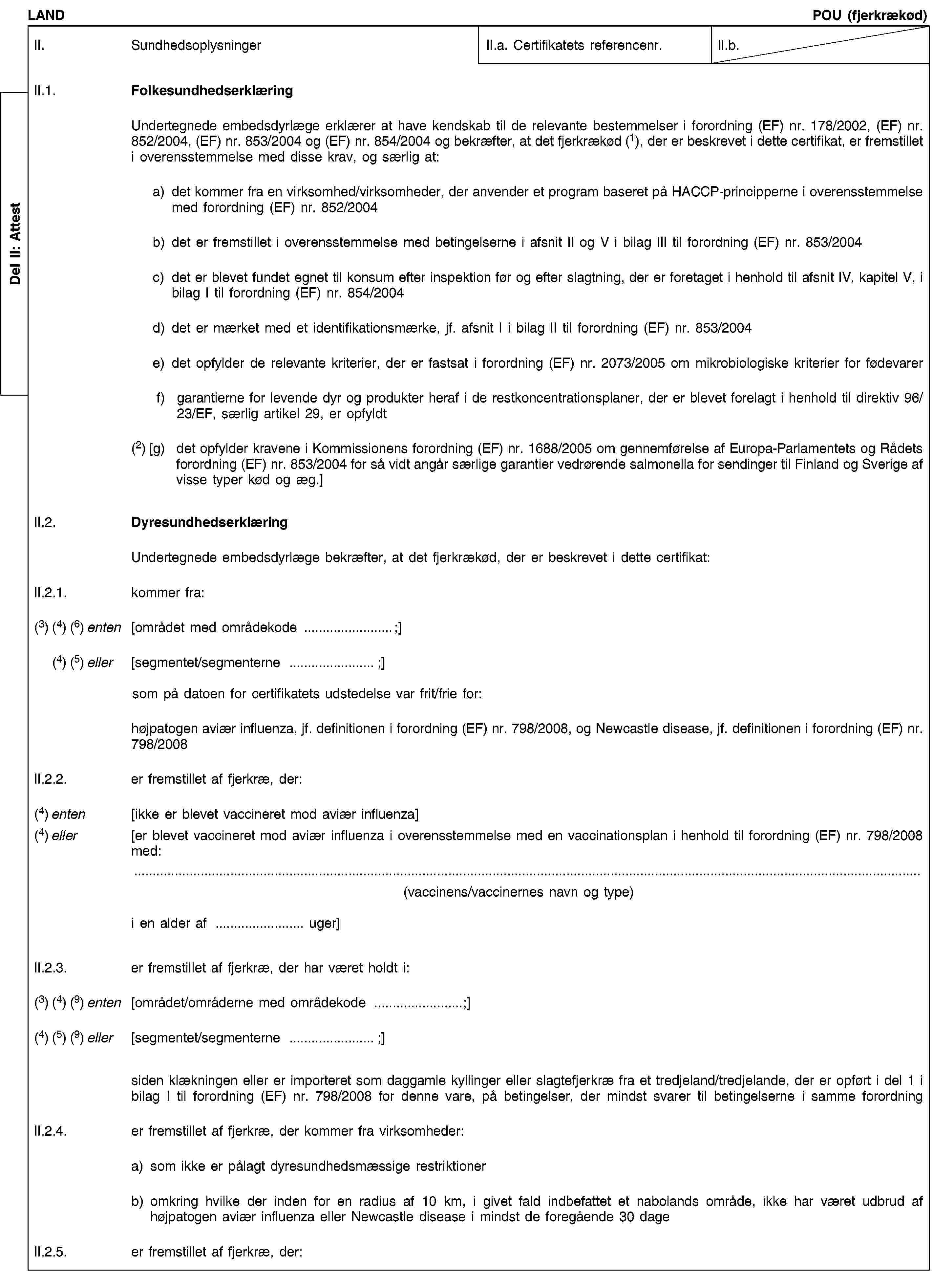 Del II: AttestLANDPOU (fjerkrækød)II. SundhedsoplysningerII.a. Certifikatets referencenr.II.b.II.1. FolkesundhedserklæringUndertegnede embedsdyrlæge erklærer at have kendskab til de relevante bestemmelser i forordning (EF) nr. 178/2002, (EF) nr. 852/2004, (EF) nr. 853/2004 og (EF) nr. 854/2004 og bekræfter, at det fjerkrækød (1), der er beskrevet i dette certifikat, er fremstillet i overensstemmelse med disse krav, og særlig at:a) det kommer fra en virksomhed/virksomheder, der anvender et program baseret på HACCP-principperne i overensstemmelse med forordning (EF) nr. 852/2004b) det er fremstillet i overensstemmelse med betingelserne i afsnit II og V i bilag III til forordning (EF) nr. 853/2004c) det er blevet fundet egnet til konsum efter inspektion før og efter slagtning, der er foretaget i henhold til afsnit IV, kapitel V, i bilag I til forordning (EF) nr. 854/2004d) det er mærket med et identifikationsmærke, jf. afsnit I i bilag II til forordning (EF) nr. 853/2004e) det opfylder de relevante kriterier, der er fastsat i forordning (EF) nr. 2073/2005 om mikrobiologiske kriterier for fødevarerf) garantierne for levende dyr og produkter heraf i de restkoncentrationsplaner, der er blevet forelagt i henhold til direktiv 96/23/EF, særlig artikel 29, er opfyldt(2) [g) det opfylder kravene i Kommissionens forordning (EF) nr. 1688/2005 om gennemførelse af Europa-Parlamentets og Rådets forordning (EF) nr. 853/2004 for så vidt angår særlige garantier vedrørende salmonella for sendinger til Finland og Sverige af visse typer kød og æg.]II.2. DyresundhedserklæringUndertegnede embedsdyrlæge bekræfter, at det fjerkrækød, der er beskrevet i dette certifikat:II.2.1. kommer fra:(3) (4) (6) enten [området med områdekode …;](4) (5) eller [segmentet/segmenterne …;]som på datoen for certifikatets udstedelse var frit/frie for:højpatogen aviær influenza, jf. definitionen i forordning (EF) nr. 798/2008, og Newcastle disease, jf. definitionen i forordning (EF) nr. 798/2008II.2.2. er fremstillet af fjerkræ, der:(4) enten [ikke er blevet vaccineret mod aviær influenza](4) eller [er blevet vaccineret mod aviær influenza i overensstemmelse med en vaccinationsplan i henhold til forordning (EF) nr. 798/2008 med:(vaccinens/vaccinernes navn og type)i en alder af … uger]II.2.3. er fremstillet af fjerkræ, der har været holdt i:(3) (4) (9) enten [området/områderne med områdekode …;](4) (5) (9) eller [segmentet/segmenterne …;]siden klækningen eller er importeret som daggamle kyllinger eller slagtefjerkræ fra et tredjeland/tredjelande, der er opført i del 1 i bilag I til forordning (EF) nr. 798/2008 for denne vare, på betingelser, der mindst svarer til betingelserne i samme forordningII.2.4. er fremstillet af fjerkræ, der kommer fra virksomheder:a) som ikke er pålagt dyresundhedsmæssige restriktionerb) omkring hvilke der inden for en radius af 10 km, i givet fald indbefattet et nabolands område, ikke har været udbrud af højpatogen aviær influenza eller Newcastle disease i mindst de foregående 30 dageII.2.5. er fremstillet af fjerkræ, der: