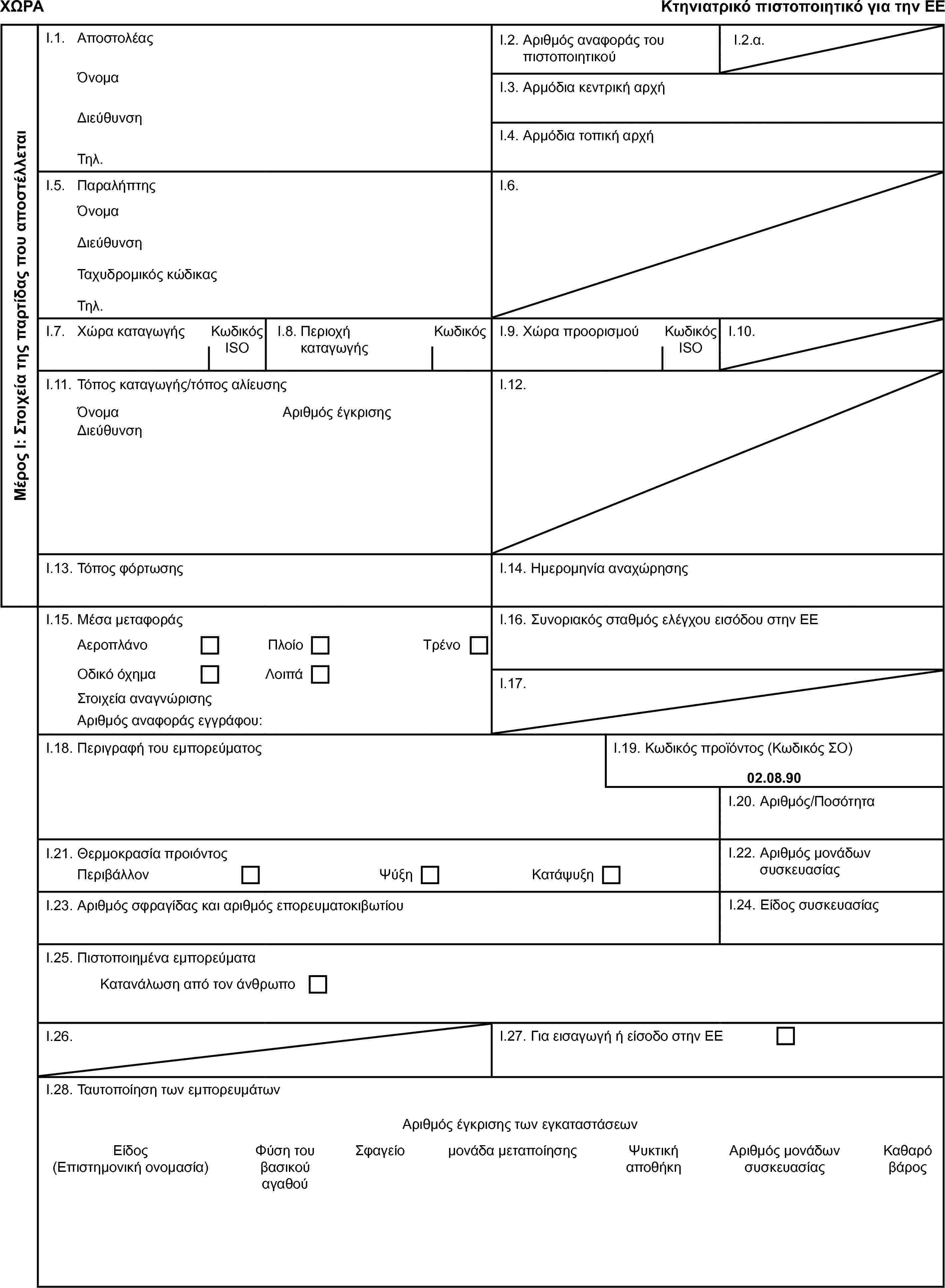 ΧΩΡΑΚτηνιατρικό πιστοποιητικό για την ΕΕΜέρος Ι: Στοιχεία της παρτίδας που αποστέλλεταιI.1. ΑποστολέαςI.2. Αριθμός αναφοράς του πιστοποιητικούI.2.α.ΌνομαI.3. Αρμόδια κεντρική αρχήΔιεύθυνσηI.4. Αρμόδια τοπική αρχήΤηλ.I.5. ΠαραλήπτηςI.6.ΌνομαΔιεύθυνσηΤαχυδρομικός κώδικαςΤηλ.I.7. Χώρα καταγωγήςΚωδικός ISOI.8. Περιοχή καταγωγήςΚωδικόςI.9. Χώρα προορισμούΚωδικός ISOI.10.I.11. Τόπος καταγωγής/τόπος αλίευσηςI.12.ΌνομαΑριθμός έγκρισηςΔιεύθυνσηI.13. Τόπος φόρτωσηςI.14. Ημερομηνία αναχώρησηςI.15. Μέσα μεταφοράςI.16. Συνοριακός σταθμός ελέγχου εισόδου στην ΕΕΑεροπλάνοΠλοίοΤρένοΟδικό όχημαΛοιπάI.17.Στοιχεία αναγνώρισηςΑριθμός αναφοράς εγγράφου:I.18. Περιγραφή του εμπορεύματοςI.19. Κωδικός προϊόντος (Κωδικός ΣΟ)02.08.90I.20. Αριθμός/ΠοσότηταI.21. Θερμοκρασία προιόντοςΠεριβάλλονΨύξηΚατάψυξηI.22. Αριθμός μονάδων συσκευασίαςI.23. Αριθμός σφραγίδας και αριθμός επορευματοκιβωτίουI.24. Είδος συσκευασίαςI.25. Πιστοποιημένα εμπορεύματαΚατανάλωση από τον άνθρωποI.26.I.27. Για εισαγωγή ή είσοδο στην ΕΕI.28. Ταυτοποίηση των εμπορευμάτωνΑριθμός έγκρισης των εγκαταστάσεωνΕίδος (Επιστημονική ονομασία)Φύση του βασικού αγαθούΣφαγείομονάδα μεταποίησηςΨυκτική αποθήκηΑριθμός μονάδων συσκευασίαςΚαθαρό βάρος