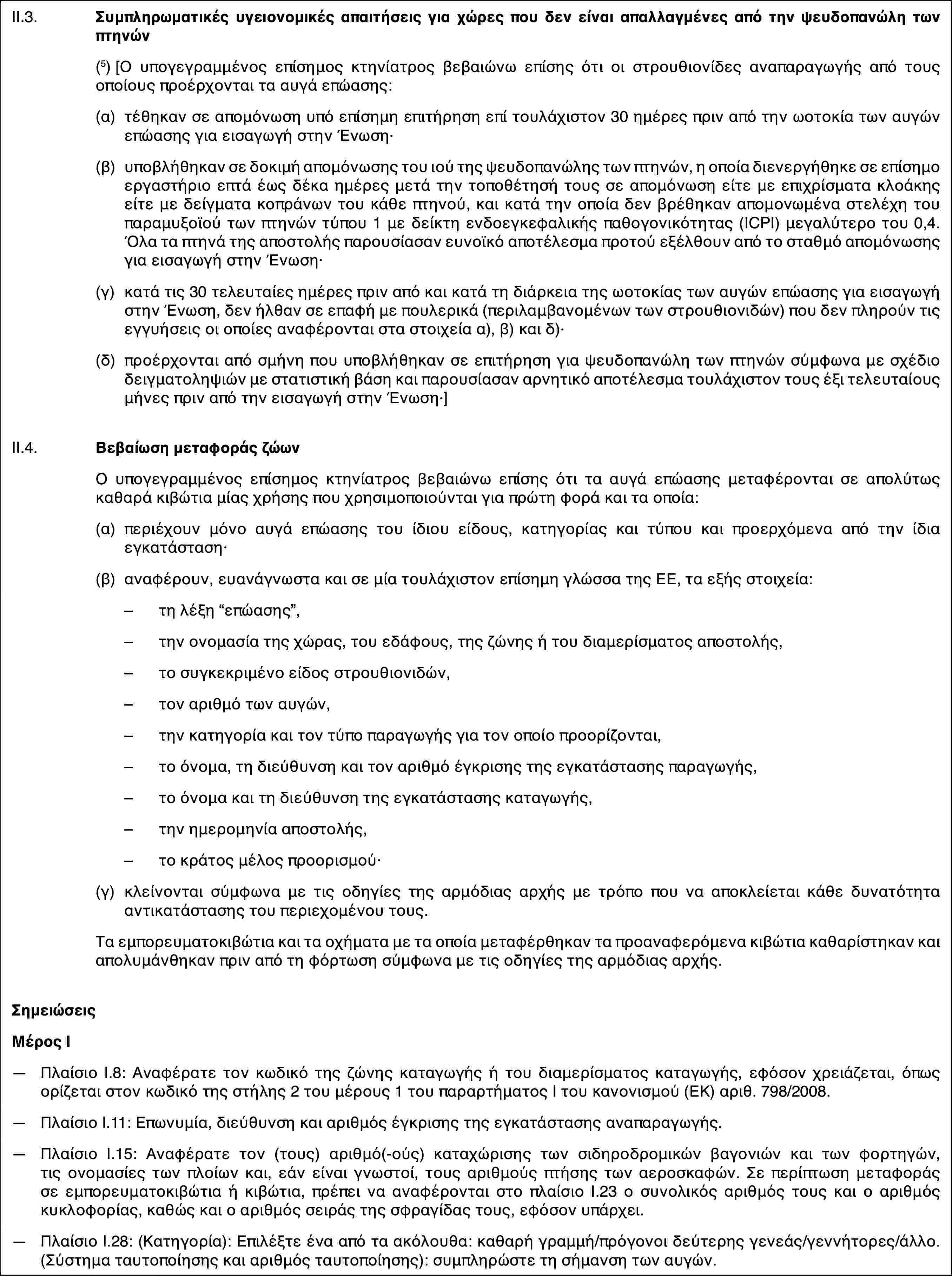 II.3.Συμπληρωματικές υγειονομικές απαιτήσεις για χώρες που δεν είναι απαλλαγμένες από την ψευδοπανώλη των πτηνών(5)[Ο υπογεγραμμένος επίσημος κτηνίατρος βεβαιώνω επίσης ότι οι στρουθιονίδες αναπαραγωγής από τους οποίους προέρχονται τα αυγά επώασης:(α)τέθηκαν σε απομόνωση υπό επίσημη επιτήρηση επί τουλάχιστον 30 ημέρες πριν από την ωοτοκία των αυγών επώασης για εισαγωγή στην Ένωση·(β)υποβλήθηκαν σε δοκιμή απομόνωσης του ιού της ψευδοπανώλης των πτηνών, η οποία διενεργήθηκε σε επίσημο εργαστήριο επτά έως δέκα ημέρες μετά την τοποθέτησή τους σε απομόνωση είτε με επιχρίσματα κλοάκης είτε με δείγματα κοπράνων του κάθε πτηνού, και κατά την οποία δεν βρέθηκαν απομονωμένα στελέχη του παραμυξοϊού των πτηνών τύπου 1 με δείκτη ενδοεγκεφαλικής παθογονικότητας (ICPI) μεγαλύτερο του 0,4. Όλα τα πτηνά της αποστολής παρουσίασαν ευνοϊκό αποτέλεσμα προτού εξέλθουν από το σταθμό απομόνωσης για εισαγωγή στην Ένωση·(γ)κατά τις 30 τελευταίες ημέρες πριν από και κατά τη διάρκεια της ωοτοκίας των αυγών επώασης για εισαγωγή στην Ένωση, δεν ήλθαν σε επαφή με πουλερικά (περιλαμβανομένων των στρουθιονιδών) που δεν πληρούν τις εγγυήσεις οι οποίες αναφέρονται στα στοιχεία α), β) και δ)·(δ)προέρχονται από σμήνη που υποβλήθηκαν σε επιτήρηση για ψευδοπανώλη των πτηνών σύμφωνα με σχέδιο δειγματοληψιών με στατιστική βάση και παρουσίασαν αρνητικό αποτέλεσμα τουλάχιστον τους έξι τελευταίους μήνες πριν από την εισαγωγή στην Ένωση·]II.4.Βεβαίωση μεταφοράς ζώωνΟ υπογεγραμμένος επίσημος κτηνίατρος βεβαιώνω επίσης ότι τα αυγά επώασης μεταφέρονται σε απολύτως καθαρά κιβώτια μίας χρήσης που χρησιμοποιούνται για πρώτη φορά και τα οποία:(α)περιέχουν μόνο αυγά επώασης του ίδιου είδους, κατηγορίας και τύπου και προερχόμενα από την ίδια εγκατάσταση·(β)αναφέρουν, ευανάγνωστα και σε μία τουλάχιστον επίσημη γλώσσα της ΕΕ, τα εξής στοιχεία:–τη λέξη “επώασης”,–την ονομασία της χώρας, του εδάφους, της ζώνης ή του διαμερίσματος αποστολής,–το συγκεκριμένο είδος στρουθιονιδών,–τον αριθμό των αυγών,–την κατηγορία και τον τύπο παραγωγής για τον οποίο προορίζονται,–το όνομα, τη διεύθυνση και τον αριθμό έγκρισης της εγκατάστασης παραγωγής,–το όνομα και τη διεύθυνση της εγκατάστασης καταγωγής,–την ημερομηνία αποστολής,–το κράτος μέλος προορισμού·(γ)κλείνονται σύμφωνα με τις οδηγίες της αρμόδιας αρχής με τρόπο που να αποκλείεται κάθε δυνατότητα αντικατάστασης του περιεχομένου τους.Τα εμπορευματοκιβώτια και τα οχήματα με τα οποία μεταφέρθηκαν τα προαναφερόμενα κιβώτια καθαρίστηκαν και απολυμάνθηκαν πριν από τη φόρτωση σύμφωνα με τις οδηγίες της αρμόδιας αρχής.ΣημειώσειςΜέρος Ι—Πλαίσιο I.8: Αναφέρατε τον κωδικό της ζώνης καταγωγής ή του διαμερίσματος καταγωγής, εφόσον χρειάζεται, όπως ορίζεται στον κωδικό της στήλης 2 του μέρους 1 του παραρτήματος I του κανονισμού (ΕΚ) αριθ. 798/2008.—Πλαίσιο I.11: Επωνυμία, διεύθυνση και αριθμός έγκρισης της εγκατάστασης αναπαραγωγής.—Πλαίσιο I.15: Αναφέρατε τον (τους) αριθμό(-ούς) καταχώρισης των σιδηροδρομικών βαγονιών και των φορτηγών, τις ονομασίες των πλοίων και, εάν είναι γνωστοί, τους αριθμούς πτήσης των αεροσκαφών. Σε περίπτωση μεταφοράς σε εμπορευματοκιβώτια ή κιβώτια, πρέπει να αναφέρονται στο πλαίσιο Ι.23 ο συνολικός αριθμός τους και ο αριθμός κυκλοφορίας, καθώς και ο αριθμός σειράς της σφραγίδας τους, εφόσον υπάρχει.—Πλαίσιο I.28: (Κατηγορία): Επιλέξτε ένα από τα ακόλουθα: καθαρή γραμμή/πρόγονοι δεύτερης γενεάς/γεννήτορες/άλλο. (Σύστημα ταυτοποίησης και αριθμός ταυτοποίησης): συμπληρώστε τη σήμανση των αυγών.