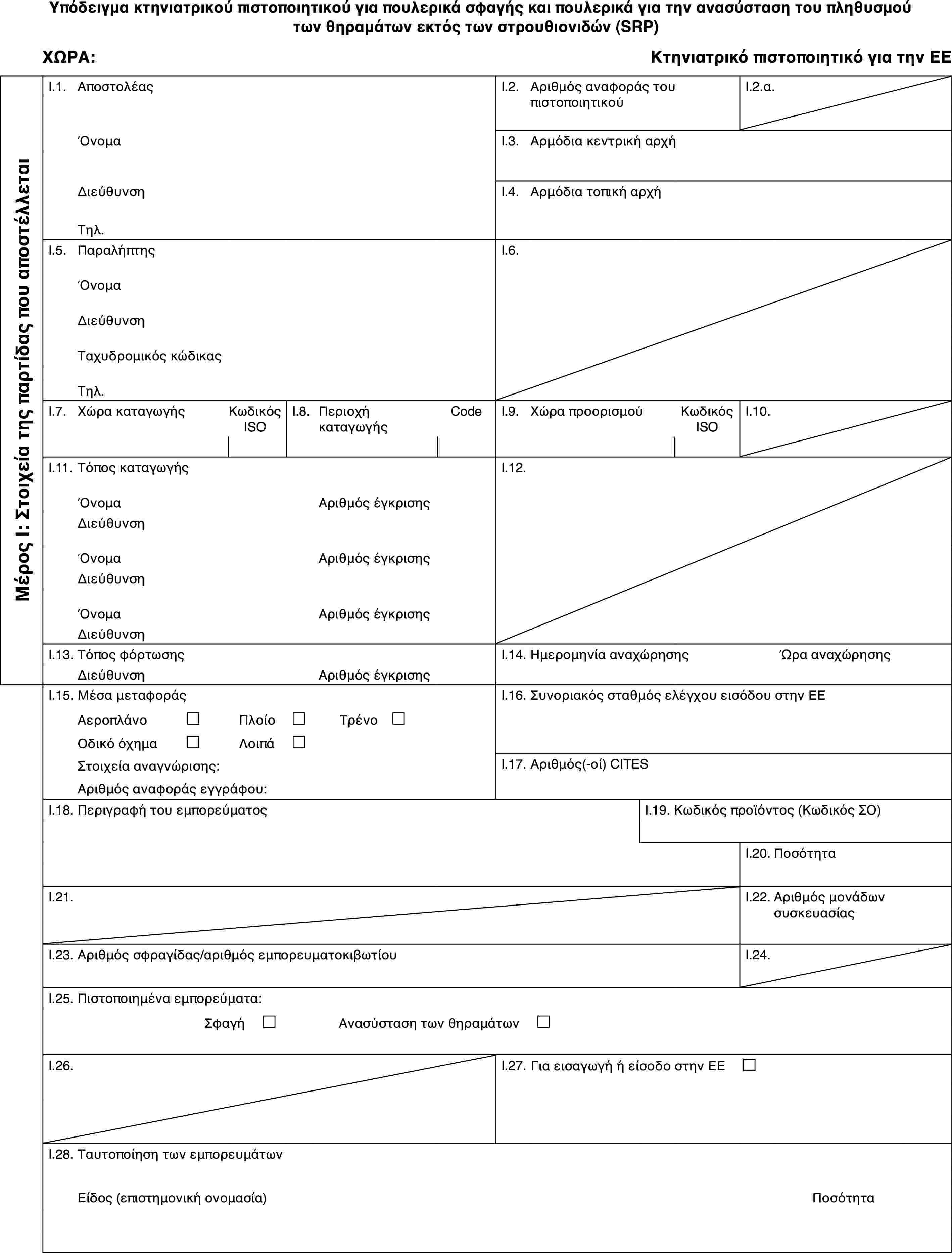 Υπόδειγμα κτηνιατρικού πιστοποιητικού για πουλερικά σφαγής και πουλερικά για την ανασύσταση του πληθυσμού των θηραμάτων εκτός των στρουθιονιδών (SRP)ΧΩΡΑ:Κτηνιατρικό πιστοποιητικό για την ΕΕΜέρος Ι: Στοιχεία της παρτίδας που αποστέλλεταιI.1.ΑποστολέαςI.2.Αριθμός αναφοράς του πιστοποιητικούI.2.α.ΌνομαI.3.Αρμόδια κεντρική αρχήΔιεύθυνσηI.4.Αρμόδια τοπική αρχήΤηλ.I.5.ΠαραλήπτηςI.6.ΌνομαΔιεύθυνσηΤαχυδρομικός κώδικαςΤηλ.I.7.Χώρα καταγωγήςΚωδικός ISOI.8.Περιοχή καταγωγήςCodeI.9.Χώρα προορισμούΚωδικός ISOI.10.I.11.Τόπος καταγωγήςI.12.ΌνομαΑριθμός έγκρισηςΔιεύθυνσηΌνομαΑριθμός έγκρισηςΔιεύθυνσηΌνομαΑριθμός έγκρισηςΔιεύθυνσηI.13.Τόπος φόρτωσηςI.14.Ημερομηνία αναχώρησηςΏρα αναχώρησηςΔιεύθυνσηΑριθμός έγκρισηςI.15.Μέσα μεταφοράςI.16.Συνοριακός σταθμός ελέγχου εισόδου στην ΕΕΑεροπλάνο£Πλοίο£Τρένο £Οδικό όχημα£Λοιπά£Στοιχεία αναγνώρισης:I.17.Αριθμός(-οί) CITESΑριθμός αναφοράς εγγράφου:I.18.Περιγραφή του εμπορεύματοςI.19.Κωδικός προϊόντος (Κωδικός ΣΟ)I.20.ΠοσότηταI.21.I.22.Αριθμός μονάδων συσκευασίαςI.23.Αριθμός σφραγίδας/αριθμός εμπορευματοκιβωτίουI.24.I.25.Πιστοποιημένα εμπορεύματα:Σφαγή £Ανασύσταση των θηραμάτων £I.26.I.27.Για εισαγωγή ή είσοδο στην ΕΕ £I.28.Ταυτοποίηση των εμπορευμάτωνΕίδος (επιστημονική ονομασία)Ποσότητα