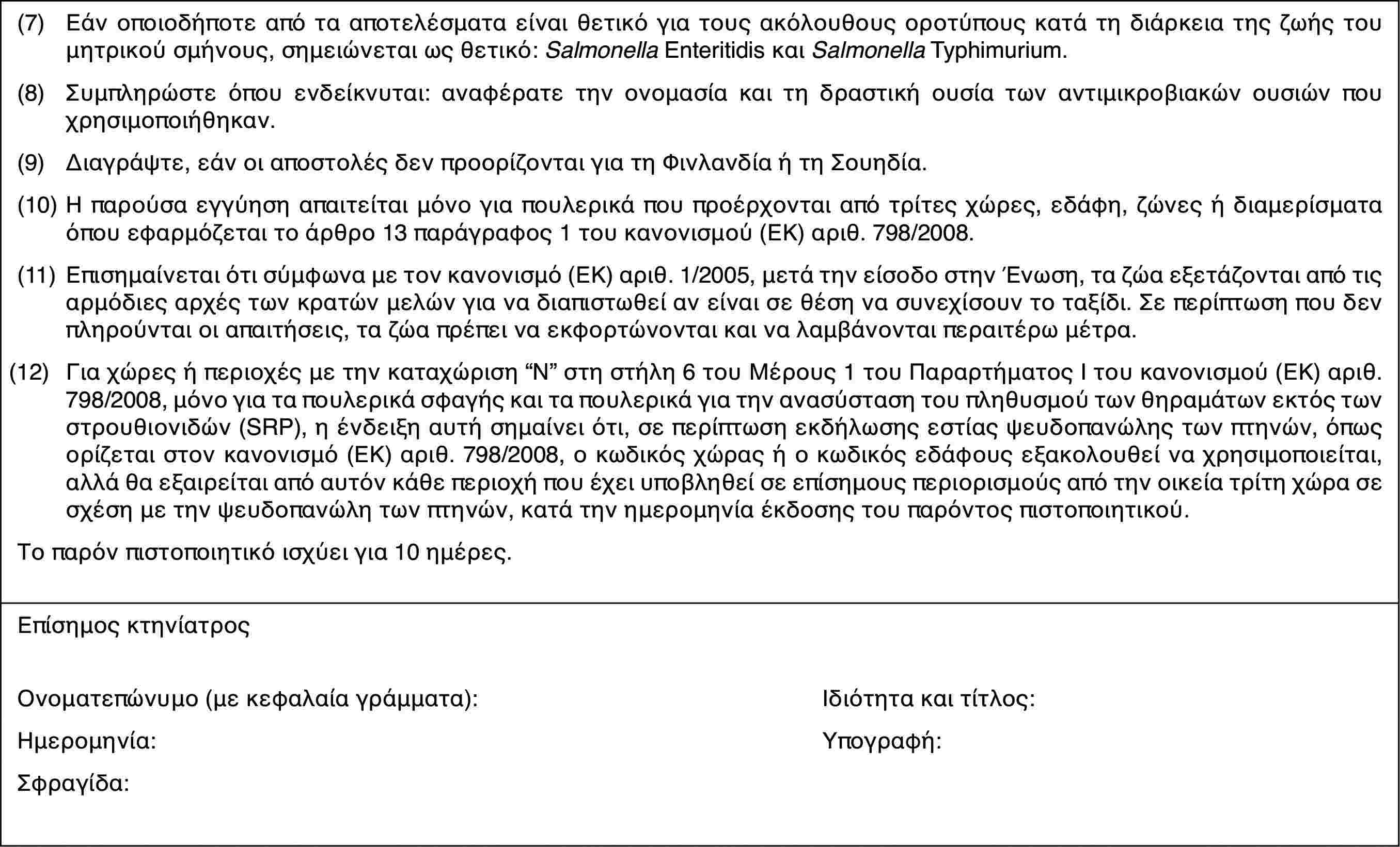 (7)Εάν οποιοδήποτε από τα αποτελέσματα είναι θετικό για τους ακόλουθους οροτύπους κατά τη διάρκεια της ζωής του μητρικού σμήνους, σημειώνεται ως θετικό: Salmonella Enteritidis και Salmonella Typhimurium.(8)Συμπληρώστε όπου ενδείκνυται: αναφέρατε την ονομασία και τη δραστική ουσία των αντιμικροβιακών ουσιών που χρησιμοποιήθηκαν.(9)Διαγράψτε, εάν οι αποστολές δεν προορίζονται για τη Φινλανδία ή τη Σουηδία.(10)Η παρούσα εγγύηση απαιτείται μόνο για πουλερικά που προέρχονται από τρίτες χώρες, εδάφη, ζώνες ή διαμερίσματα όπου εφαρμόζεται το άρθρο 13 παράγραφος 1 του κανονισμού (ΕΚ) αριθ. 798/2008.(11)Επισημαίνεται ότι σύμφωνα με τον κανονισμό (ΕΚ) αριθ. 1/2005, μετά την είσοδο στην Ένωση, τα ζώα εξετάζονται από τις αρμόδιες αρχές των κρατών μελών για να διαπιστωθεί αν είναι σε θέση να συνεχίσουν το ταξίδι. Σε περίπτωση που δεν πληρούνται οι απαιτήσεις, τα ζώα πρέπει να εκφορτώνονται και να λαμβάνονται περαιτέρω μέτρα.(12)Για χώρες ή περιοχές με την καταχώριση “N” στη στήλη 6 του Μέρους 1 του Παραρτήματος Ι του κανονισμού (ΕΚ) αριθ. 798/2008, μόνο για τα πουλερικά σφαγής και τα πουλερικά για την ανασύσταση του πληθυσμού των θηραμάτων εκτός των στρουθιονιδών (SRP), η ένδειξη αυτή σημαίνει ότι, σε περίπτωση εκδήλωσης εστίας ψευδοπανώλης των πτηνών, όπως ορίζεται στον κανονισμό (ΕΚ) αριθ. 798/2008, ο κωδικός χώρας ή ο κωδικός εδάφους εξακολουθεί να χρησιμοποιείται, αλλά θα εξαιρείται από αυτόν κάθε περιοχή που έχει υποβληθεί σε επίσημους περιορισμούς από την οικεία τρίτη χώρα σε σχέση με την ψευδοπανώλη των πτηνών, κατά την ημερομηνία έκδοσης του παρόντος πιστοποιητικού.Το παρόν πιστοποιητικό ισχύει για 10 ημέρες.Επίσημος κτηνίατροςΟνοματεπώνυμο (με κεφαλαία γράμματα):Ιδιότητα και τίτλος:Ημερομηνία:Υπογραφή:Σφραγίδα: