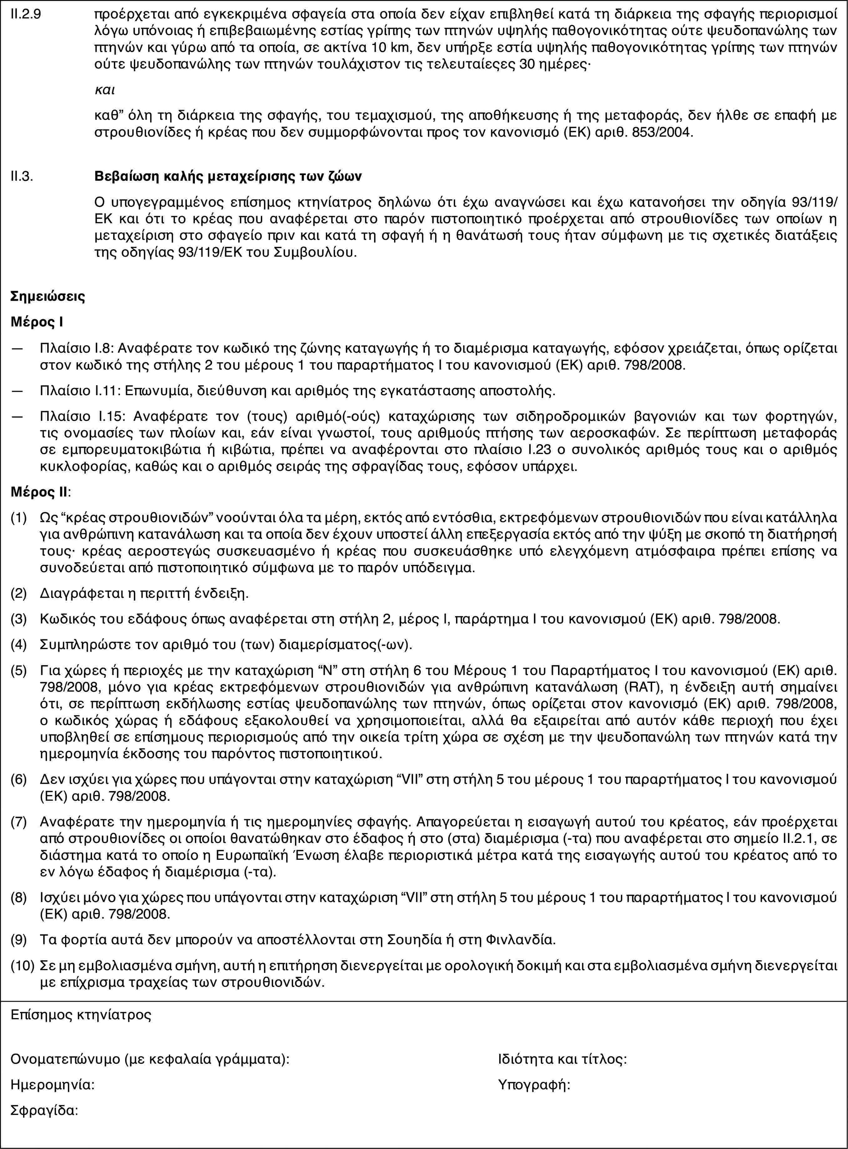 II.2.9προέρχεται από εγκεκριμένα σφαγεία στα οποία δεν είχαν επιβληθεί κατά τη διάρκεια της σφαγής περιορισμοί λόγω υπόνοιας ή επιβεβαιωμένης εστίας γρίπης των πτηνών υψηλής παθογονικότητας ούτε ψευδοπανώλης των πτηνών και γύρω από τα οποία, σε ακτίνα 10 km, δεν υπήρξε εστία υψηλής παθογονικότητας γρίπης των πτηνών ούτε ψευδοπανώλης των πτηνών τουλάχιστον τις τελευταίεςες 30 ημέρες·καικαθ” όλη τη διάρκεια της σφαγής, του τεμαχισμού, της αποθήκευσης ή της μεταφοράς, δεν ήλθε σε επαφή με στρουθιονίδες ή κρέας που δεν συμμορφώνονται προς τον κανονισμό (ΕΚ) αριθ. 853/2004.II.3.Βεβαίωση καλής μεταχείρισης των ζώωνΟ υπογεγραμμένος επίσημος κτηνίατρος δηλώνω ότι έχω αναγνώσει και έχω κατανοήσει την οδηγία 93/119/ΕΚ και ότι το κρέας που αναφέρεται στο παρόν πιστοποιητικό προέρχεται από στρουθιονίδες των οποίων η μεταχείριση στο σφαγείο πριν και κατά τη σφαγή ή η θανάτωσή τους ήταν σύμφωνη με τις σχετικές διατάξεις της οδηγίας 93/119/ΕΚ του Συμβουλίου.ΣημειώσειςΜέρος Ι—Πλαίσιο I.8: Αναφέρατε τον κωδικό της ζώνης καταγωγής ή το διαμέρισμα καταγωγής, εφόσον χρειάζεται, όπως ορίζεται στον κωδικό της στήλης 2 του μέρους 1 του παραρτήματος I του κανονισμού (ΕΚ) αριθ. 798/2008.—Πλαίσιο I.11: Επωνυμία, διεύθυνση και αριθμός της εγκατάστασης αποστολής.—Πλαίσιο I.15: Αναφέρατε τον (τους) αριθμό(-ούς) καταχώρισης των σιδηροδρομικών βαγονιών και των φορτηγών, τις ονομασίες των πλοίων και, εάν είναι γνωστοί, τους αριθμούς πτήσης των αεροσκαφών. Σε περίπτωση μεταφοράς σε εμπορευματοκιβώτια ή κιβώτια, πρέπει να αναφέρονται στο πλαίσιο Ι.23 ο συνολικός αριθμός τους και ο αριθμός κυκλοφορίας, καθώς και ο αριθμός σειράς της σφραγίδας τους, εφόσον υπάρχει.Μέρος ΙΙ:(1)Ως “κρέας στρουθιονιδών” νοούνται όλα τα μέρη, εκτός από εντόσθια, εκτρεφόμενων στρουθιονιδών που είναι κατάλληλα για ανθρώπινη κατανάλωση και τα οποία δεν έχουν υποστεί άλλη επεξεργασία εκτός από την ψύξη με σκοπό τη διατήρησή τους· κρέας αεροστεγώς συσκευασμένο ή κρέας που συσκευάσθηκε υπό ελεγχόμενη ατμόσφαιρα πρέπει επίσης να συνοδεύεται από πιστοποιητικό σύμφωνα με το παρόν υπόδειγμα.(2)Διαγράφεται η περιττή ένδειξη.(3)Κωδικός του εδάφους όπως αναφέρεται στη στήλη 2, μέρος Ι, παράρτημα Ι του κανονισμού (ΕΚ) αριθ. 798/2008.(4)Συμπληρώστε τον αριθμό του (των) διαμερίσματος(-ων).(5)Για χώρες ή περιοχές με την καταχώριση “N” στη στήλη 6 του Μέρους 1 του Παραρτήματος Ι του κανονισμού (ΕΚ) αριθ. 798/2008, μόνο για κρέας εκτρεφόμενων στρουθιονιδών για ανθρώπινη κατανάλωση (RAT), η ένδειξη αυτή σημαίνει ότι, σε περίπτωση εκδήλωσης εστίας ψευδοπανώλης των πτηνών, όπως ορίζεται στον κανονισμό (ΕΚ) αριθ. 798/2008, ο κωδικός χώρας ή εδάφους εξακολουθεί να χρησιμοποιείται, αλλά θα εξαιρείται από αυτόν κάθε περιοχή που έχει υποβληθεί σε επίσημους περιορισμούς από την οικεία τρίτη χώρα σε σχέση με την ψευδοπανώλη των πτηνών κατά την ημερομηνία έκδοσης του παρόντος πιστοποιητικού.(6)Δεν ισχύει για χώρες που υπάγονται στην καταχώριση “VΙΙ” στη στήλη 5 του μέρους 1 του παραρτήματος I του κανονισμού (ΕΚ) αριθ. 798/2008.(7)Αναφέρατε την ημερομηνία ή τις ημερομηνίες σφαγής. Απαγορεύεται η εισαγωγή αυτού του κρέατος, εάν προέρχεται από στρουθιονίδες οι οποίοι θανατώθηκαν στο έδαφος ή στο (στα) διαμέρισμα (-τα) που αναφέρεται στο σημείο ΙΙ.2.1, σε διάστημα κατά το οποίο η Ευρωπαϊκή Ένωση έλαβε περιοριστικά μέτρα κατά της εισαγωγής αυτού του κρέατος από το εν λόγω έδαφος ή διαμέρισμα (-τα).(8)Ισχύει μόνο για χώρες που υπάγονται στην καταχώριση “VΙΙ” στη στήλη 5 του μέρους 1 του παραρτήματος I του κανονισμού (ΕΚ) αριθ. 798/2008.(9)Τα φορτία αυτά δεν μπορούν να αποστέλλονται στη Σουηδία ή στη Φινλανδία.(10)Σε μη εμβολιασμένα σμήνη, αυτή η επιτήρηση διενεργείται με ορολογική δοκιμή και στα εμβολιασμένα σμήνη διενεργείται με επίχρισμα τραχείας των στρουθιονιδών.Επίσημος κτηνίατροςΟνοματεπώνυμο (με κεφαλαία γράμματα):Ιδιότητα και τίτλος:Ημερομηνία:Υπογραφή:Σφραγίδα: