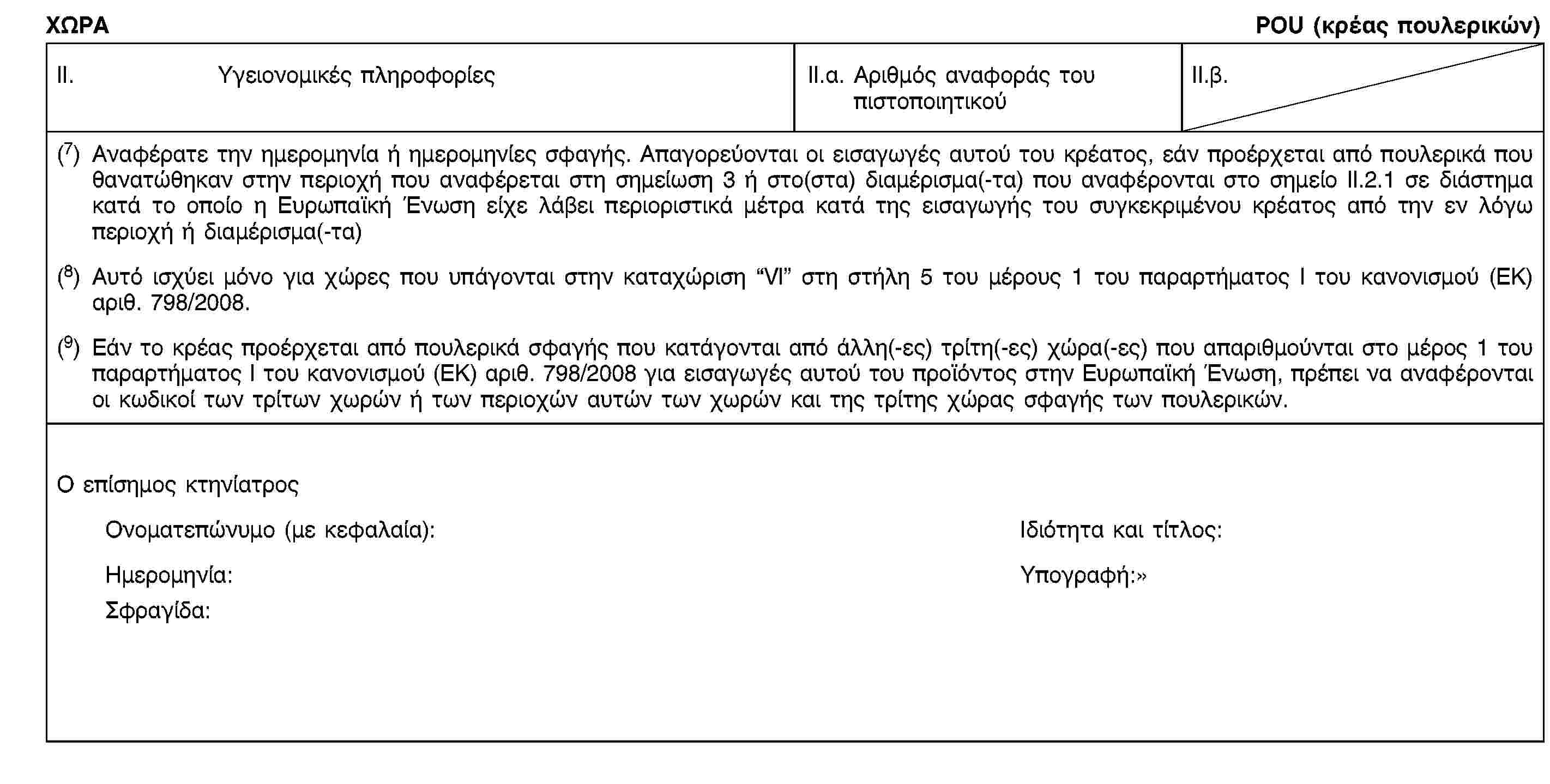 ΧΩΡΑPOU (κρέας πουλερικών)II. Υγειονομικές πληροφορίεςII.α. Αριθμός αναφοράς του πιστοποιητικούII.β.(7) Αναφέρατε την ημερομηνία ή ημερομηνίες σφαγής. Απαγορεύονται οι εισαγωγές αυτού του κρέατος, εάν προέρχεται από πουλερικά που θανατώθηκαν στην περιοχή που αναφέρεται στη σημείωση 3 ή στο(στα) διαμέρισμα(-τα) που αναφέρονται στο σημείο ΙΙ.2.1 σε διάστημα κατά το οποίο η Ευρωπαϊκή Ένωση είχε λάβει περιοριστικά μέτρα κατά της εισαγωγής του συγκεκριμένου κρέατος από την εν λόγω περιοχή ή διαμέρισμα(-τα)(8) Αυτό ισχύει μόνο για χώρες που υπάγονται στην καταχώριση “VΙ” στη στήλη 5 του μέρους 1 του παραρτήματος I του κανονισμού (ΕΚ) αριθ. 798/2008.(9) Εάν το κρέας προέρχεται από πουλερικά σφαγής που κατάγονται από άλλη(-ες) τρίτη(-ες) χώρα(-ες) που απαριθμούνται στο μέρος 1 του παραρτήματος Ι του κανονισμού (ΕΚ) αριθ. 798/2008 για εισαγωγές αυτού του προϊόντος στην Ευρωπαϊκή Ένωση, πρέπει να αναφέρονται οι κωδικοί των τρίτων χωρών ή των περιοχών αυτών των χωρών και της τρίτης χώρας σφαγής των πουλερικών.Ο επίσημος κτηνίατροςΟνοματεπώνυμο (με κεφαλαία):Ιδιότητα και τίτλος:Ημερομηνία:Υπογραφή:Σφραγίδα: