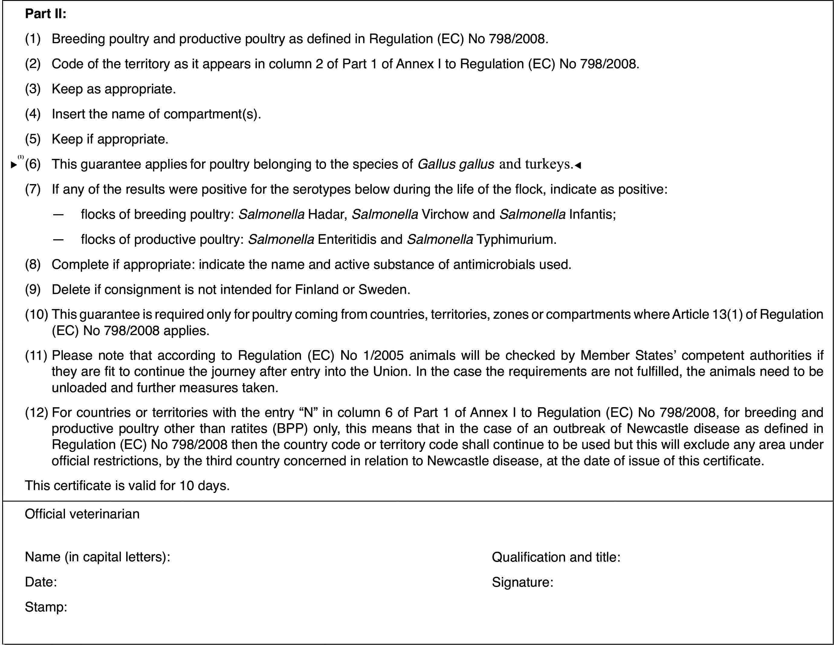 Part II:(1)Breeding poultry and productive poultry as defined in Regulation (EC)No 798/2008.(2)Code of the territoryas it appears in column 2 of Part 1 of Annex I to Regulation (EC) No 798/2008.(3)Keep as appropriate.(4)Insert the nameof compartment(s).(5)Keep if appropriate.(6)This guarantee applies only for poultry belongingto the species of Gallus gallus.(7)If any of the results were positive for the serotypes below duringthe life of the flock, indicate as positive:—flocks of breeding poultry: Salmonella Hadar, Salmonella Virchow and Salmonella Infantis;—flocks of productive poultry: Salmonella Enteritidis and Salmonella Typhimurium.(8)Complete if appropriate: indicate the name and active substance ofantimicrobials used.(9)Deleteif consignment is not intended for Finland orSweden.(10)This guarantee isrequired only for poultry coming from countries, territories, zones or compartmentswhere Article 13(1) of Regulation (EC) No 798/2008 applies.(11)Please note that according to Regulation (EC) No 1/2005 animals willbe checked by Member States’ competent authorities if they are fit to continuethe journey after entry into the Union. In the case the requirements are notfulfilled, the animals need to be unloaded and further measures taken.(12)For countries or territories with the entry “N” in column 6 of Part1 of Annex I to Regulation (EC) No 798/2008, for breeding and productive poultryother than ratites (BPP) only, this means that in the case of an outbreakof Newcastle disease as defined in Regulation (EC) No 798/2008 then the countrycode or territory code shall continue to be used but this will exclude anyarea under official restrictions, by the third country concerned in relationto Newcastle disease, at the date of issue of this certificate.This certificateis valid for 10 days.Official veterinarianName (in capitalletters):Qualification andtitle:Date:Signature:Stamp: