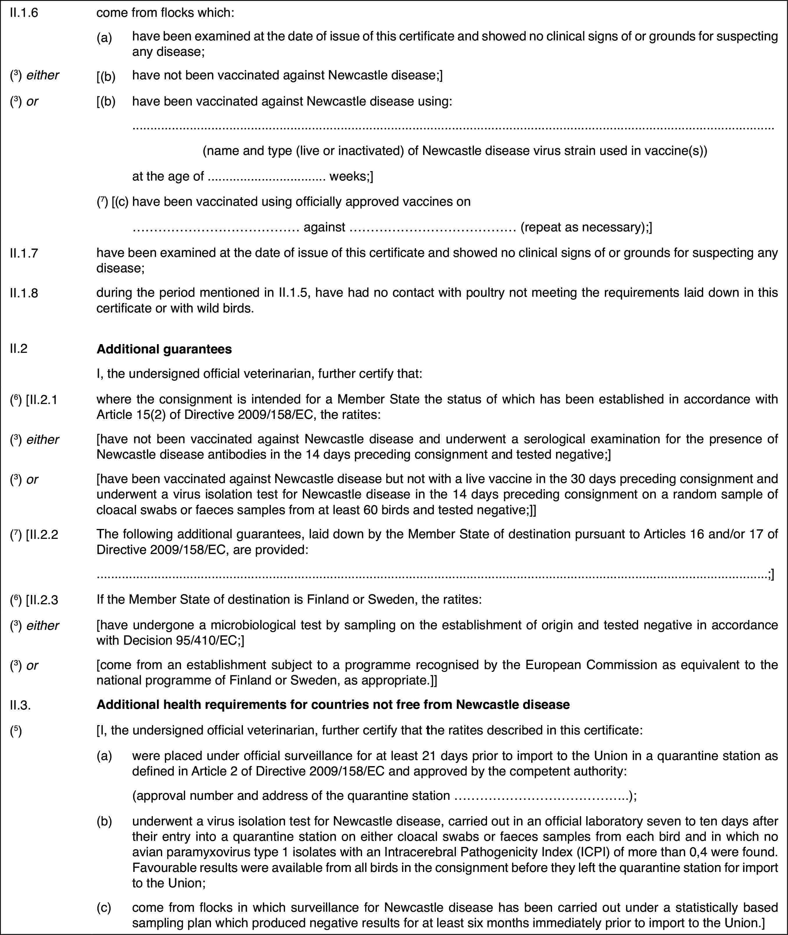 II.1.6come from flockswhich:(a)have been examined at thedate of issue of this certificate and showed no clinical signs of or groundsfor suspecting any disease;(3) either[(b)have not been vaccinated against Newcastle disease;](3) or[(b)have been vaccinated against Newcastle disease using:(name and type (live or inactivated) of Newcastle disease virus strainused in vaccine(s))at the age of … weeks;](7) [(c)have been vaccinatedusing officially approved vaccines on… against … (repeat as necessary);]II.1.7have been examined at the date of issue of this certificate and showedno clinical signs of or grounds for suspecting any disease;II.1.8during the period mentioned in II.1.5, have had no contact with poultrynot meeting the requirements laid down in this certificate or with wild birds.II.2Additional guaranteesI, the undersignedofficial veterinarian, further certify that:(6) [II.2.1where the consignment is intended for a MemberState the status of which has been established in accordance with Article15(2) of Directive 2009/158/EC, the ratites:(3) either[have not been vaccinated against Newcastle diseaseand underwent a serological examination for the presence of Newcastle diseaseantibodies in the 14 days preceding consignment and tested negative;](3) or[have been vaccinated against Newcastle diseasebut not with a live vaccine in the 30 days preceding consignment and underwenta virus isolation test for Newcastle disease in the 14 days preceding consignmenton a random sample of cloacal swabs or faeces samples from at least 60 birdsand tested negative;]](7) [II.2.2The following additionalguarantees, laid down by the Member State of destination pursuant to Articles 16and/or 17 of Directive 2009/158/EC, are provided:;](6) [II.2.3If the Member State of destination is Finland orSweden, the ratites:(3) either[have undergonea microbiological test by sampling on the establishment of origin and testednegative in accordance with Decision 95/410/EC;](3) or[come from an establishment subject to a programmerecognised by the European Commission as equivalent to the national programmeof Finland or Sweden, as appropriate.]]II.3.Additional health requirements for countries not free from Newcastledisease(5)[I,the undersigned official veterinarian, further certify that the ratites described in this certificate:(a)were placed under officialsurveillance for at least 21 days prior to import to the Union in a quarantinestation as defined in Article 2 of Directive 2009/158/EC and approved by thecompetent authority:(approval number and address of the quarantine station …);(b)underwent a virus isolationtest for Newcastle disease, carried out in an official laboratory seven toten days after their entry into a quarantine station on either cloacal swabsor faeces samples from each bird and in which no avian paramyxovirus type1 isolates with an Intracerebral Pathogenicity Index (ICPI) of more than 0,4were found. Favourable results were available from all birds in the consignmentbefore they left the quarantine station for import to the Union;(c)come from flocks in whichsurveillance for Newcastle disease has been carried out under a statisticallybased sampling plan which produced negative results for at least six monthsimmediately prior to import to the Union.]