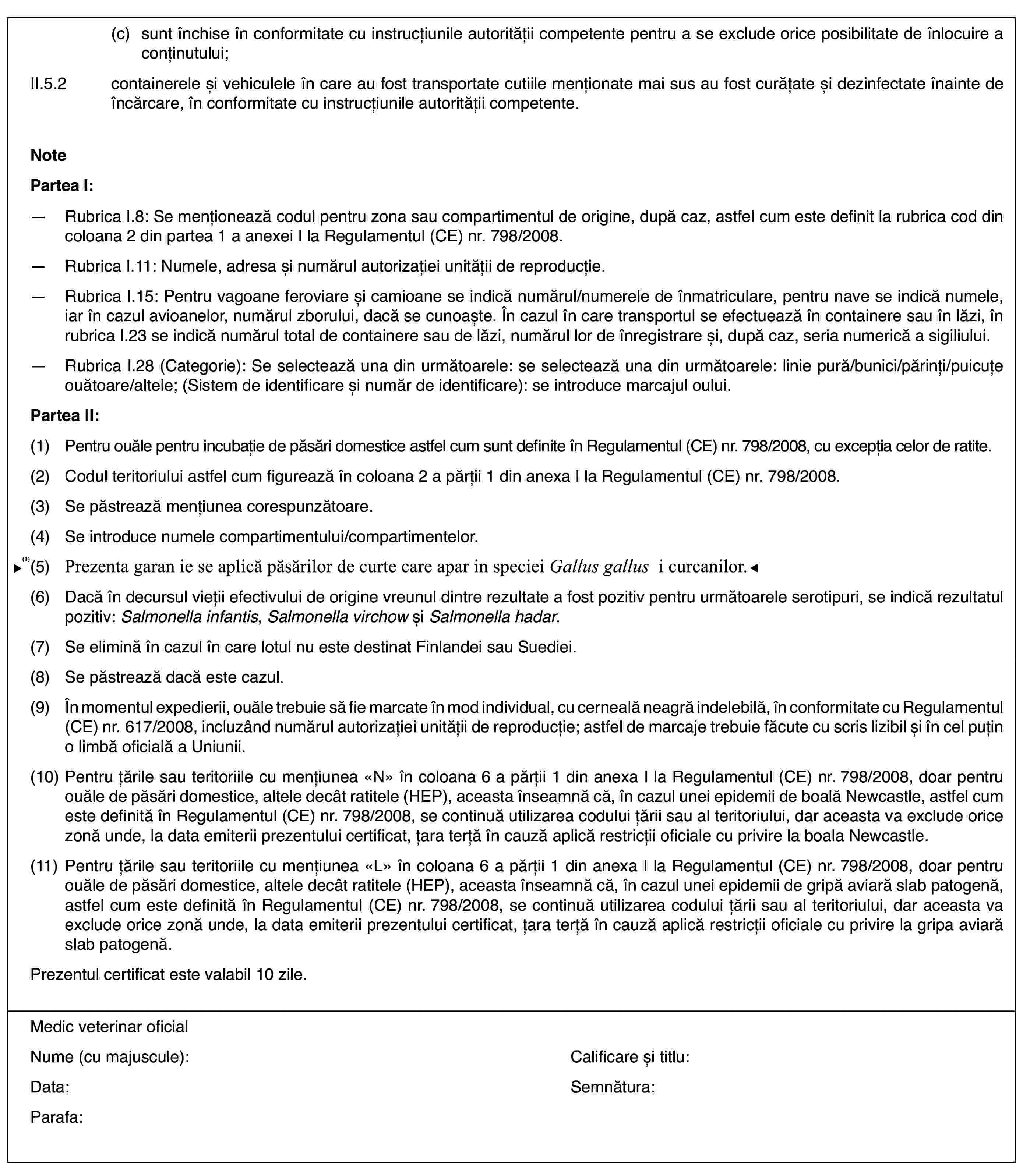 (c)sunt închise înconformitate cu instrucțiunile autorității competente pentru a se excludeorice posibilitate de înlocuire a conținutului;II.5.2containerele șivehiculele în care au fost transportate cutiile menționate mai sus au fostcurățate și dezinfectate înainte de încărcare, în conformitate cu instrucțiunileautorității competente.NotePartea I:—Rubrica I.8: Se menționează codul pentru zona sau compartimentul deorigine, după caz, astfel cum este definit la rubrica cod din coloana 2 dinpartea 1 a anexei I la Regulamentul (CE) nr.798/2008.—Rubrica I.11: Numele, adresa și numărul autorizației unității de reproducție.—Rubrica I.15: Pentru vagoane feroviare și camioane se indică numărul/numerelede înmatriculare, pentru nave se indică numele, iar în cazul avioanelor, numărulzborului, dacă se cunoaște. În cazul în care transportul se efectuează încontainere sau în lăzi, în rubrica I.23 se indică numărul total de containeresau de lăzi, numărul lor de înregistrare și, după caz, seria numerică a sigiliului.—Rubrica I.28 (Categorie): Se selectează una din următoarele: se selecteazăuna din următoarele: linie pură/bunici/părinți/puicuțe ouătoare/altele; (Sistemde identificare și număr de identificare): se introduce marcajul oului.Partea II:(1)Pentru ouăle pentru incubație de păsări domestice astfel cum sunt definiteîn Regulamentul (CE) nr.798/2008, cu excepția celor de ratite.(2)Codul teritoriului astfel cum figurează în coloana 2 a părții 1 dinanexa I la Regulamentul (CE) nr.798/2008.(3)Se păstrează mențiunea corespunzătoare.(4)Se introduce numele compartimentului/compartimentelor.(5)Se aplică doar păsărilor domestice care aparținspeciei Gallus gallus.(6)Dacă în decursul vieții efectivului de originevreunul dintre rezultate a fost pozitiv pentru următoarele serotipuri, seindică rezultatul pozitiv: Salmonella infantis, Salmonella virchow și Salmonella hadar.(7)Se elimină în cazulîn care lotul nu este destinat Finlandei sau Suediei.(8)Se păstrează dacă este cazul.(9)În momentul expedierii,ouăle trebuie să fie marcate în mod individual, cu cerneală neagră indelebilă,în conformitate cu Regulamentul (CE) nr.617/2008, incluzând numărul autorizațieiunității de reproducție; astfel de marcaje trebuie făcute cu scris lizibilși în cel puțin o limbă oficială a Uniunii.(10)Pentru țările sau teritoriile cu mențiunea «N» în coloana 6 a părții1 din anexa I la Regulamentul (CE) nr.798/2008, doar pentru ouăle de păsăridomestice, altele decât ratitele (HEP), aceasta înseamnă că, în cazul uneiepidemii de boală Newcastle, astfel cum este definită în Regulamentul (CE)nr.798/2008, se continuă utilizarea codului țării sau al teritoriului, daraceasta va exclude orice zonă unde, la data emiterii prezentului certificat,țara terță în cauză aplică restricții oficiale cu privire la boala Newcastle.(11)Pentru țările sau teritoriile cu mențiunea «L» în coloana 6 a părții1 din anexa I la Regulamentul (CE) nr.798/2008, doar pentru ouăle de păsăridomestice, altele decât ratitele (HEP), aceasta înseamnă că, în cazul uneiepidemii de gripă aviară slab patogenă, astfel cum este definită în Regulamentul(CE) nr.798/2008, se continuă utilizarea codului țării sau al teritoriului,dar aceasta va exclude orice zonă unde, la data emiterii prezentului certificat,țara terță în cauză aplică restricții oficiale cu privire la gripa aviarăslab patogenă.Prezentul certificat este valabil 10 zile.Medic veterinaroficialNume (cu majuscule):Calificare și titlu:Data:Semnătura:Parafa: