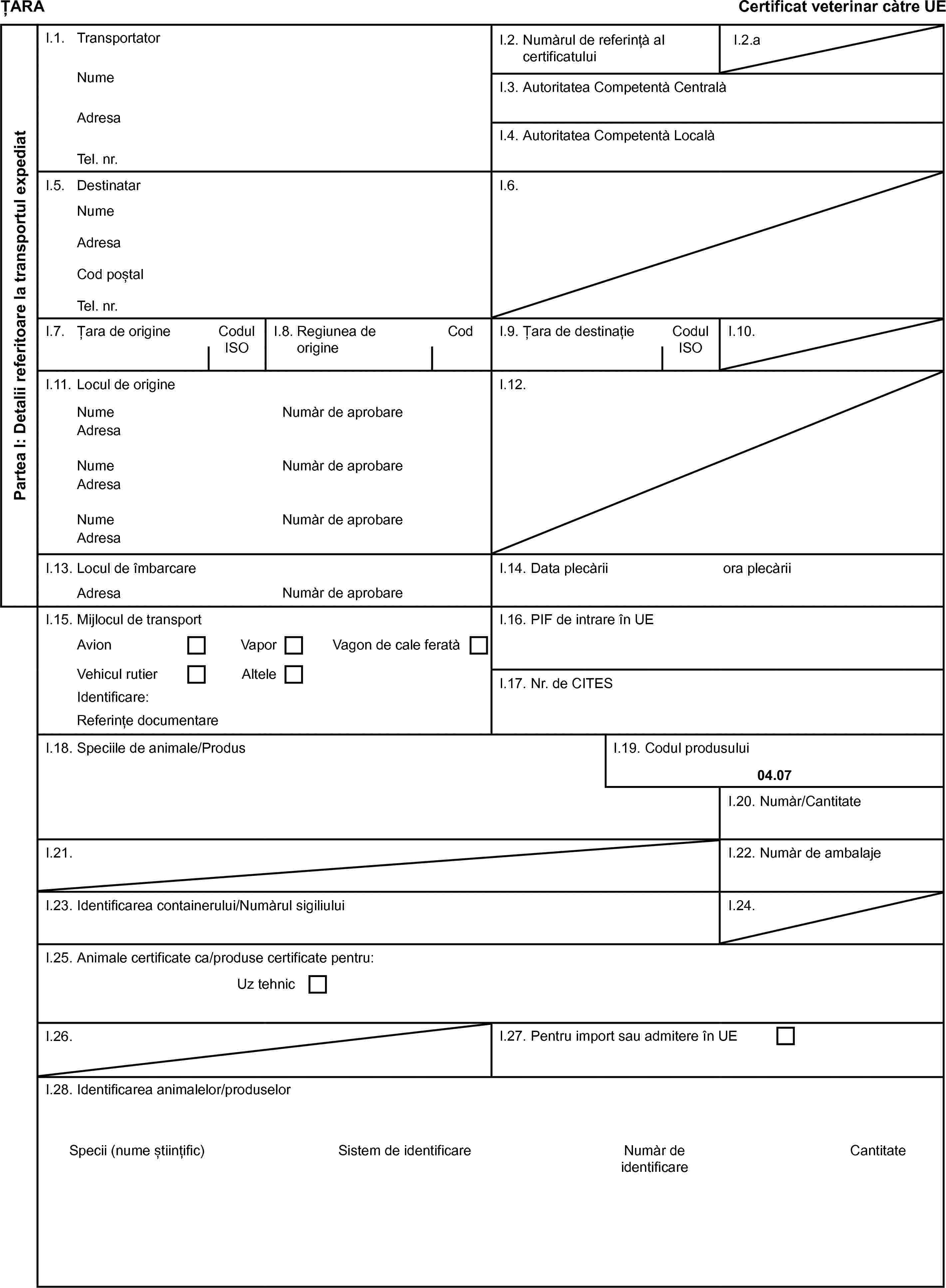 ȚARACertificat veterinar càtre UEPartea I: Detalii referitoare la transportul expediatI.1. TransportatorI.2. Numàrul de referințà al certificatuluiI.2.aNumeI.3. Autoritatea Competentà CentralàAdresaI.4. Autoritatea Competentà LocalàTel. nr.I.5. DestinatarI.6.NumeAdresaCod poștalTel. nr.I.7. Țara de origineCodul ISOI.8. Regiunea de origineCodI.9. Țara de destinațieCodul ISOI.10.I.11. Locul de origineI.12.NumeNumàr de aprobareAdresaNumeNumàr de aprobareAdresaNumeNumàr de aprobareAdresaI.13. Locul de îmbarcareI.14. Data plecàriiora plecàriiAdresaNumàr de aprobareI.15. Mijlocul de transportI.16. PIF de intrare în UEAvionVaporVagon de cale feratàVehicul rutierAlteleI.17. Nr. de CITESIdentificare:Referințe documentareI.18. Speciile de animale/ProdusI.19. Codul produsului04.07I.20. Numàr/CantitateI.21.I.22. Numàr de ambalajeI.23. Identificarea containerului/Numàrul sigiliuluiI.24.I.25. Animale certificate ca/produse certificate pentru:Uz tehnicI.26.I.27. Pentru import sau admitere în UEI.28. Identificarea animalelor/produselorSpecii (nume științific)Sistem de identificareNumàr de identificareCantitate