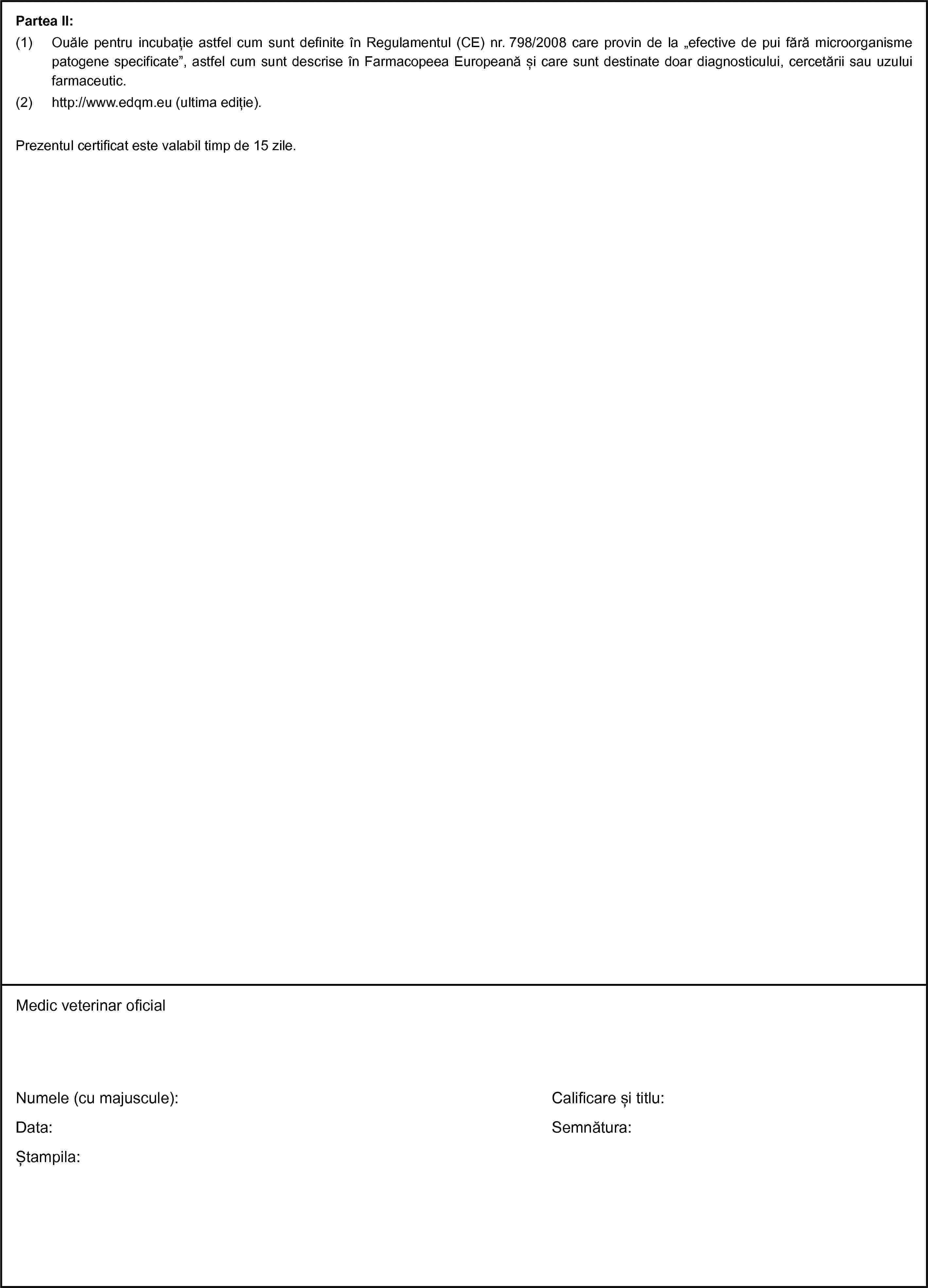 Partea II:(1) Ouăle pentru incubație astfel cum sunt definite în Regulamentul (CE) nr. 798/2008 care provin de la „efective de pui fără microorganisme patogene specificate”, astfel cum sunt descrise în Farmacopeea Europeană și care sunt destinate doar diagnosticului, cercetării sau uzului farmaceutic.(2) http://www.edqm.eu (ultima ediție).Prezentul certificat este valabil timp de 15 zile.Medic veterinar oficialNumele (cu majuscule):Data:Ștampila:Calificare și titlu:Semnătura: