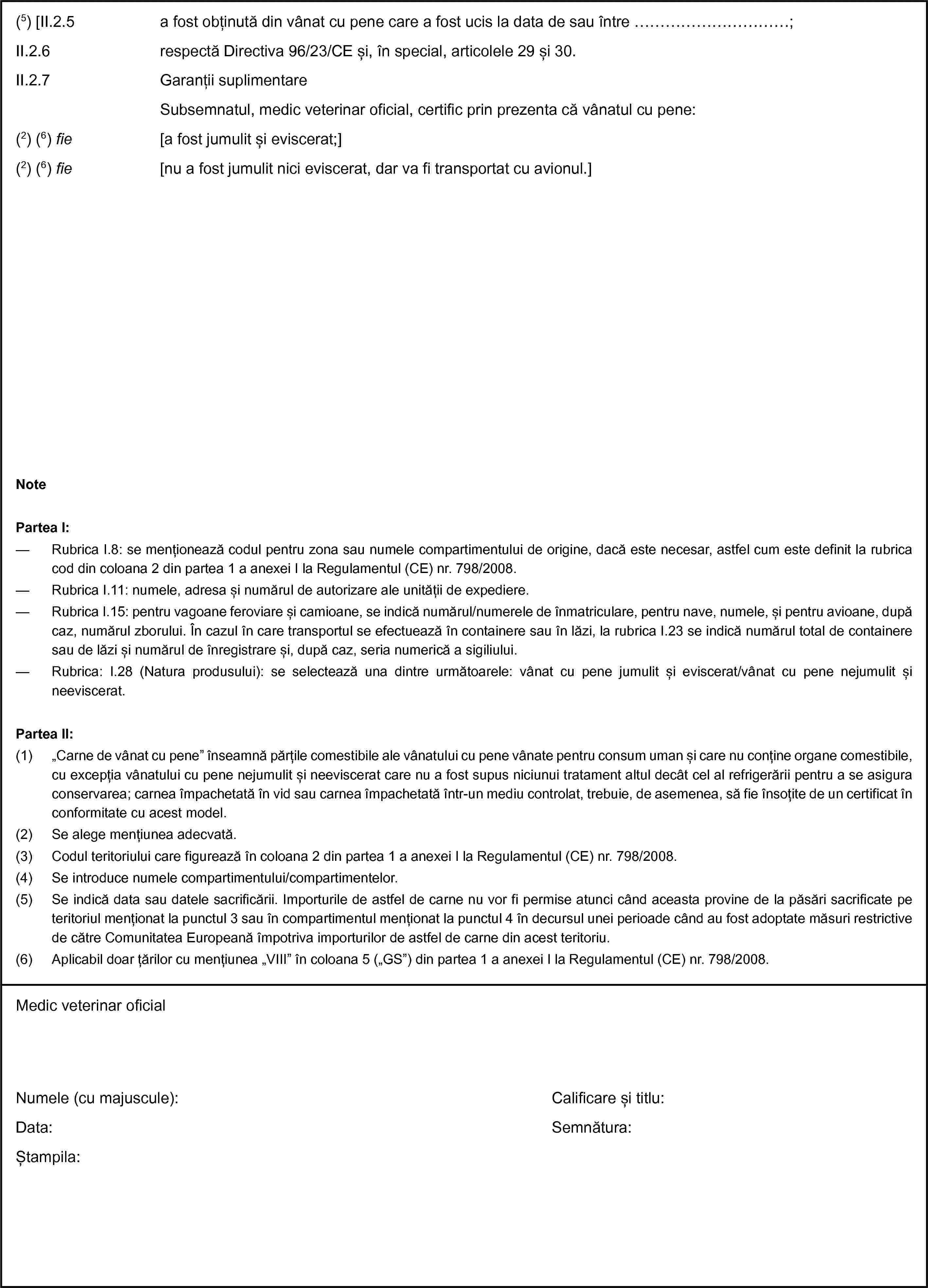 (5) [II.2.5 a fost obținută din vânat cu pene care a fost ucis la data de sau între …;II.2.6 respectă Directiva 96/23/CE și, în special, articolele 29 și 30.II.2.7 Garanții suplimentareSubsemnatul, medic veterinar oficial, certific prin prezenta că vânatul cu pene:(2) (6) fie [a fost jumulit și eviscerat;](2) (6) fie [nu a fost jumulit nici eviscerat, dar va fi transportat cu avionul.]NotePartea I:— Rubrica I.8: se menționează codul pentru zona sau numele compartimentului de origine, dacă este necesar, astfel cum este definit la rubrica cod din coloana 2 din partea 1 a anexei I la Regulamentul (CE) nr. 798/2008.— Rubrica I.11: numele, adresa și numărul de autorizare ale unității de expediere.— Rubrica I.15: pentru vagoane feroviare și camioane, se indică numărul/numerele de înmatriculare, pentru nave, numele, și pentru avioane, după caz, numărul zborului. În cazul în care transportul se efectuează în containere sau în lăzi, la rubrica I.23 se indică numărul total de containere sau de lăzi și numărul de înregistrare și, după caz, seria numerică a sigiliului.— Rubrica: I.28 (Natura produsului): se selectează una dintre următoarele: vânat cu pene jumulit și eviscerat/vânat cu pene nejumulit și neeviscerat.Partea II:(1) „Carne de vânat cu pene” înseamnă părțile comestibile ale vânatului cu pene vânate pentru consum uman și care nu conține organe comestibile, cu excepția vânatului cu pene nejumulit și neeviscerat care nu a fost supus niciunui tratament altul decât cel al refrigerării pentru a se asigura conservarea; carnea împachetată în vid sau carnea împachetată într-un mediu controlat, trebuie, de asemenea, să fie însoțite de un certificat în conformitate cu acest model.(2) Se alege mențiunea adecvată.(3) Codul teritoriului care figurează în coloana 2 din partea 1 a anexei I la Regulamentul (CE) nr. 798/2008.(4) Se introduce numele compartimentului/compartimentelor.(5) Se indică data sau datele sacrificării. Importurile de astfel de carne nu vor fi permise atunci când aceasta provine de la păsări sacrificate pe teritoriul menționat la punctul 3 sau în compartimentul menționat la punctul 4 în decursul unei perioade când au fost adoptate măsuri restrictive de către Comunitatea Europeană împotriva importurilor de astfel de carne din acest teritoriu.(6) Aplicabil doar țărilor cu mențiunea „VIII” în coloana 5 („GS”) din partea 1 a anexei I la Regulamentul (CE) nr. 798/2008.Medic veterinar oficialNumele (cu majuscule):Data:Ștampila:Calificare și titlu:Semnătura: