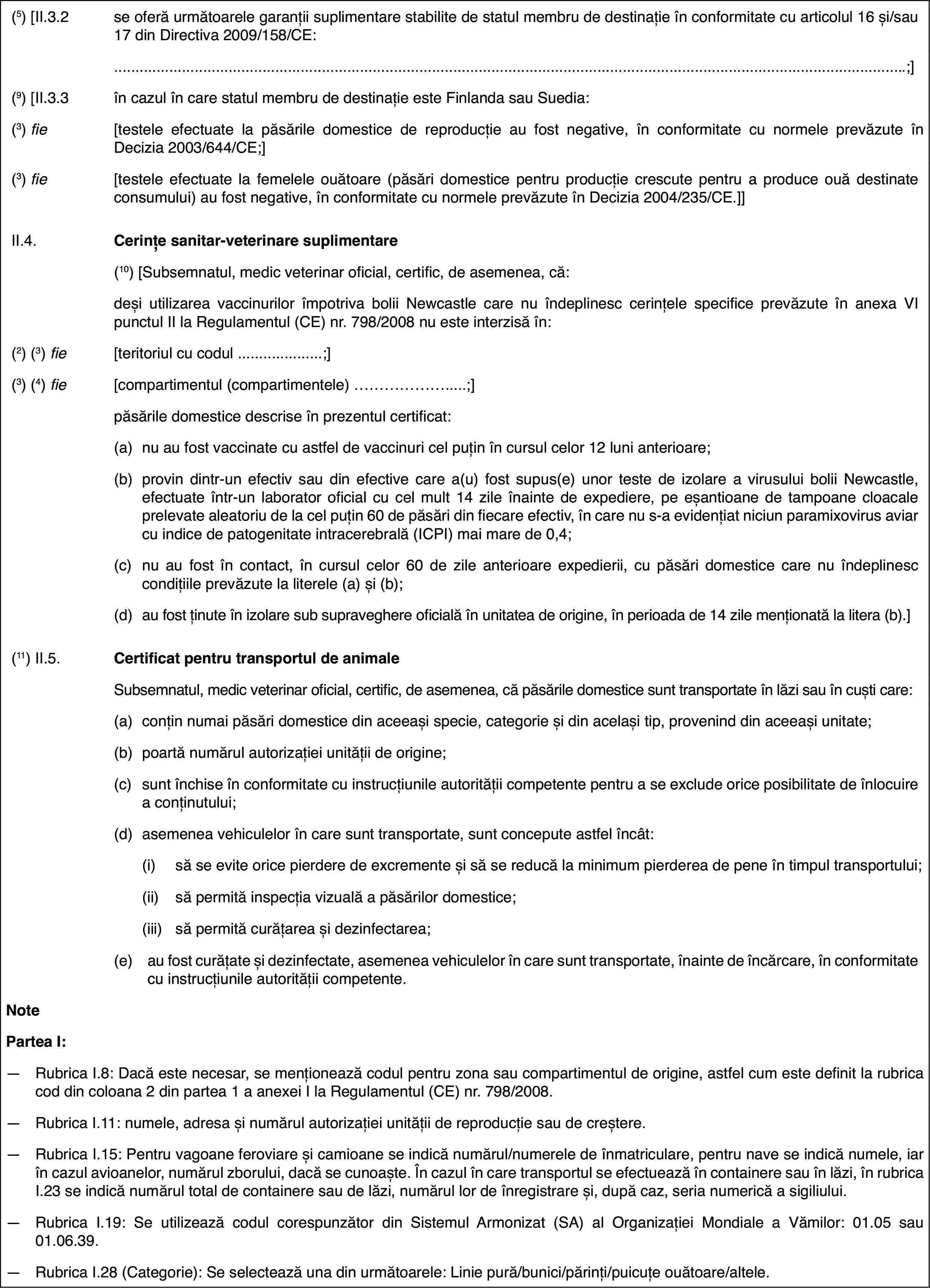 (5) [II.3.2se oferă următoarelegaranții suplimentare stabilite de statul membru de destinație în conformitatecu articolul 16 și/sau 17 din Directiva 2009/158/CE:.;](9) [II.3.3în cazul în carestatul membru de destinație este Finlanda sau Suedia:(3) fie[testele efectuatela păsările domestice de reproducție au fost negative, în conformitate cunormele prevăzute în Decizia 2003/644/CE;](3) fie[testele efectuatela femelele ouătoare (păsări domestice pentru producție crescute pentru aproduce ouă destinate consumului) au fost negative, în conformitate cu normeleprevăzute în Decizia 2004/235/CE.]]II.4.Cerințe sanitar-veterinare suplimentare(10) [Subsemnatul, medic veterinaroficial, certific, de asemenea, că:deși utilizarea vaccinurilor împotrivabolii Newcastle care nu îndeplinesc cerințele specifice prevăzute în anexaVI punctul II la Regulamentul (CE) nr.798/2008 nu este interzisă în:(2) (3) fie[teritoriul cu codul …;](3) (4) fie[compartimentul (compartimentele) …;]păsările domestice descrise în prezentulcertificat:(a)nu au fost vaccinate cu astfel de vaccinuri cel puțin în cursul celor12 luni anterioare;(b)provin dintr-un efectiv sau din efective care a(u) fost supus(e) unorteste de izolare a virusului bolii Newcastle, efectuate într-un laboratoroficial cu cel mult 14 zile înainte de expediere, pe eșantioane de tampoanecloacale prelevate aleatoriu de la cel puțin 60 de păsări din fiecare efectiv,în care nu s-a evidențiat niciun paramixovirus aviar cu indice de patogenitateintracerebrală (ICPI) mai mare de 0,4;(c)nu au fost în contact,în cursul celor 60 de zile anterioare expedierii, cu păsări domestice carenu îndeplinesc condițiile prevăzute la literele (a) și (b);(d)au fost ținute înizolare sub supraveghere oficială în unitatea de origine, în perioada de 14zile menționată la litera (b).](11) II.5.Certificat pentrutransportul de animaleSubsemnatul, medic veterinar oficial, certific, de asemenea, că păsăriledomestice sunt transportate în lăzi sau în cuști care:(a)conțin numai păsăridomestice din aceeași specie, categorie și din același tip, provenind dinaceeași unitate;(b)poartă numărul autorizației unității de origine;(c)sunt închise înconformitate cu instrucțiunile autorității competente pentru a se excludeorice posibilitate de înlocuire a conținutului;(d)asemenea vehiculelorîn care sunt transportate, sunt concepute astfel încât:(i)să se evite orice pierderede excremente și să se reducă la minimum pierderea de pene în timpul transportului;(ii)să permită inspecția vizualăa păsărilor domestice;(iii)să permită curățarea și dezinfectarea;(e)au fost curățateși dezinfectate, asemenea vehiculelor în care sunt transportate, înainte deîncărcare, în conformitate cu instrucțiunile autorității competente.NotePartea I:—Rubrica I.8: Dacă este necesar, se menționează codul pentru zona saucompartimentul de origine, astfel cum este definit la rubrica cod din coloana2 din partea 1 a anexei I la Regulamentul (CE) nr.798/2008.—Rubrica I.11: numele, adresa și numărul autorizației unității de reproducțiesau de creștere.—Rubrica I.15: Pentruvagoane feroviare și camioane se indică numărul/numerele de înmatriculare,pentru nave se indică numele, iar în cazul avioanelor, numărul zborului, dacăse cunoaște. În cazul în care transportul se efectuează în containere sauîn lăzi, în rubrica I.23 se indică numărul total de containere sau de lăzi,numărul lor de înregistrare și, după caz, seria numerică a sigiliului.—Rubrica I.19: Se utilizează codul corespunzător din Sistemul Armonizat(SA) al Organizației Mondiale a Vămilor: 01.05 sau 01.06.39.—Rubrica I.28 (Categorie): Se selectează una din următoarele: Liniepură/bunici/părinți/puicuțe ouătoare/altele.