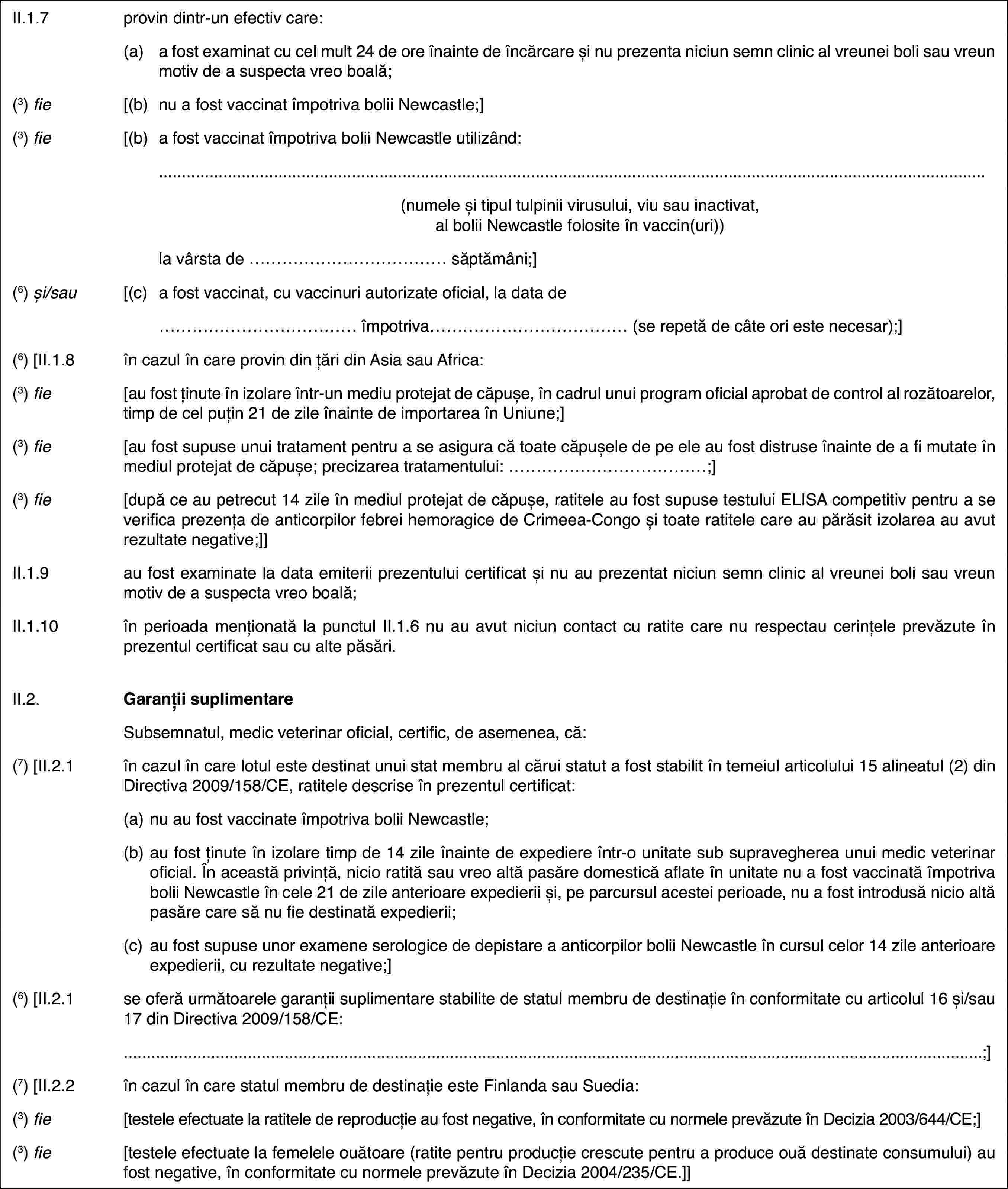 II.1.7provin dintr-unefectiv care:(a)afost examinat cu cel mult 24 de ore înainte de încărcare și nu prezenta niciunsemn clinic al vreunei boli sau vreun motiv de a suspecta vreo boală;(3) fie[(b)nu a fost vaccinatîmpotriva bolii Newcastle;](3) fie[(b)a fost vaccinatîmpotriva bolii Newcastle utilizând:(numeleși tipul tulpinii virusului, viu sau inactivat, al bolii Newcastle folositeîn vaccin(uri))la vârsta de … săptămâni;](6) și/sau[(c)a fost vaccinat,cu vaccinuri autorizate oficial, la data de…împotriva… (se repetă de câte ori este necesar);](6) [II.1.8în cazul în care provin din țări din Asia sau Africa:(3) fie[au fost ținute în izolare într-un mediu protejatde căpușe, în cadrul unui program oficial aprobat de control al rozătoarelor,timp de cel puțin 21 de zile înainte de importarea în Uniune;](3) fie[au fost supuse unui tratament pentru a se asiguracă toate căpușele de pe ele au fost distruse înainte de a fi mutate în mediulprotejat de căpușe; precizarea tratamentului: …;](3) fie[după ce au petrecut 14 zile în mediul protejatde căpușe, ratitele au fost supuse testului ELISA competitiv pentru a se verificaprezența de anticorpilor febrei hemoragice de Crimeea-Congo și toate ratitelecare au părăsit izolarea au avut rezultate negative;]]II.1.9au fost examinate la data emiterii prezentului certificat și nu auprezentat niciun semn clinic al vreunei boli sau vreun motiv de a suspectavreo boală;II.1.10în perioada menționatăla punctul II.1.6 nu au avut niciun contact cu ratite care nu respectau cerințeleprevăzute în prezentul certificat sau cu alte păsări.II.2.Garanții suplimentareSubsemnatul, medicveterinar oficial, certific, de asemenea, că:(7)[II.2.1în cazul în care lotul este destinat unui stat membru al cărui statuta fost stabilit în temeiul articolului 15 alineatul (2) din Directiva 2009/158/CE,ratitele descrise în prezentul certificat:(a)nu au fost vaccinate împotriva bolii Newcastle;(b)au fost ținute în izolare timp de 14 zile înainte de expediere într-ounitate sub supravegherea unui medic veterinar oficial. În această privință,nicio ratită sau vreo altă pasăre domestică aflate în unitate nu a fost vaccinatăîmpotriva bolii Newcastle în cele 21 de zile anterioare expedierii și, peparcursul acestei perioade, nu a fost introdusă nicio altă pasăre care sănu fie destinată expedierii;(c)au fost supuse unor examene serologice de depistare a anticorpilorbolii Newcastle în cursul celor 14 zile anterioare expedierii, cu rezultatenegative;](6) [II.2.1se oferă următoarele garanții suplimentare stabilitede statul membru de destinație în conformitate cu articolul 16 și/sau 17 dinDirectiva 2009/158/CE:;](7)[II.2.2în cazul în care statul membru de destinație este Finlanda sau Suedia:(3) fie[testele efectuate la ratitele de reproducție aufost negative, în conformitate cu normele prevăzute în Decizia 2003/644/CE;](3) fie[testele efectuate la femelele ouătoare (ratitepentru producție crescute pentru a produce ouă destinate consumului) au fostnegative, în conformitate cu normele prevăzute în Decizia 2004/235/CE.]]