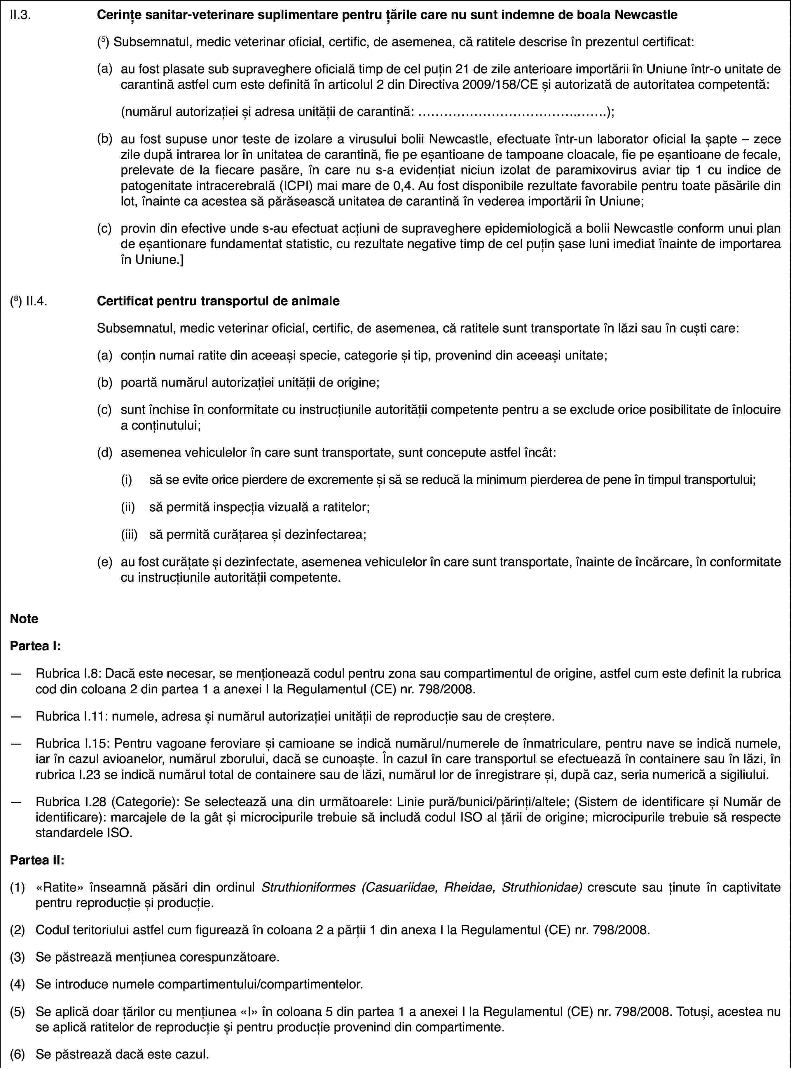 II.3.Cerințe sanitar-veterinare suplimentarepentru țările care nu sunt indemne de boala Newcastle(5) Subsemnatul, medic veterinaroficial, certific, de asemenea, că ratitele descrise în prezentul certificat:(a)au fost plasatesub supraveghere oficială timp de cel puțin 21 de zile anterioare importăriiîn Uniune într-o unitate de carantină astfel cum este definită în articolul2 din Directiva 2009/158/CE și autorizată de autoritatea competentă:(numărul autorizațieiși adresa unității de carantină: …);(b)au fost supuse unorteste de izolare a virusului bolii Newcastle, efectuate într-un laboratoroficial la șapte – zece zile după intrarea lor în unitatea de carantină, fiepe eșantioane de tampoane cloacale, fie pe eșantioane de fecale, prelevatede la fiecare pasăre, în care nu s-a evidențiat niciun izolat de paramixovirusaviar tip 1 cu indice de patogenitate intracerebrală (ICPI) mai mare de 0,4.Au fost disponibile rezultate favorabile pentru toate păsările din lot, înainteca acestea să părăsească unitatea de carantină în vederea importării în Uniune;(c)provin din efectiveunde s-au efectuat acțiuni de supraveghere epidemiologică a bolii Newcastleconform unui plan de eșantionare fundamentat statistic, cu rezultate negativetimp de cel puțin șase luni imediat înainte de importarea în Uniune.](8) II.4.Certificat pentrutransportul de animaleSubsemnatul, medic veterinar oficial, certific, de asemenea, că ratitelesunt transportate în lăzi sau în cuști care:(a)conțin numai ratitedin aceeași specie, categorie și tip, provenind din aceeași unitate;(b)poartă numărul autorizațieiunității de origine;(c)sunt închise în conformitate cu instrucțiunile autorității competentepentru a se exclude orice posibilitate de înlocuire a conținutului;(d)asemenea vehiculelorîn care sunt transportate, sunt concepute astfel încât:(i)să se evite orice pierdere de excremente și să se reducă la minimumpierderea de pene în timpul transportului;(ii)să permită inspecția vizuală a ratitelor;(iii)să permită curățarea și dezinfectarea;(e)au fost curățateși dezinfectate, asemenea vehiculelor în care sunt transportate, înainte deîncărcare, în conformitate cu instrucțiunile autorității competente.NotePartea I:—Rubrica I.8: Dacă este necesar, se menționează codul pentru zona saucompartimentul de origine, astfel cum este definit la rubrica cod din coloana2 din partea 1 a anexei I la Regulamentul (CE) nr.798/2008.—Rubrica I.11: numele, adresa și numărul autorizației unității de reproducțiesau de creștere.—Rubrica I.15: Pentruvagoane feroviare și camioane se indică numărul/numerele de înmatriculare,pentru nave se indică numele, iar în cazul avioanelor, numărul zborului, dacăse cunoaște. În cazul în care transportul se efectuează în containere sauîn lăzi, în rubrica I.23 se indică numărul total de containere sau de lăzi,numărul lor de înregistrare și, după caz, seria numerică a sigiliului.—Rubrica I.28 (Categorie): Se selectează una din următoarele: Liniepură/bunici/părinți/altele; (Sistem de identificare și Număr de identificare):marcajele de la gât și microcipurile trebuie să includă codul ISO al țăriide origine; microcipurile trebuie să respecte standardele ISO.Partea II:(1)«Ratite» înseamnă păsări din ordinul Struthioniformes (Casuariidae, Rheidae, Struthionidae) crescute sau ținute în captivitatepentru reproducție și producție.(2)Codul teritoriului astfel cum figurează în coloana 2 a părții 1 dinanexa I la Regulamentul (CE) nr.798/2008.(3)Se păstrează mențiunea corespunzătoare.(4)Se introduce numele compartimentului/compartimentelor.(5)Se aplică doar țărilor cu mențiunea «I» în coloana 5 din partea 1 aanexei I la Regulamentul (CE) nr.798/2008. Totuși, acestea nu se aplică ratitelorde reproducție și pentru producție provenind din compartimente.(6)Se păstrează dacă este cazul.