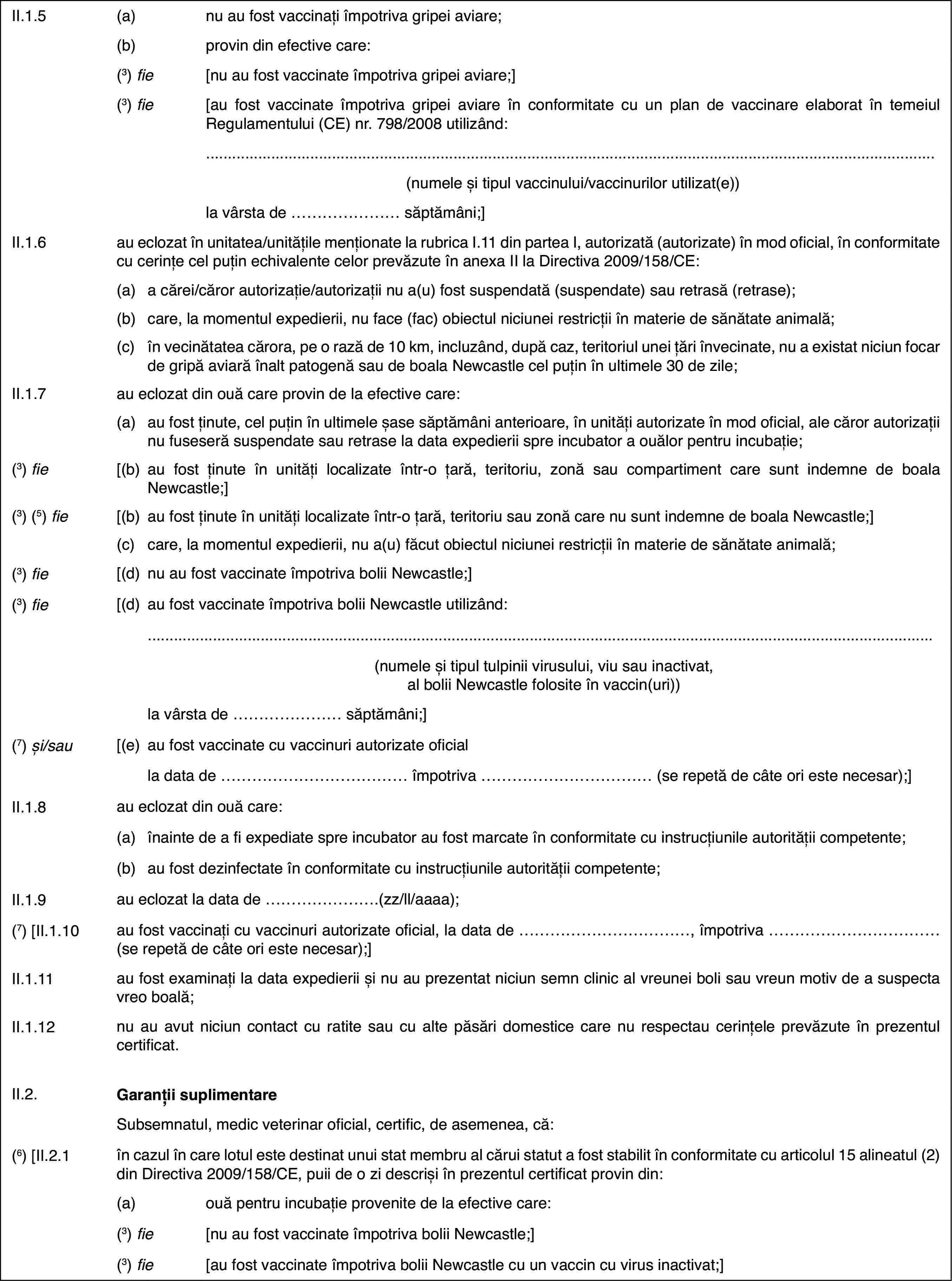 II.1.5(a)nu au fost vaccinați împotriva gripei aviare;(b)provin din efective care:(3) fie[nu au fost vaccinate împotriva gripei aviare;](3) fie[au fost vaccinate împotriva gripei aviare în conformitate cu un plande vaccinare elaborat în temeiul Regulamentului (CE) nr.798/2008 utilizând:(numeleși tipul vaccinului/vaccinurilor utilizat(e))lavârsta de … săptămâni;]II.1.6au eclozat în unitatea/unitățilemenționate la rubrica I.11 din partea I, autorizată (autorizate) în mod oficial,în conformitate cu cerințe cel puțin echivalente celor prevăzute în anexaII la Directiva 2009/158/CE:(a)a cărei/căror autorizație/autorizații nu a(u) fost suspendată (suspendate)sau retrasă (retrase);(b)care, la momentulexpedierii, nu face (fac) obiectul niciunei restricții în materie de sănătateanimală;(c)în vecinătatea cărora, pe o rază de 10 km, incluzând, după caz, teritoriulunei țări învecinate, nu a existat niciun focar de gripă aviară înalt patogenăsau de boala Newcastle cel puțin în ultimele 30 de zile;II.1.7au eclozat din ouă care provin de la efective care:(a)au fost ținute, cel puțin în ultimele șase săptămâni anterioare, înunități autorizate în mod oficial, ale căror autorizații nu fuseseră suspendatesau retrase la data expedierii spre incubator a ouălor pentru incubație;(3) fie[(b)au fost ținute înunități localizate într-o țară, teritoriu, zonă sau compartiment care suntindemne de boala Newcastle;](3) (5) fie[(b)au fost ținute în unități localizate într-o țară, teritoriu sau zonăcare nu sunt indemne de boala Newcastle;](c)care, la momentul expedierii, nu a(u) făcut obiectul niciunei restricțiiîn materie de sănătate animală;(3) fie[(d)nu au fost vaccinateîmpotriva bolii Newcastle;](3) fie[(d)au fost vaccinateîmpotriva bolii Newcastle utilizând:(numele și tipultulpinii virusului, viu sau inactivat, al bolii Newcastle folosite în vaccin(uri))la vârsta de …săptămâni;](7) și/sau[(e)au fost vaccinate cu vaccinuri autorizate oficialla data de …împotriva … (se repetă de câte ori este necesar);]II.1.8au eclozat din ouă care:(a)înainte de a fi expediate spre incubator au fost marcate în conformitatecu instrucțiunile autorității competente;(b)au fost dezinfectate în conformitate cu instrucțiunile autoritățiicompetente;II.1.9au eclozat la datade …(zz/ll/aaaa);(7) [II.1.10au fost vaccinați cu vaccinuri autorizate oficial,la data de …, împotriva … (se repetă de câte ori estenecesar);]II.1.11au fost examinațila data expedierii și nu au prezentat niciun semn clinic al vreunei boli sauvreun motiv de a suspecta vreo boală;II.1.12nu au avut niciun contact cu ratite sau cu alte păsări domestice carenu respectau cerințele prevăzute în prezentul certificat.II.2.Garanții suplimentareSubsemnatul, medicveterinar oficial, certific, de asemenea, că:(6)[II.2.1în cazul în care lotul este destinat unui stat membru al cărui statuta fost stabilit în conformitate cu articolul 15 alineatul (2) din Directiva2009/158/CE, puii de o zi descriși în prezentul certificat provin din:(a)ouă pentru incubație provenite de la efective care:(3) fie[nu au fost vaccinate împotriva bolii Newcastle;](3) fie[au fost vaccinate împotriva bolii Newcastle cu un vaccin cu virusinactivat;]