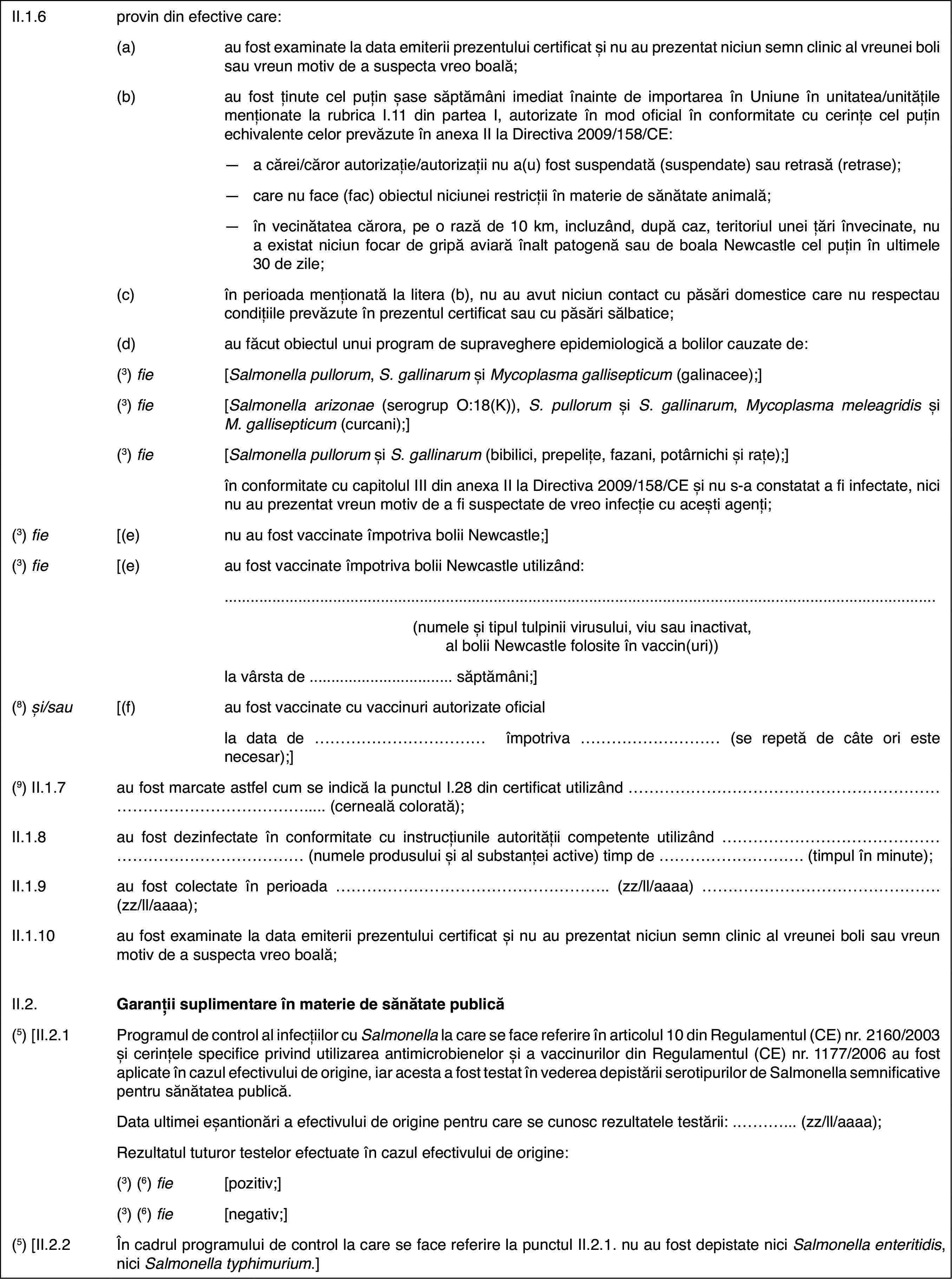 II.1.6provin din efectivecare:(a)au fost examinate la data emiterii prezentului certificat și nu auprezentat niciun semn clinic al vreunei boli sau vreun motiv de a suspectavreo boală;(b)au fost ținute celpuțin șase săptămâni imediat înainte de importarea în Uniune în unitatea/unitățilemenționate la rubrica I.11 din partea I, autorizate în mod oficial în conformitatecu cerințe cel puțin echivalente celor prevăzute în anexa II la Directiva2009/158/CE:—a cărei/căror autorizație/autorizații nu a(u) fost suspendată (suspendate)sau retrasă (retrase);—care nu face (fac) obiectul niciunei restricții în materie de sănătateanimală;—în vecinătatea cărora, pe o rază de 10 km, incluzând, după caz, teritoriulunei țări învecinate, nu a existat niciun focar de gripă aviară înalt patogenăsau de boala Newcastle cel puțin în ultimele 30 de zile;(c)în perioada menționată la litera (b), nu au avut niciun contact cupăsări domestice care nu respectau condițiile prevăzute în prezentul certificatsau cu păsări sălbatice;(d)au făcut obiectul unui program de supraveghere epidemiologică a bolilorcauzate de:(3) fie[Salmonellapullorum, S. gallinarum și Mycoplasma gallisepticum (galinacee);](3) fie[Salmonellaarizonae (serogrup O:18(K)), S. pullorum și S. gallinarum, Mycoplasma meleagridis și M. gallisepticum (curcani);](3) fie[Salmonellapullorum și S. gallinarum (bibilici,prepelițe, fazani, potârnichi și rațe);]în conformitatecu capitolul III din anexa II la Directiva 2009/158/CE și nu s-a constatata fi infectate, nici nu au prezentat vreun motiv de a fi suspectate de vreoinfecție cu acești agenți;(3) fie[(e)nu au fost vaccinateîmpotriva bolii Newcastle;](3) fie[(e)au fost vaccinateîmpotriva bolii Newcastle utilizând:(numele și tipultulpinii virusului, viu sau inactivat, al bolii Newcastle folosite în vaccin(uri))la vârsta de …săptămâni;](8) și/sau[(f)au fost vaccinate cu vaccinuri autorizate oficialla data de … împotriva … (se repetă de câte ori este necesar);](9) II.1.7au fost marcate astfel cum se indică la punctulI.28 din certificat utilizând … (cernealăcolorată);II.1.8au fost dezinfectateîn conformitate cu instrucțiunile autorității competente utilizând … (numele produsului și al substanței active) timp de …(timpul în minute);II.1.9au fost colectateîn perioada … (zz/ll/aaaa) … (zz/ll/aaaa);II.1.10au fost examinate la data emiterii prezentului certificat și nu auprezentat niciun semn clinic al vreunei boli sau vreun motiv de a suspectavreo boală;II.2.Garanții suplimentareîn materie de sănătate publică(5) [II.2.1Programulde control al infecțiilor cu Salmonella la care se face referire în articolul 10 din Regulamentul(CE) nr.2160/2003 și cerințele specifice privind utilizarea antimicrobienelorși a vaccinurilor din Regulamentul (CE) nr.1177/2006 au fost aplicate încazul efectivului de origine, iar acesta a fost testat în vederea depistăriiserotipurilor de Salmonella semnificative pentru sănătatea publică.Data ultimei eșantionăria efectivului de origine pentru care se cunosc rezultatele testării: …(zz/ll/aaaa);Rezultatul tuturor testelor efectuateîn cazul efectivului de origine:(3)(6) fie[pozitiv;](3)(6) fie[negativ;](5)[II.2.2În cadrul programului de control la care seface referire la punctul II.2.1. nu au fost depistate nici Salmonellaenteritidis, nici Salmonella typhimurium.]