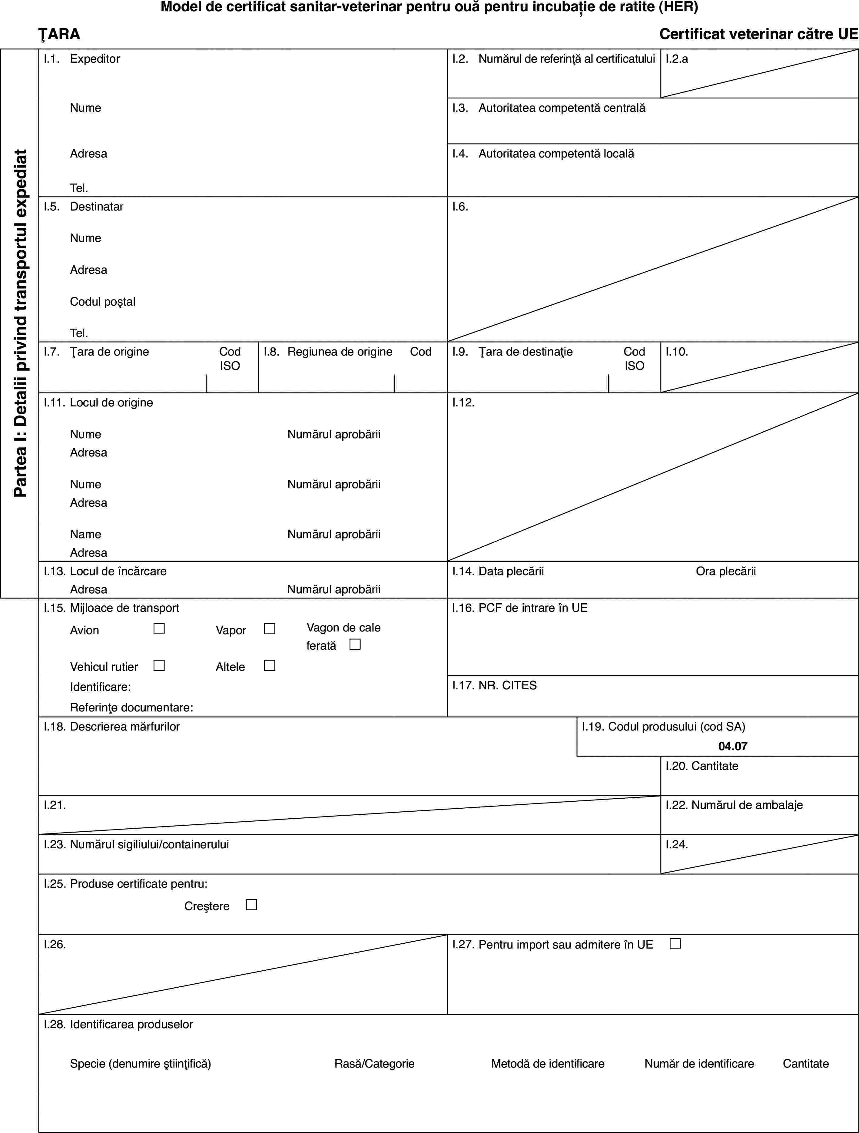 Model de certificat sanitar-veterinar pentru ouă pentru incubație deratite (HER)ȚARACertificatveterinar către UEPartea I: Detaliiprivind transportul expediatI.1.ExpeditorI.2.Numărul de referință al certificatuluiI.2.aNumeI.3.Autoritatea competentă centralăAdresaI.4.Autoritatea competentă localăTel.I.5.DestinatarI.6.NumeAdresaCodul poștalTel.I.7.Țara de origineCod ISOI.8.Regiuneade origineCodI.9.Țara de destinațieCod ISOI.10.I.11.Locul de origineI.12.NumeNumărulaprobăriiAdresaNumeNumărulaprobăriiAdresaNameNumărulaprobăriiAdresaI.13.Locul de încărcareI.14.Data plecăriiOra plecăriiAdresaNumărulaprobăriiI.15.Mijloace de transportI.16.PCF de intrare în UEAvion£Vapor£Vagon de cale ferată £Vehicul rutier£Altele£Identificare:I.17.NR. CITESReferințe documentare:I.18.Descrierea mărfurilorI.19.Codul produsului (cod SA)04.07I.20.CantitateI.21.I.22.Numărul de ambalajeI.23.Numărul sigiliului/containeruluiI.24.I.25.Produse certificate pentru:Creștere £I.26.I.27.Pentru import sau admitere în UE £I.28.Identificarea produselorSpecie(denumire științifică)Rasă/CategorieMetodă deidentificareNumăr de identificareCantitate