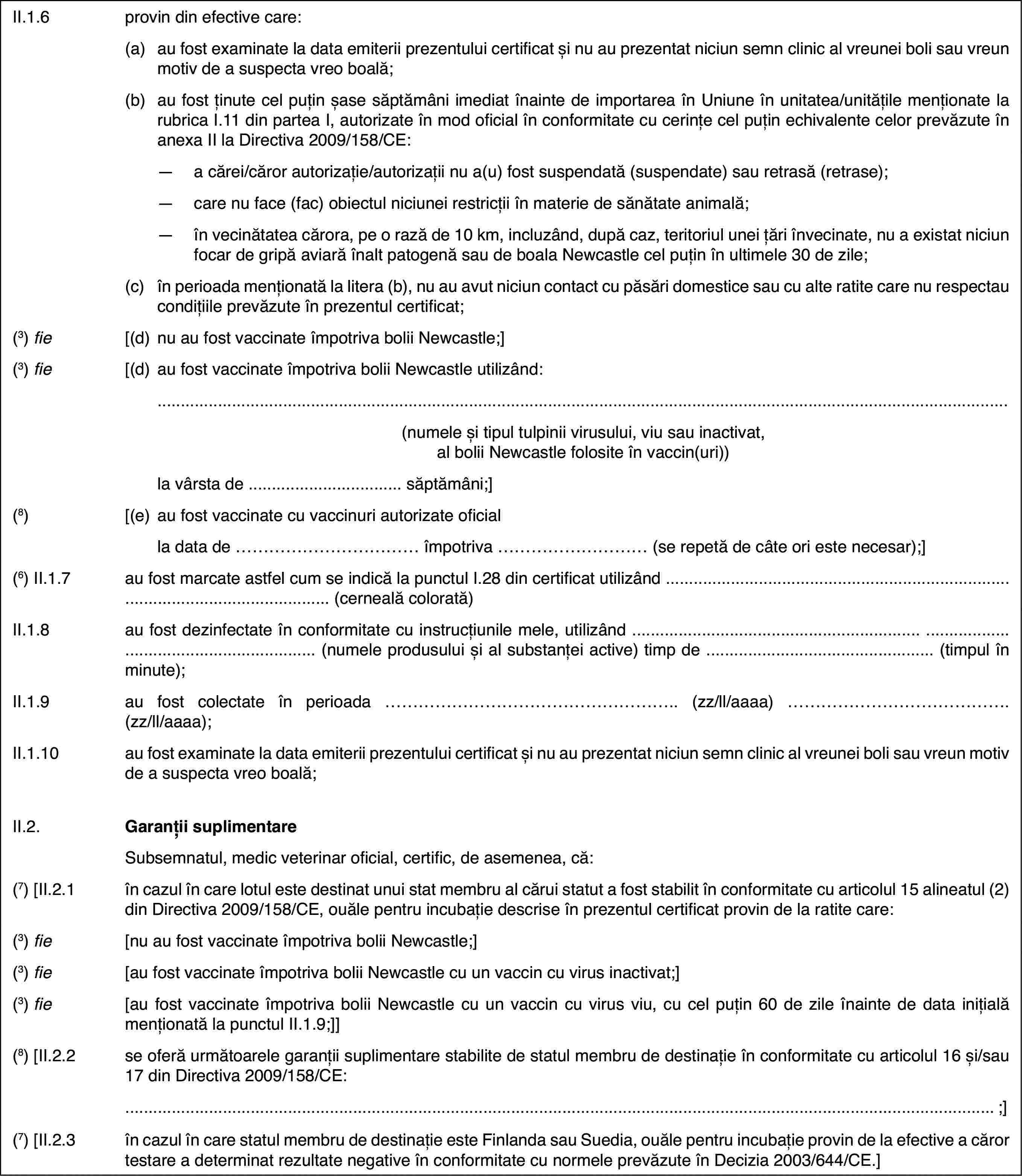 II.1.6provin din efectivecare:(a)au fost examinate la data emiterii prezentului certificat și nu auprezentat niciun semn clinic al vreunei boli sau vreun motiv de a suspectavreo boală;(b)au fost ținute celpuțin șase săptămâni imediat înainte de importarea în Uniune în unitatea/unitățilemenționate la rubrica I.11 din partea I, autorizate în mod oficial în conformitatecu cerințe cel puțin echivalente celor prevăzute în anexa II la Directiva2009/158/CE:—a cărei/căror autorizație/autorizații nu a(u) fost suspendată (suspendate)sau retrasă (retrase);—care nu face (fac) obiectul niciunei restricții în materie de sănătateanimală;—în vecinătatea cărora, pe o rază de 10 km, incluzând, după caz, teritoriulunei țări învecinate, nu a existat niciun focar de gripă aviară înalt patogenăsau de boala Newcastle cel puțin în ultimele 30 de zile;(c)în perioada menționată la litera (b), nu au avut niciun contact cupăsări domestice sau cu alte ratite care nu respectau condițiile prevăzuteîn prezentul certificat;(3) fie[(d)nu au fost vaccinateîmpotriva bolii Newcastle;](3) fie[(d)au fost vaccinateîmpotriva bolii Newcastle utilizând:(numele și tipultulpinii virusului, viu sau inactivat, al bolii Newcastle folosite în vaccin(uri))la vârsta de …săptămâni;](8)[(e)au fost vaccinatecu vaccinuri autorizate oficialla data de …împotriva … (se repetă de câte ori este necesar);](6) II.1.7au fost marcate astfel cum se indică la punctulI.28 din certificat utilizând …(cerneală colorată)II.1.8au fost dezinfectateîn conformitate cu instrucțiunile mele, utilizând … (numele produsuluiși al substanței active) timp de …(timpul în minute);II.1.9au fost colectateîn perioada … (zz/ll/aaaa) … (zz/ll/aaaa);II.1.10au fost examinate la data emiterii prezentului certificat și nu auprezentat niciun semn clinic al vreunei boli sau vreun motiv de a suspectavreo boală;II.2.Garanții suplimentareSubsemnatul, medicveterinar oficial, certific, de asemenea, că:(7)[II.2.1în cazul în care lotul este destinat unui stat membru al cărui statuta fost stabilit în conformitate cu articolul 15 alineatul (2) din Directiva2009/158/CE, ouăle pentru incubație descrise în prezentul certificat provinde la ratite care:(3) fie[nu au fost vaccinateîmpotriva bolii Newcastle;](3) fie[au fost vaccinate împotriva bolii Newcastle cuun vaccin cu virus inactivat;](3) fie[au fost vaccinate împotriva bolii Newcastle cuun vaccin cu virus viu, cu cel puțin 60 de zile înainte de data inițială menționatăla punctul II.1.9;]](8) [II.2.2se oferă următoarele garanții suplimentare stabilitede statul membru de destinație în conformitate cu articolul 16 și/sau 17 dinDirectiva 2009/158/CE:;](7) [II.2.3în cazul în care statul membru de destinație esteFinlanda sau Suedia, ouăle pentru incubație provin de la efective a cărortestare a determinat rezultate negative în conformitate cu normele prevăzuteîn Decizia 2003/644/CE.]