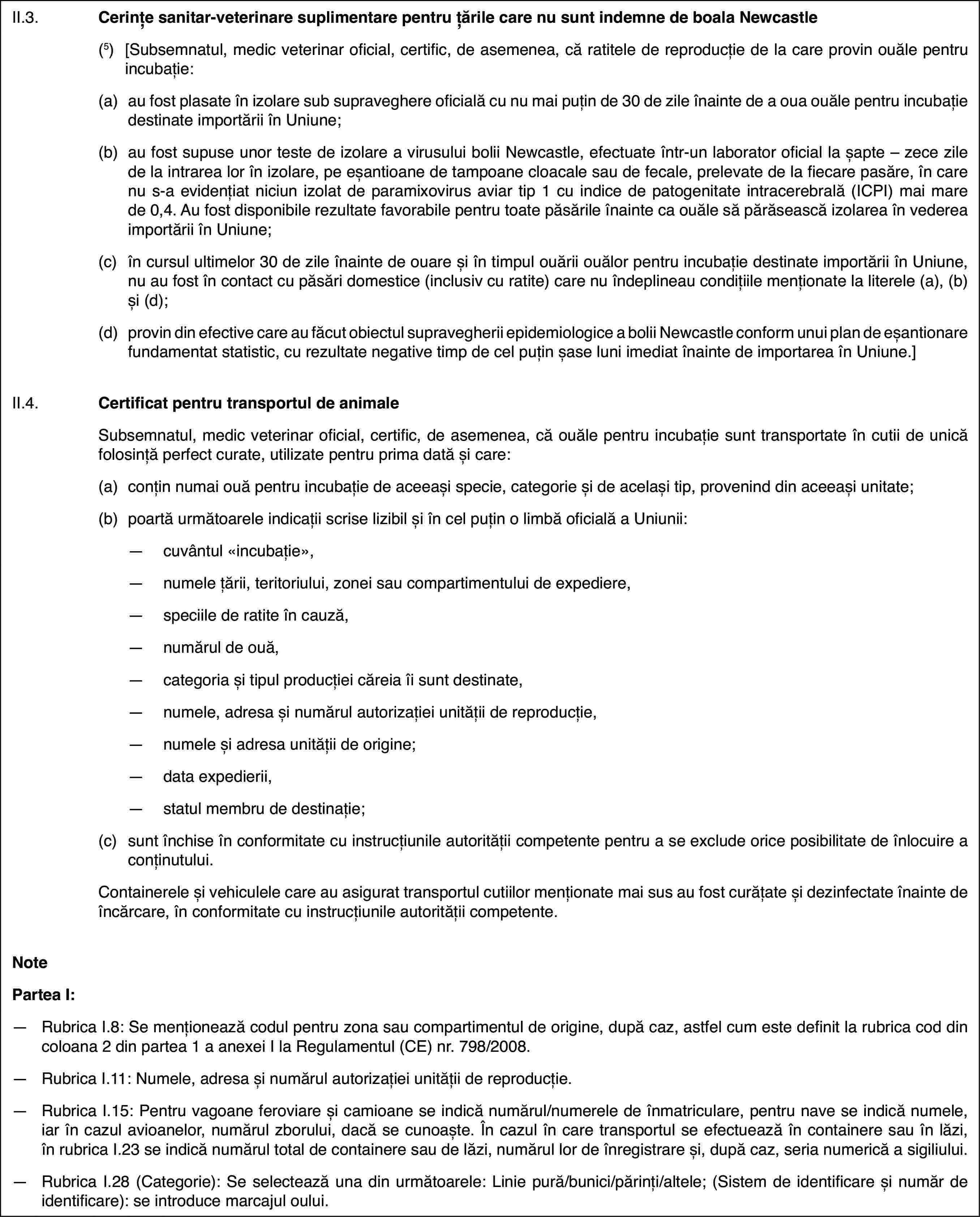 II.3.Cerințe sanitar-veterinare suplimentare pentruțările care nu sunt indemne de boala Newcastle(5)[Subsemnatul,medic veterinar oficial, certific, de asemenea, că ratitele de reproducțiede la care provin ouăle pentru incubație:(a)au fost plasateîn izolare sub supraveghere oficială cu nu mai puțin de 30 de zile înaintede a oua ouăle pentru incubație destinate importării în Uniune;(b)au fost supuse unorteste de izolare a virusului bolii Newcastle, efectuate într-un laboratoroficial la șapte – zece zile de la intrarea lor în izolare, pe eșantioanede tampoane cloacale sau de fecale, prelevate de la fiecare pasăre, în carenu s-a evidențiat niciun izolat de paramixovirus aviar tip 1 cu indice depatogenitate intracerebrală (ICPI) mai mare de 0,4. Au fost disponibile rezultatefavorabile pentru toate păsările înainte ca ouăle să părăsească izolarea învederea importării în Uniune;(c)în cursul ultimelor 30 de zile înaintede ouare și în timpul ouării ouălor pentru incubație destinate importăriiîn Uniune, nu au fost în contact cu păsări domestice (inclusiv cu ratite)care nu îndeplineau condițiile menționate la literele (a), (b) și (d);(d)provin din efectivecare au făcut obiectul supravegherii epidemiologice a bolii Newcastle conformunui plan de eșantionare fundamentat statistic, cu rezultate negative timpde cel puțin șase luni imediat înainte de importarea în Uniune.]II.4.Certificat pentrutransportul de animaleSubsemnatul, medic veterinar oficial, certific, de asemenea, că ouălepentru incubație sunt transportate în cutii de unică folosință perfect curate,utilizate pentru prima dată și care:(a)conțin numai ouă pentru incubațiede aceeași specie, categorie și de același tip, provenind din aceeași unitate;(b)poartă următoareleindicații scrise lizibil și în cel puțin o limbă oficială a Uniunii:—cuvântul «incubație»,—numele țării, teritoriului, zonei sau compartimentului de expediere,—speciile de ratite în cauză,—numărul de ouă,—categoria și tipul producției căreia îi sunt destinate,—numele, adresa și numărul autorizației unității de reproducție,—numele și adresa unității de origine;—data expedierii,—statul membru de destinație;(c)sunt închise în conformitate cu instrucțiunileautorității competente pentru a se exclude orice posibilitate de înlocuirea conținutului.Containerele și vehiculele care au asigurat transportul cutiilor menționatemai sus au fost curățate și dezinfectate înainte de încărcare, în conformitatecu instrucțiunile autorității competente.NotePartea I:—Rubrica I.8: Se menționează codul pentru zona sau compartimentul deorigine, după caz, astfel cum este definit la rubrica cod din coloana 2 dinpartea 1 a anexei I la Regulamentul (CE) nr.798/2008.—Rubrica I.11: Numele, adresa și numărul autorizației unității de reproducție.—Rubrica I.15: Pentru vagoane feroviare și camioane se indică numărul/numerelede înmatriculare, pentru nave se indică numele, iar în cazul avioanelor, numărulzborului, dacă se cunoaște. În cazul în care transportul se efectuează încontainere sau în lăzi, în rubrica I.23 se indică numărul total de containeresau de lăzi, numărul lor de înregistrare și, după caz, seria numerică a sigiliului.—Rubrica I.28 (Categorie): Se selectează una din următoarele: Liniepură/bunici/părinți/altele; (Sistem de identificare și număr de identificare):se introduce marcajul oului.