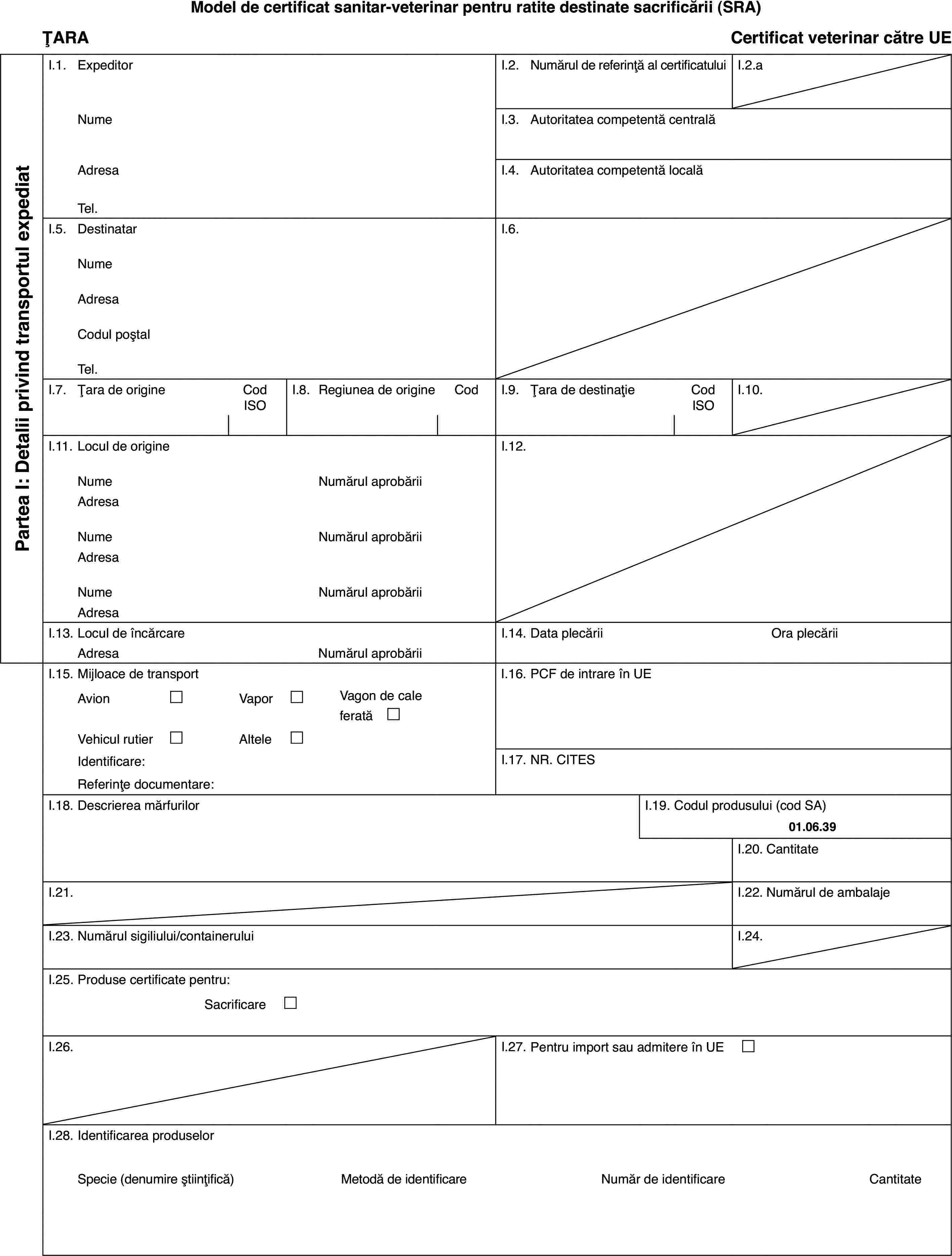 Model de certificat sanitar-veterinar pentru ratite destinate sacrificării(SRA)ȚARACertificat veterinarcătre UEPartea I: Detaliiprivind transportul expediatI.1.ExpeditorI.2.Numărul de referință al certificatuluiI.2.aNumeI.3.Autoritatea competentă centralăAdresaI.4.Autoritatea competentă localăTel.I.5.DestinatarI.6.NumeAdresaCodul poștalTel.I.7.Țara de origineCod ISOI.8.Regiuneade origineCodI.9.Țara de destinațieCod ISOI.10.I.11.Locul de origineI.12.NumeNumărulaprobăriiAdresaNumeNumărulaprobăriiAdresaNumeNumărulaprobăriiAdresaI.13.Locul de încărcareI.14.Data plecăriiOra plecăriiAdresaNumărulaprobăriiI.15.Mijloace de transportI.16.PCF de intrare în UEAvion£Vapor£Vagon de cale ferată £Vehicul rutier£Altele£Identificare:I.17.NR. CITESReferințe documentare:I.18.Descrierea mărfurilorI.19.Codul produsului (cod SA)01.06.39I.20.CantitateI.21.I.22.Numărul de ambalajeI.23.Numărul sigiliului/containeruluiI.24.I.25.Produse certificate pentru:Sacrificare £I.26.I.27.Pentru import sau admitere în UE £I.28.Identificarea produselorSpecie(denumire științifică)Metodă de identificareNumăr de identificareCantitate