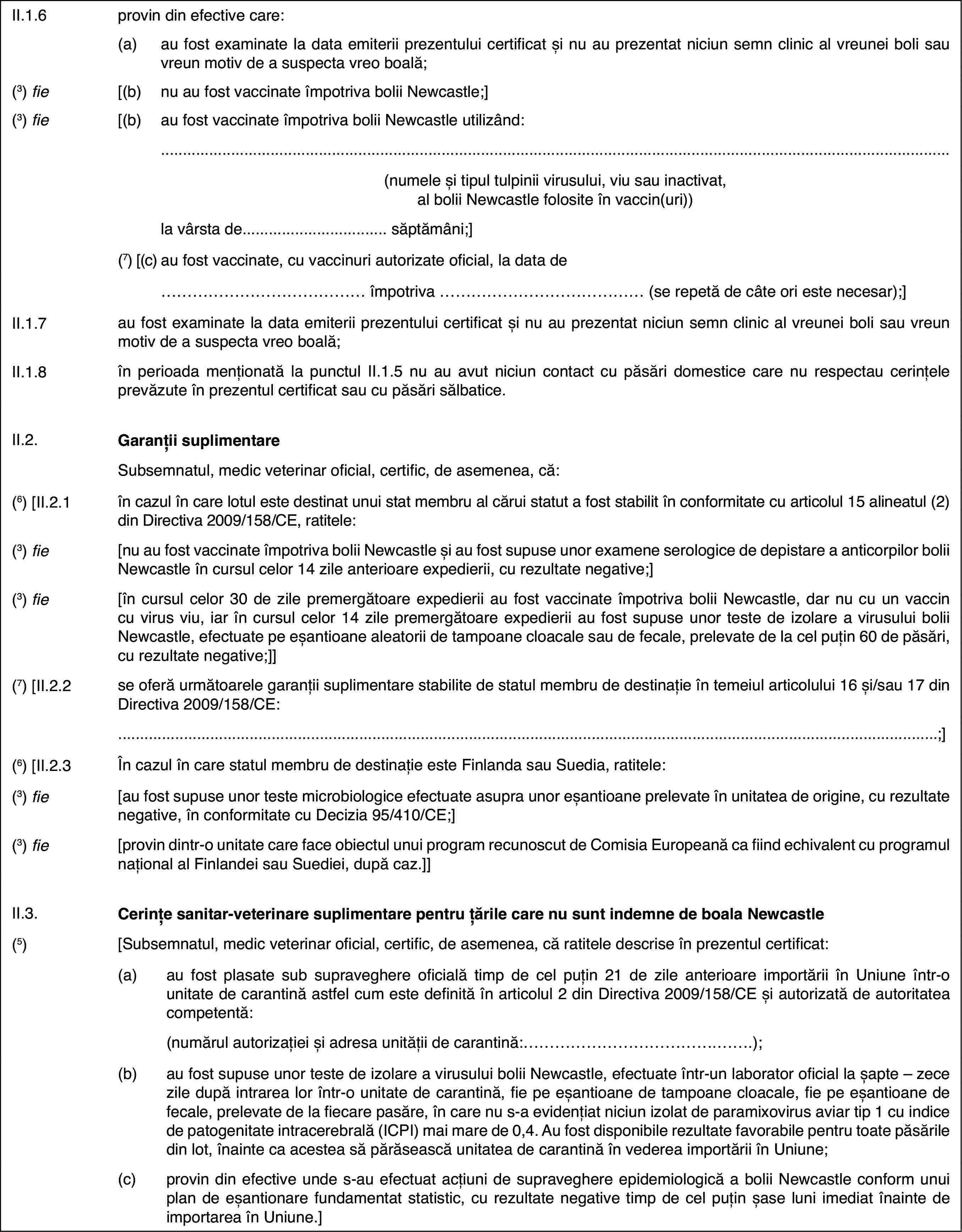 II.1.6provin din efectivecare:(a)au fost examinate la data emiteriiprezentului certificat și nu au prezentat niciun semn clinic al vreunei bolisau vreun motiv de a suspecta vreo boală;(3) fie[(b)nu au fost vaccinate împotriva bolii Newcastle;](3) fie[(b)au fost vaccinate împotriva bolii Newcastle utilizând:(numele și tipul tulpinii virusului, viu sau inactivat, al bolii Newcastlefolosite în vaccin(uri))la vârsta de… săptămâni;](7) [(c)au fost vaccinate,cu vaccinuri autorizate oficial, la data de… împotriva … (se repetă de câte ori este necesar);]II.1.7au fost examinate la data emiterii prezentului certificat și nu auprezentat niciun semn clinic al vreunei boli sau vreun motiv de a suspectavreo boală;II.1.8în perioada menționatăla punctul II.1.5 nu au avut niciun contact cu păsări domestice care nu respectaucerințele prevăzute în prezentul certificat sau cu păsări sălbatice.II.2.Garanții suplimentareSubsemnatul, medicveterinar oficial, certific, de asemenea, că:(6)[II.2.1în cazul în care lotul este destinat unui stat membru al cărui statuta fost stabilit în conformitate cu articolul 15 alineatul (2) din Directiva2009/158/CE, ratitele:(3) fie[nu au fost vaccinateîmpotriva bolii Newcastle și au fost supuse unor examene serologice de depistarea anticorpilor bolii Newcastle în cursul celor 14 zile anterioare expedierii,cu rezultate negative;](3) fie[în cursul celor 30 de zile premergătoare expedieriiau fost vaccinate împotriva bolii Newcastle, dar nu cu un vaccin cu virusviu, iar în cursul celor 14 zile premergătoare expedierii au fost supuse unorteste de izolare a virusului bolii Newcastle, efectuate pe eșantioane aleatoriide tampoane cloacale sau de fecale, prelevate de la cel puțin 60 de păsări,cu rezultate negative;]](7) [II.2.2se oferă următoarelegaranții suplimentare stabilite de statul membru de destinație în temeiularticolului 16 și/sau 17 din Directiva 2009/158/CE:;](6) [II.2.3În cazul în care statul membru de destinație esteFinlanda sau Suedia, ratitele:(3) fie[au fost supuse unor teste microbiologice efectuateasupra unor eșantioane prelevate în unitatea de origine, cu rezultate negative,în conformitate cu Decizia 95/410/CE;](3) fie[provin dintr-o unitate care face obiectul unuiprogram recunoscut de Comisia Europeană ca fiind echivalent cu programul naționalal Finlandei sau Suediei, după caz.]]II.3.Cerințe sanitar-veterinare suplimentare pentru țările care nu suntindemne de boala Newcastle(5)[Subsemnatul, medicveterinar oficial, certific, de asemenea, că ratitele descrise în prezentulcertificat:(a)au fost plasate sub supraveghere oficială timp de cel puțin 21 de zileanterioare importării în Uniune într-o unitate de carantină astfel cum estedefinită în articolul 2 din Directiva 2009/158/CE și autorizată de autoritateacompetentă:(numărul autorizației și adresa unității de carantină:…);(b)au fost supuse unor teste deizolare a virusului bolii Newcastle, efectuate într-un laborator oficial lașapte – zece zile după intrarea lor într-o unitate de carantină, fie pe eșantioanede tampoane cloacale, fie pe eșantioane de fecale, prelevate de la fiecarepasăre, în care nu s-a evidențiat niciun izolat de paramixovirus aviar tip1 cu indice de patogenitate intracerebrală (ICPI) mai mare de 0,4. Au fostdisponibile rezultate favorabile pentru toate păsările din lot, înainte caacestea să părăsească unitatea de carantină în vederea importării în Uniune;(c)provin din efective unde s-auefectuat acțiuni de supraveghere epidemiologică a bolii Newcastle conformunui plan de eșantionare fundamentat statistic, cu rezultate negative timpde cel puțin șase luni imediat înainte de importarea în Uniune.]