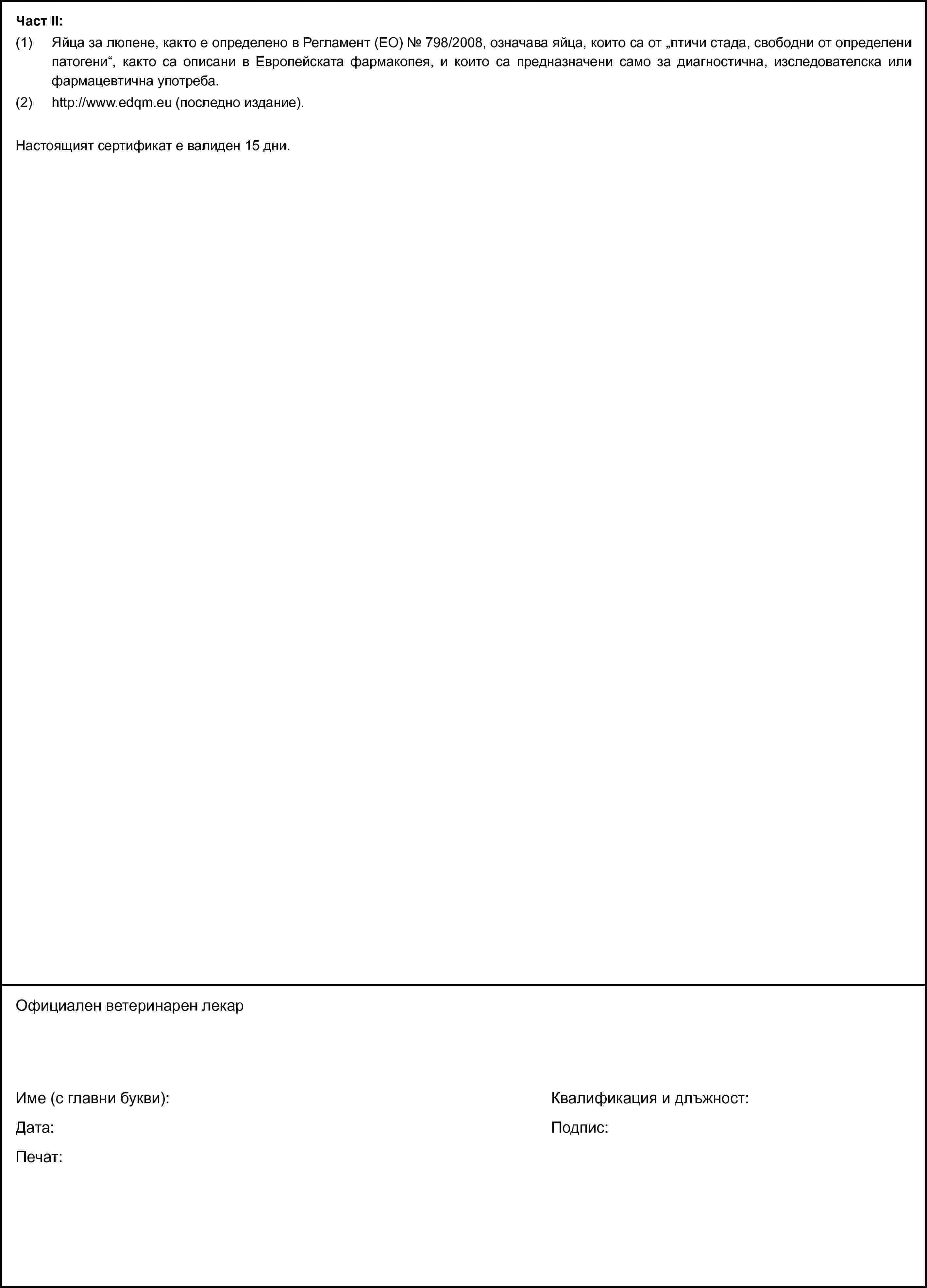 Част II:(1) Яйца за люпене, както е определено в Регламент (ЕО) № 798/2008, означава яйца, които са от „птичи стада, свободни от определени патогени“, както са описани в Европейската фармакопея, и които са предназначени само за диагностична, изследователска или фармацевтична употреба.(2) http://www.edqm.eu (последно издание).Настоящият сертификат е валиден 15 дни.Официален ветеринарен лекарИме (с главни букви):Дата:Печат:Квалификация и длъжност:Подпис: