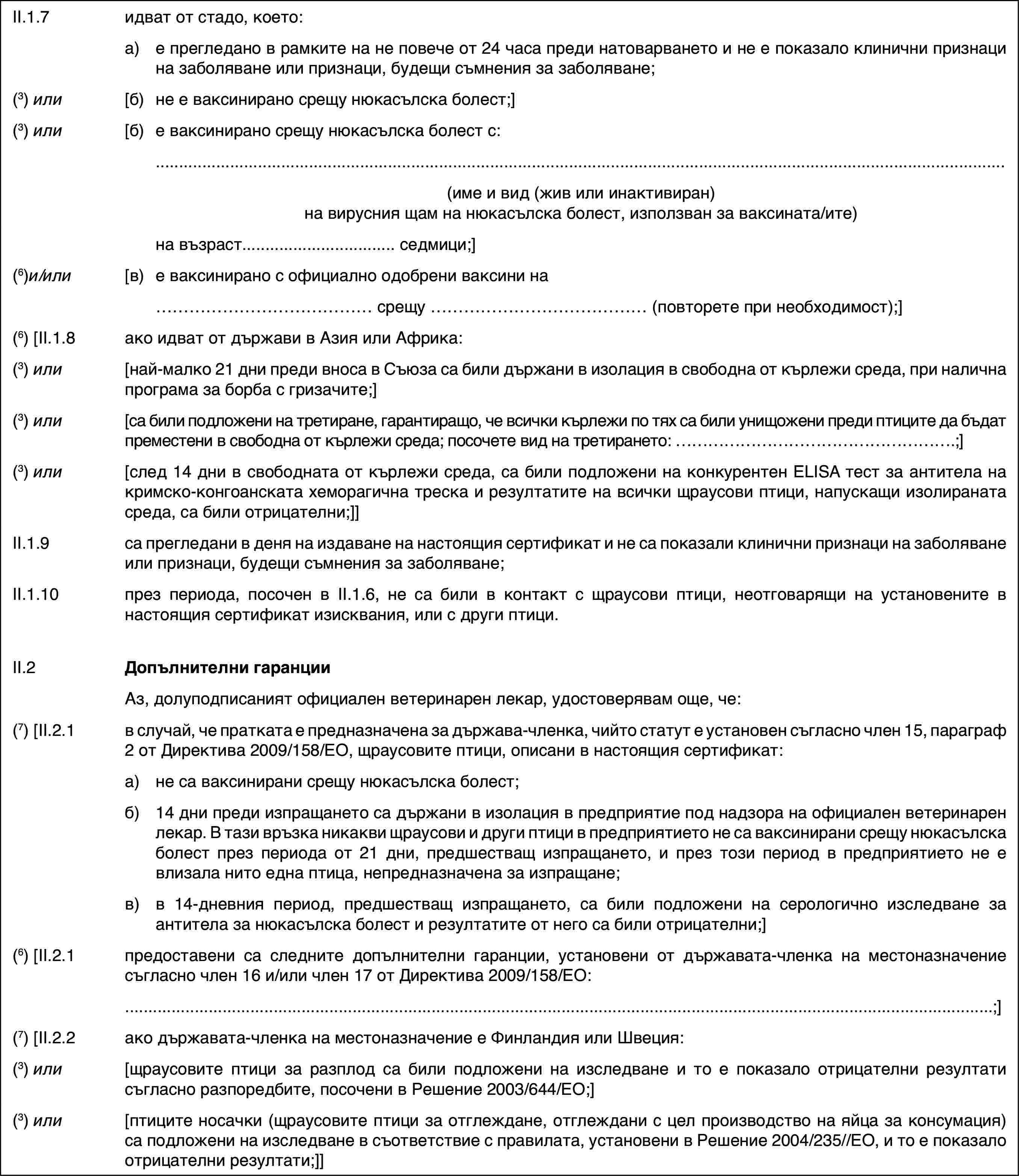 II.1.7идват от стадо, което:a)е прегледано в рамките на не повече от 24 часа преди натоварването и не е показало клинични признаци на заболяване или признаци, будещи съмнения за заболяване;(3) или[б)не e ваксинирано срещу нюкасълска болест;](3) или[б)e ваксинирано срещу нюкасълска болест с:(име и вид (жив или инактивиран) на вирусния щам на нюкасълска болест, използван за ваксината/ите)на възраст… седмици;](6)и/или[в)е ваксинирано с официално одобрени ваксини на… срещу … (повторете при необходимост);](6) [II.1.8ако идват от държави в Азия или Африка:(3) или[най-малко 21 дни преди вноса в Съюза са били държани в изолация в свободна от кърлежи среда, при налична програма за борба с гризачите;](3) или[са били подложени на третиране, гарантиращо, че всички кърлежи по тях са били унищожени преди птиците да бъдат преместени в свободна от кърлежи среда; посочете вид на третирането: …;](3) или[след 14 дни в свободната от кърлежи среда, са били подложени на конкурентен ELISA тест за антитела на кримско-конгоанската хеморагична треска и резултатите на всички щраусови птици, напускащи изолираната среда, са били отрицателни;]]II.1.9са прегледани в деня на издаване на настоящия сертификат и не са показали клинични признаци на заболяване или признаци, будещи съмнения за заболяване;II.1.10през периода, посочен в II.1.6, не са били в контакт с щраусови птици, неотговарящи на установените в настоящия сертификат изисквания, или с други птици.II.2Допълнителни гаранцииАз, долуподписаният официален ветеринарен лекар, удостоверявам още, че:(7) [II.2.1в случай, че пратката е предназначена за държава-членка, чийто статут е установен съгласно член 15, параграф 2 от Директива 2009/158/ЕО, щраусовите птици, описани в настоящия сертификат:a)не са ваксинирани срещу нюкасълска болест;б)14 дни преди изпращането са държани в изолация в предприятие под надзора на официален ветеринарен лекар. В тази връзка никакви щраусови и други птици в предприятието не са ваксинирани срещу нюкасълска болест през периода от 21 дни, предшестващ изпращането, и през този период в предприятието не е влизала нито една птица, непредназначена за изпращане;в)в 14-дневния период, предшестващ изпращането, са били подложени на серологично изследване за антитела за нюкасълска болест и резултатите от него са били отрицателни;](6) [II.2.1предоставени са следните допълнителни гаранции, установени от държавата-членка на местоназначение съгласно член 16 и/или член 17 от Директива 2009/158/ЕО:;](7) [II.2.2ако държавата-членка на местоназначение е Финландия или Швеция:(3) или[щраусовите птици за разплод са били подложени на изследване и то е показало отрицателни резултати съгласно разпоредбите, посочени в Решение 2003/644/ЕО;](3) или[птиците носачки (щраусовите птици за отглеждане, отглеждани с цел производство на яйца за консумация) са подложени на изследване в съответствие с правилата, установени в Решение 2004/235//ЕО, и то е показало отрицателни резултати;]]