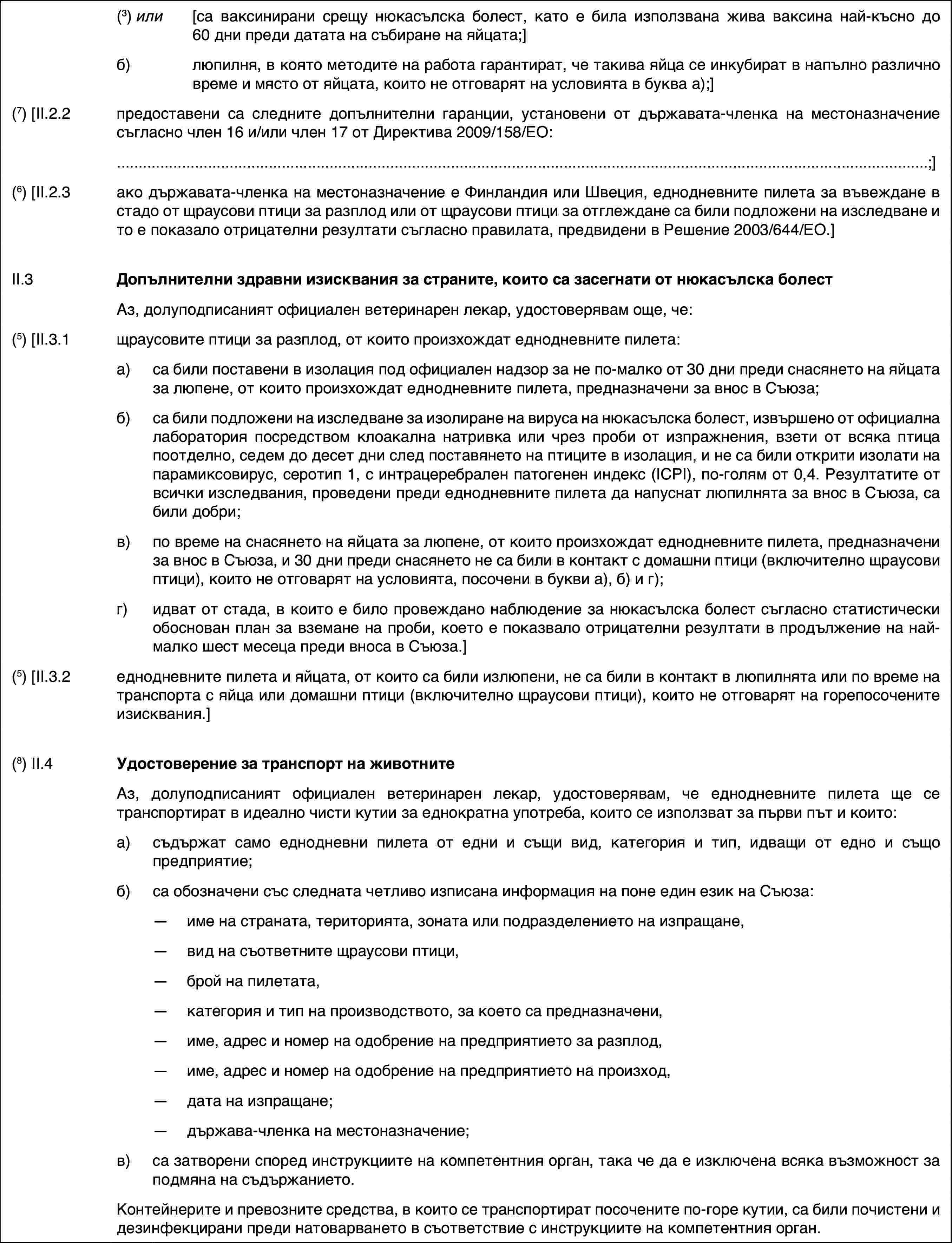 (3) или[са ваксинирани срещу нюкасълска болест, като е била използвана жива ваксина най-късно до 60 дни преди датата на събиране на яйцата;]б)люпилня, в която методите на работа гарантират, че такива яйца се инкубират в напълно различно време и място от яйцата, които не отговарят на условията в буква а);](7) [II.2.2предоставени са следните допълнителни гаранции, установени от държавата-членка на местоназначение съгласно член 16 и/или член 17 от Директива 2009/158/ЕО:;](6) [II.2.3ако държавата-членка на местоназначение е Финландия или Швеция, еднодневните пилета за въвеждане в стадо от щраусови птици за разплод или от щраусови птици за отглеждане са били подложени на изследване и то е показало отрицателни резултати съгласно правилата, предвидени в Решение 2003/644/ЕО.]II.3Допълнителни здравни изисквания за страните, които са засегнати от нюкасълска болестАз, долуподписаният официален ветеринарен лекар, удостоверявам още, че:(5) [II.3.1щраусовите птици за разплод, от които произхождат еднодневните пилета:a)са били поставени в изолация под официален надзор за не по-малко от 30 дни преди снасянето на яйцата за люпене, от които произхождат еднодневните пилета, предназначени за внос в Съюза;б)са били подложени на изследване за изолиране на вируса на нюкасълска болест, извършено от официална лаборатория посредством клоакална натривка или чрез проби от изпражнения, взети от всяка птица поотделно, седем до десет дни след поставянето на птиците в изолация, и не са били открити изолати на парамиксовирус, серотип 1, с интрацеребрален патогенен индекс (ICPI), по-голям от 0,4. Резултатите от всички изследвания, проведени преди еднодневните пилета да напуснат люпилнята за внос в Съюза, са били добри;в)по време на снасянето на яйцата за люпене, от които произхождат еднодневните пилета, предназначени за внос в Съюза, и 30 дни преди снасянето не са били в контакт с домашни птици (включително щраусови птици), които не отговарят на условията, посочени в букви а), б) и г);г)идват от стада, в които е било провеждано наблюдение за нюкасълска болест съгласно статистически обоснован план за вземане на проби, което е показвало отрицателни резултати в продължение на най-малко шест месеца преди вноса в Съюза.](5) [II.3.2еднодневните пилета и яйцата, от които са били излюпени, не са били в контакт в люпилнята или по време на транспорта с яйца или домашни птици (включително щраусови птици), които не отговарят на горепосочените изисквания.](8) II.4Удостоверение за транспорт на животнитеАз, долуподписаният официален ветеринарен лекар, удостоверявам, че еднодневните пилета ще се транспортират в идеално чисти кутии за еднократна употреба, които се използват за първи път и които:a)съдържат само еднодневни пилета от едни и същи вид, категория и тип, идващи от едно и също предприятие;б)са обозначени със следната четливо изписана информация на поне един език на Съюза:—име на страната, територията, зоната или подразделението на изпращане,—вид на съответните щраусови птици,—брой на пилетата,—категория и тип на производството, за което са предназначени,—име, адрес и номер на одобрение на предприятието за разплод,—име, адрес и номер на одобрение на предприятието на произход,—дата на изпращане;—държава-членка на местоназначение;в)са затворени според инструкциите на компетентния орган, така че да е изключена всяка възможност за подмяна на съдържанието.Контейнерите и превозните средства, в които се транспортират посочените по-горе кутии, са били почистени и дезинфекцирани преди натоварването в съответствие с инструкциите на компетентния орган.