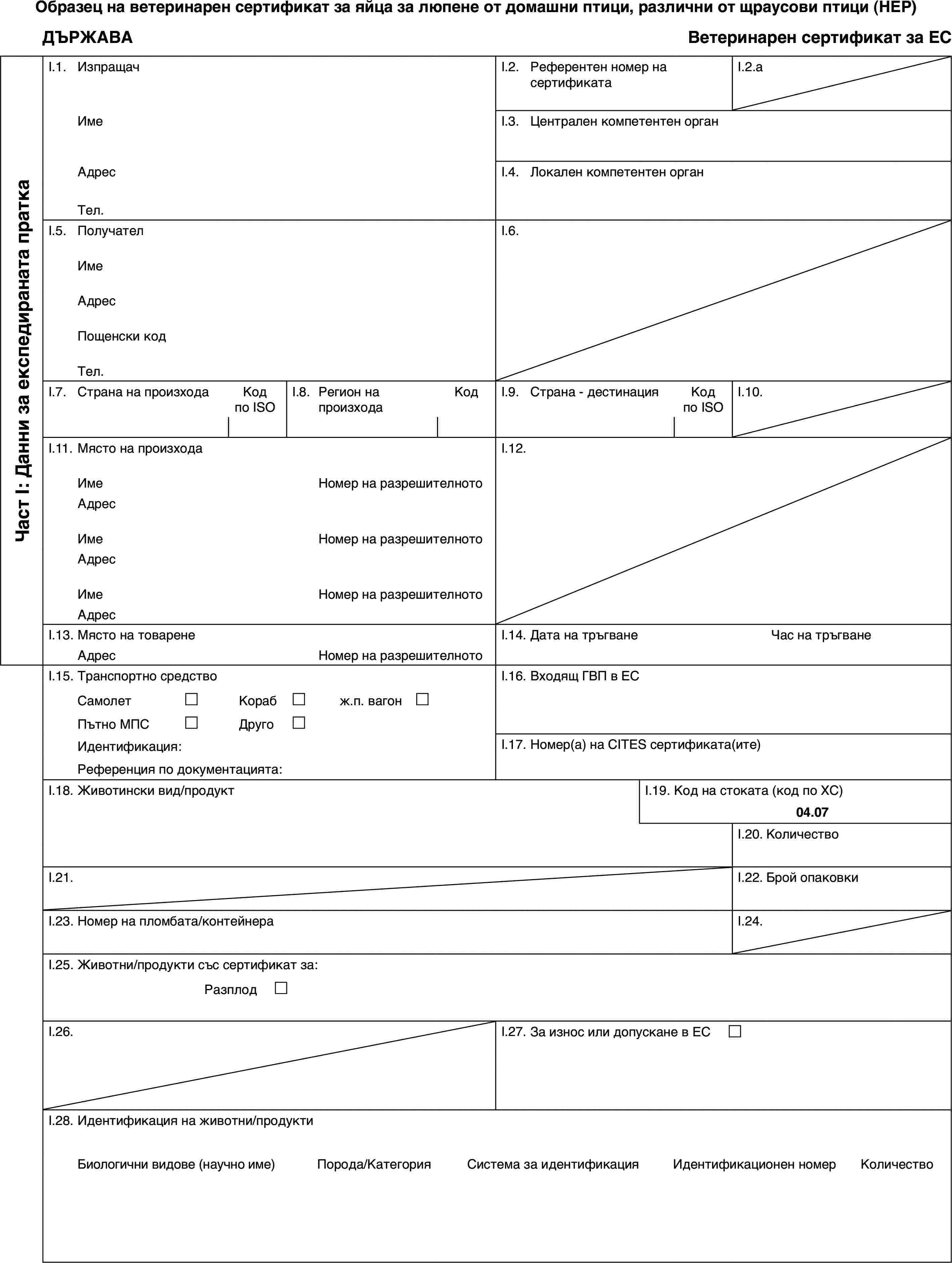 Образец на ветеринарен сертификат за яйца за люпене от домашни птици, различни от щраусови птици (HEP)ДЪРЖАВАВетеринарен сертификат за ЕСЧаст I: Данни за експедираната праткаI.1.ИзпращачI.2.Референтен номер на сертификатаI.2.aИмеI.3.Централен компетентен органАдресI.4.Локален компетентен органТел.I.5.ПолучателI.6.ИмеАдресПощенски кодТел.I.7.Страна на произходаКод по ISOI.8.Регион на произходаКодI.9.Страна - дестинацияКод по ISOI.10.I.11.Място на произходаI.12.ИмеНомер на разрешителнотоАдресИмеНомер на разрешителнотоАдресИмеНомер на разрешителнотоАдресI.13.Място на товаренеI.14.Дата на тръгванеЧас на тръгванеАдресНомер на разрешителнотоI.15.Транспортно средствоI.16.Входящ ГВП в ЕССамолет£Кораб£ж.п. вагон £Пътно МПС£Друго£Идентификация:I.17.Номер(а) на CITES сертификата(ите)Референция по документацията:I.18.Животински вид/продуктI.19.Код на стоката (код по ХС)04.07I.20.КоличествоI.21.I.22.Брой опаковкиI.23.Номер на пломбата/контейнераI.24.I.25.Животни/продукти със сертификат за:Разплод £I.26.I.27.За износ или допускане в ЕС £I.28.Идентификация на животни/продуктиБиологични видове (научно име)Порода/КатегорияСистема за идентификацияИдентификационен номерКоличество