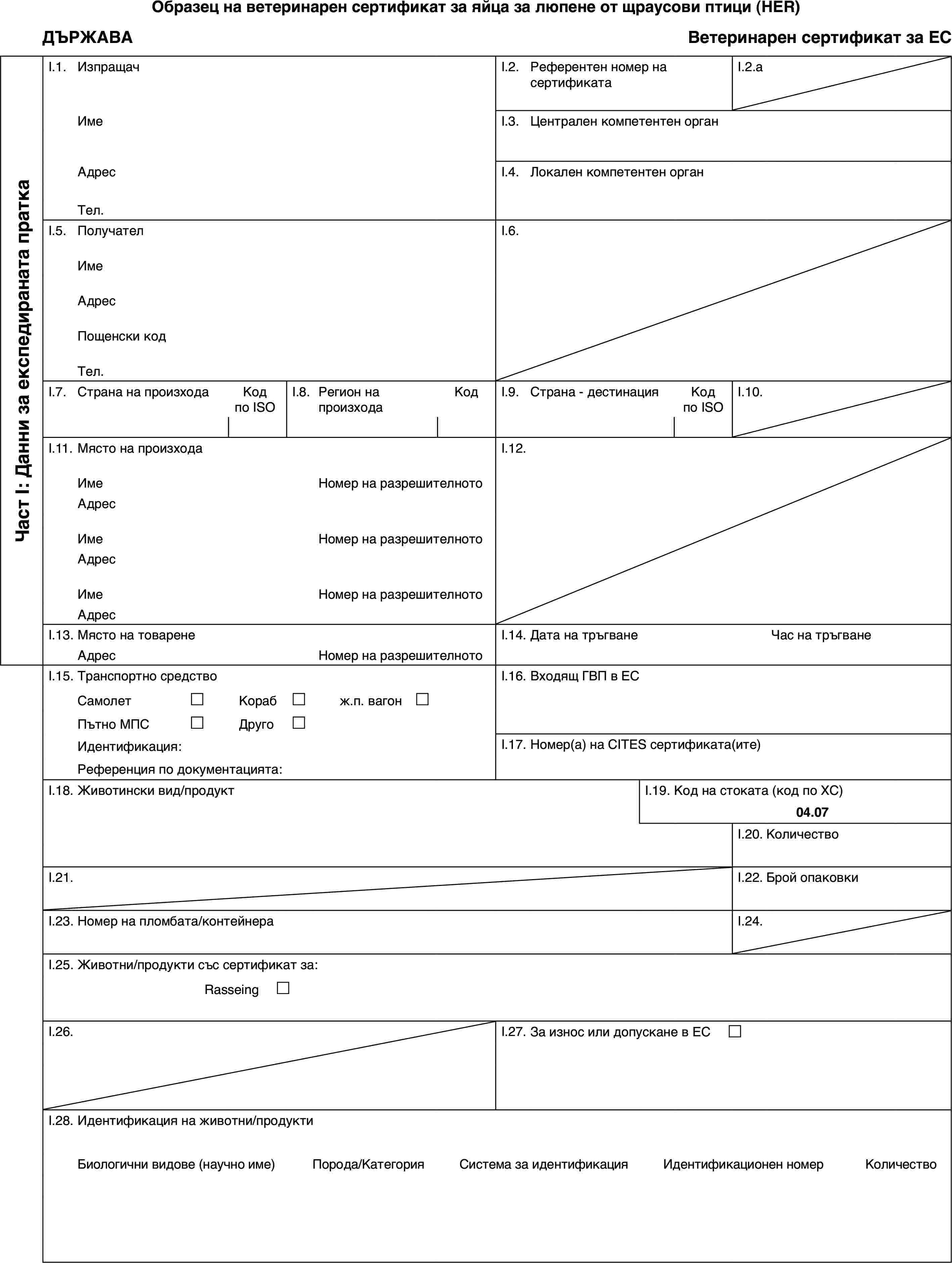 Образец на ветеринарен сертификат за яйца за люпене от щраусови птици (HER)ДЪРЖАВАВетеринарен сертификат за ЕСЧаст I: Данни за експедираната праткаI.1.ИзпращачI.2.Референтен номер на сертификатаI.2.aИмеI.3.Централен компетентен органАдресI.4.Локален компетентен органТел.I.5.ПолучателI.6.ИмеАдресПощенски кодТел.I.7.Страна на произходаКод по ISOI.8.Регион на произходаКодI.9.Страна - дестинацияКод по ISOI.10.I.11.Място на произходаI.12.ИмеНомер на разрешителнотоАдресИмеНомер на разрешителнотоАдресИмеНомер на разрешителнотоАдресI.13.Място на товаренеI.14.Дата на тръгванеЧас на тръгванеАдресНомер на разрешителнотоI.15.Транспортно средствоI.16.Входящ ГВП в ЕССамолет£Кораб£ж.п. вагон £Пътно МПС£Друго£Идентификация:I.17.Номер(а) на CITES сертификата(ите)Референция по документацията:I.18.Животински вид/продуктI.19.Код на стоката (код по ХС)04.07I.20.КоличествоI.21.I.22.Брой опаковкиI.23.Номер на пломбата/контейнераI.24.I.25.Животни/продукти със сертификат за:Rasseing £I.26.I.27.За износ или допускане в ЕС £I.28.Идентификация на животни/продуктиБиологични видове (научно име)Порода/КатегорияСистема за идентификацияИдентификационен номерКоличество