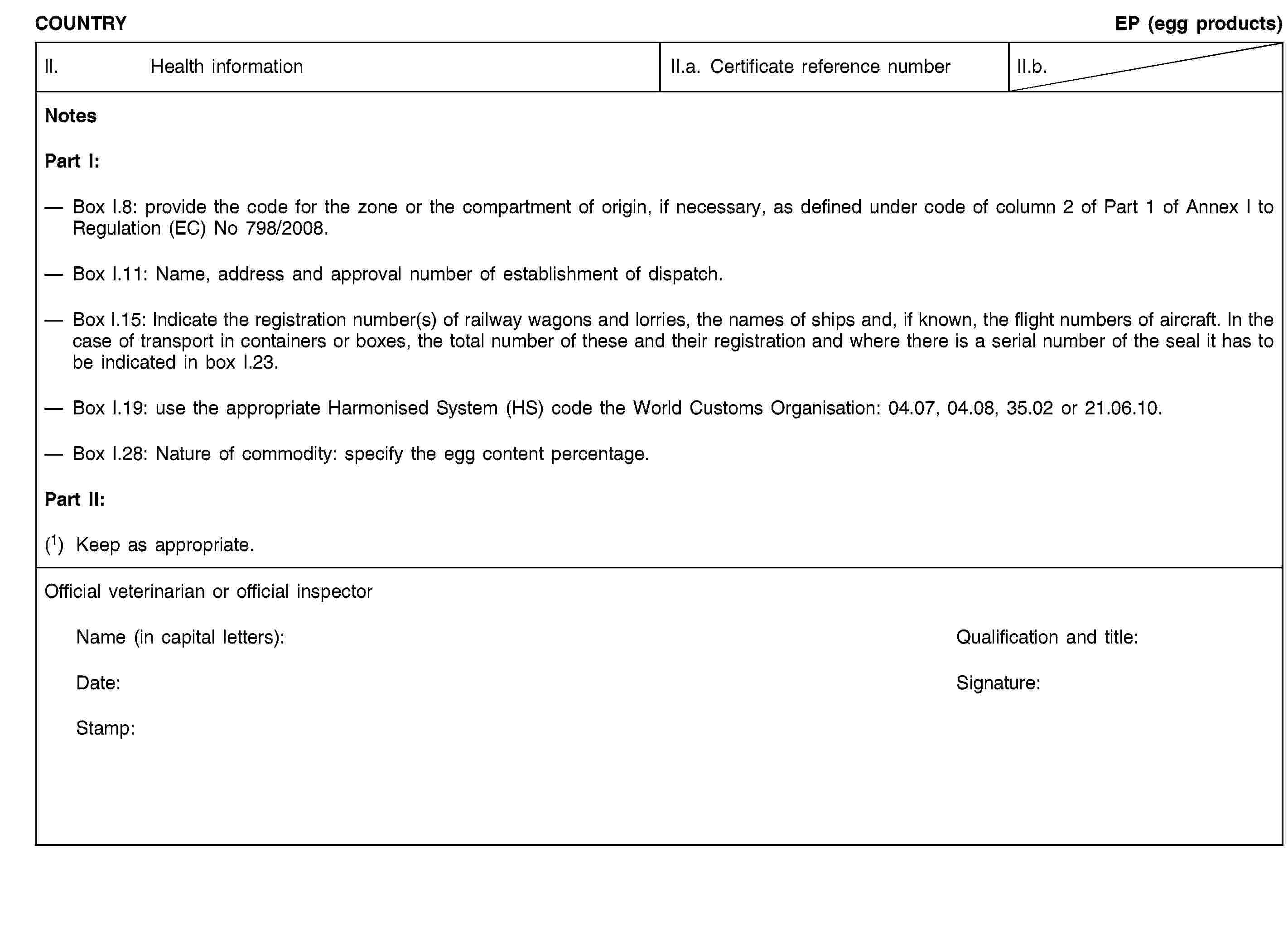 COUNTRYEP (egg products)II. Health informationII.a. Certificate reference numberII.b.NotesPart I:Box I.8: provide the code for the zone or the compartment of origin, if necessary, as defined under code of column 2 of Part 1 of Annex I to Regulation (EC) No 798/2008.Box I.11: Name, address and approval number of establishment of dispatch.Box I.15: Indicate the registration number(s) of railway wagons and lorries, the names of ships and, if known, the flight numbers of aircraft. In the case of transport in containers or boxes, the total number of these and their registration and where there is a serial number of the seal it has to be indicated in box I.23.Box I.19: use the appropriate Harmonised System (HS) code the World Customs Organisation: 04.07, 04.08, 35.02 or 21.06.10.Box I.28: Nature of commodity: specify the egg content percentage.Part II:(1) Keep as appropriate.Official veterinarian or official inspectorName (in capital letters):Qualification and title:Date:Signature:Stamp:
