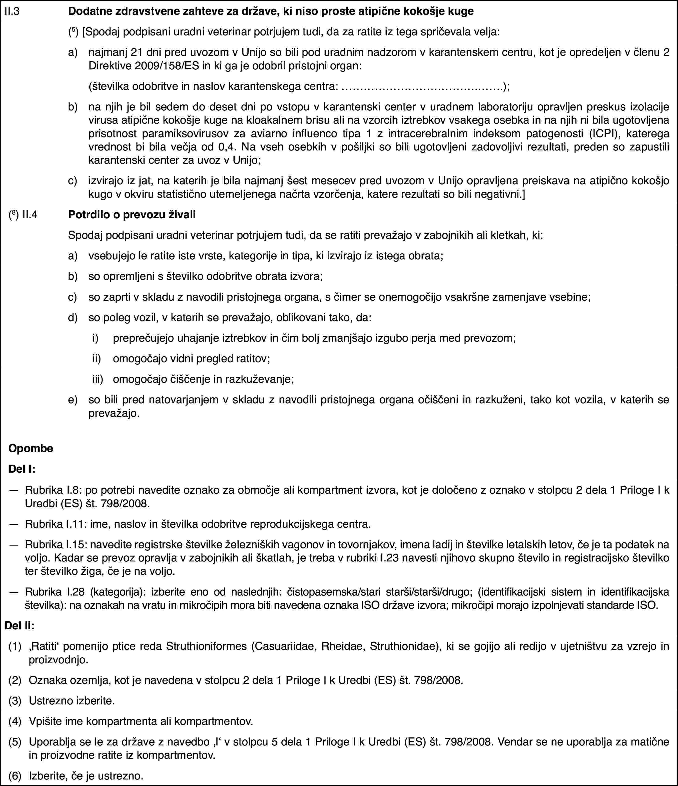 II.3Dodatne zdravstvene zahteve za države, ki niso proste atipične kokošje kuge(5)[Spodaj podpisani uradni veterinar potrjujem tudi, da za ratite iz tega spričevala velja:a)najmanj 21 dni pred uvozom v Unijo so bili pod uradnim nadzorom v karantenskem centru, kot je opredeljen v členu 2 Direktive 2009/158/ES in ki ga je odobril pristojni organ:(številka odobritve in naslov karantenskega centra: …);b)na njih je bil sedem do deset dni po vstopu v karantenski center v uradnem laboratoriju opravljen preskus izolacije virusa atipične kokošje kuge na kloakalnem brisu ali na vzorcih iztrebkov vsakega osebka in na njih ni bila ugotovljena prisotnost paramiksovirusov za aviarno influenco tipa 1 z intracerebralnim indeksom patogenosti (ICPI), katerega vrednost bi bila večja od 0,4. Na vseh osebkih v pošiljki so bili ugotovljeni zadovoljivi rezultati, preden so zapustili karantenski center za uvoz v Unijo;c)izvirajo iz jat, na katerih je bila najmanj šest mesecev pred uvozom v Unijo opravljena preiskava na atipično kokošjo kugo v okviru statistično utemeljenega načrta vzorčenja, katere rezultati so bili negativni.](8) II.4Potrdilo o prevozu živaliSpodaj podpisani uradni veterinar potrjujem tudi, da se ratiti prevažajo v zabojnikih ali kletkah, ki:a)vsebujejo le ratite iste vrste, kategorije in tipa, ki izvirajo iz istega obrata;b)so opremljeni s številko odobritve obrata izvora;c)so zaprti v skladu z navodili pristojnega organa, s čimer se onemogočijo vsakršne zamenjave vsebine;d)so poleg vozil, v katerih se prevažajo, oblikovani tako, da:i)preprečujejo uhajanje iztrebkov in čim bolj zmanjšajo izgubo perja med prevozom;ii)omogočajo vidni pregled ratitov;iii)omogočajo čiščenje in razkuževanje;e)so bili pred natovarjanjem v skladu z navodili pristojnega organa očiščeni in razkuženi, tako kot vozila, v katerih se prevažajo.OpombeDel I:—Rubrika I.8: po potrebi navedite oznako za območje ali kompartment izvora, kot je določeno z oznako v stolpcu 2 dela 1 Priloge I k Uredbi (ES) št. 798/2008.—Rubrika I.11: ime, naslov in številka odobritve reprodukcijskega centra.—Rubrika I.15: navedite registrske številke železniških vagonov in tovornjakov, imena ladij in številke letalskih letov, če je ta podatek na voljo. Kadar se prevoz opravlja v zabojnikih ali škatlah, je treba v rubriki I.23 navesti njihovo skupno število in registracijsko številko ter številko žiga, če je na voljo.—Rubrika I.28 (kategorija): izberite eno od naslednjih: čistopasemska/stari starši/starši/drugo; (identifikacijski sistem in identifikacijska številka): na oznakah na vratu in mikročipih mora biti navedena oznaka ISO države izvora; mikročipi morajo izpolnjevati standarde ISO.Del II:(1)‚Ratiti‘ pomenijo ptice reda Struthioniformes (Casuariidae, Rheidae, Struthionidae), ki se gojijo ali redijo v ujetništvu za vzrejo in proizvodnjo.(2)Oznaka ozemlja, kot je navedena v stolpcu 2 dela 1 Priloge I k Uredbi (ES) št. 798/2008.(3)Ustrezno izberite.(4)Vpišite ime kompartmenta ali kompartmentov.(5)Uporablja se le za države z navedbo ‚I‘ v stolpcu 5 dela 1 Priloge I k Uredbi (ES) št. 798/2008. Vendar se ne uporablja za matične in proizvodne ratite iz kompartmentov.(6)Izberite, če je ustrezno.
