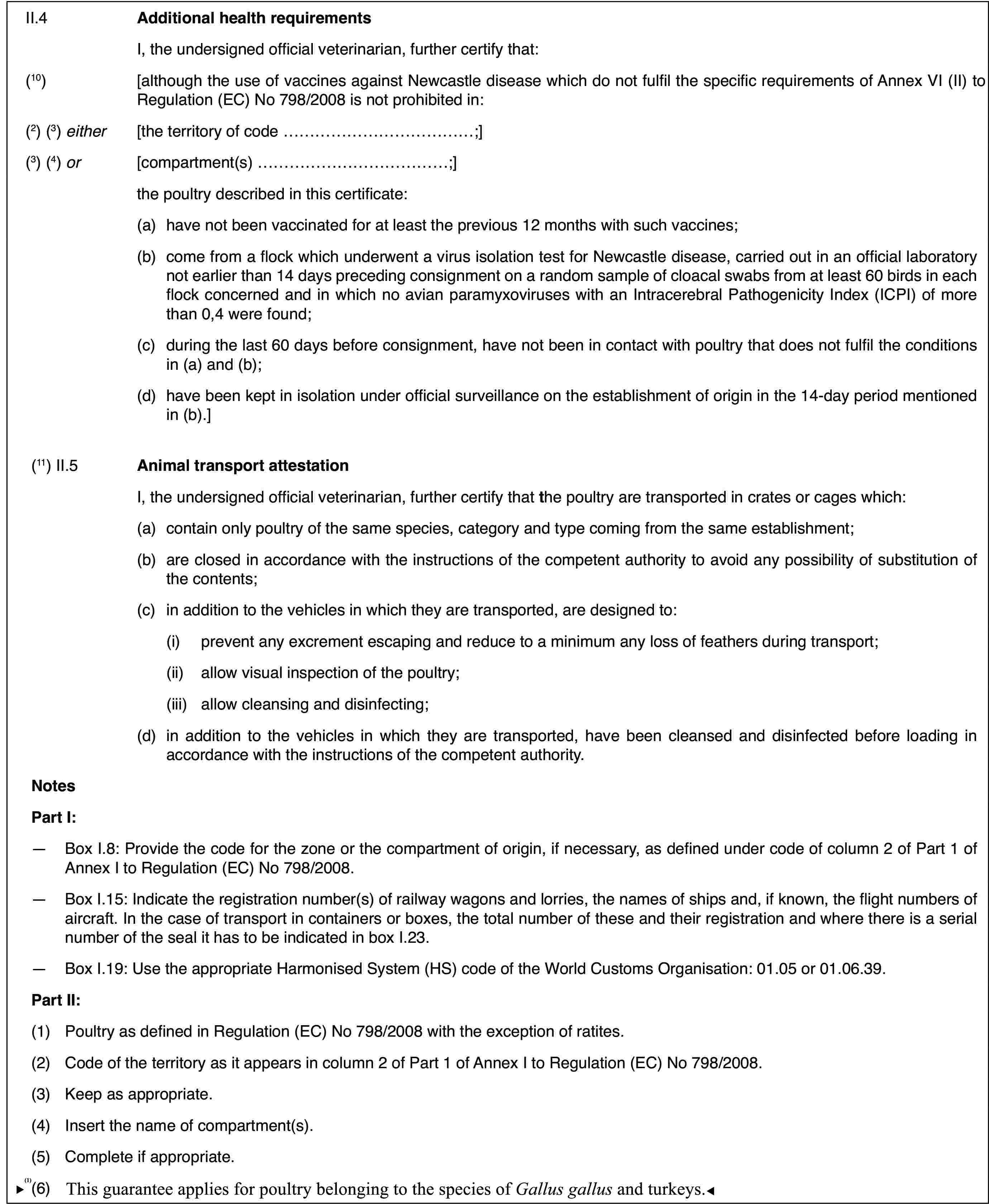 II.4Additional health requirementsI, the undersigned official veterinarian,further certify that:(10)[although the use of vaccines against Newcastledisease which do not fulfil the specific requirements of Annex VI (II) toRegulation (EC) No 798/2008 is not prohibited in:(2) (3) either[the territory of code …;](3) (4) or[compartment(s) …;]the poultry described in this certificate:(a)have not been vaccinatedfor at least the previous 12 months with such vaccines;(b)come from a flockwhich underwent a virus isolation test for Newcastle disease, carried outin an official laboratory not earlier than 14 days preceding consignment ona random sample of cloacal swabs from at least 60 birds in each flock concernedand in which no avian paramyxoviruses with an Intracerebral PathogenicityIndex (ICPI) of more than 0,4 were found;(c)during the last60 days before consignment, have not been in contact with poultry that doesnot fulfil the conditions in (a) and (b);(d)have been kept inisolation under official surveillance on the establishment of origin in the14-day period mentioned in (b).](11) II.5Animal transportattestationI, the undersigned official veterinarian, furthercertify that thepoultry are transported in crates or cages which:(a)contain only poultryof the same species, category and type coming from the same establishment;(b)are closed in accordancewith the instructions of the competent authority to avoid any possibilityof substitution of the contents;(c)in addition to the vehicles in whichthey are transported, are designed to:(i)prevent any excrement escaping and reduce to a minimum any loss offeathers during transport;(ii)allow visual inspectionof the poultry;(iii)allow cleansing and disinfecting;(d)in addition to thevehicles in which they are transported, have been cleansed and disinfectedbefore loading in accordance with the instructions of the competent authority.NotesPart I:—Box I.8: Provide the code for the zone or the compartment of origin,if necessary, as defined under code of column 2 of Part 1 of Annex I to Regulation(EC) No 798/2008.—Box I.15: Indicatethe registration number(s) of railway wagons and lorries, the names of shipsand, if known, the flight numbers of aircraft. In the case of transport incontainers or boxes, the total number of these and their registration andwhere there is a serial number of the seal it has to be indicated in box I.23.—Box I.19: Use the appropriate Harmonised System (HS) code of the WorldCustoms Organisation: 01.05 or 01.06.39.Part II:(1)Poultry as defined in Regulation (EC) No 798/2008with the exception of ratites.(2)Code of the territory as it appears in column 2 of Part 1 of AnnexI to Regulation (EC) No 798/2008.(3)Keep as appropriate.(4)Insert the name of compartment(s).(5)Complete if appropriate.(6)Thisguarantee applies only for poultry belonging to the species of Gallus gallus.