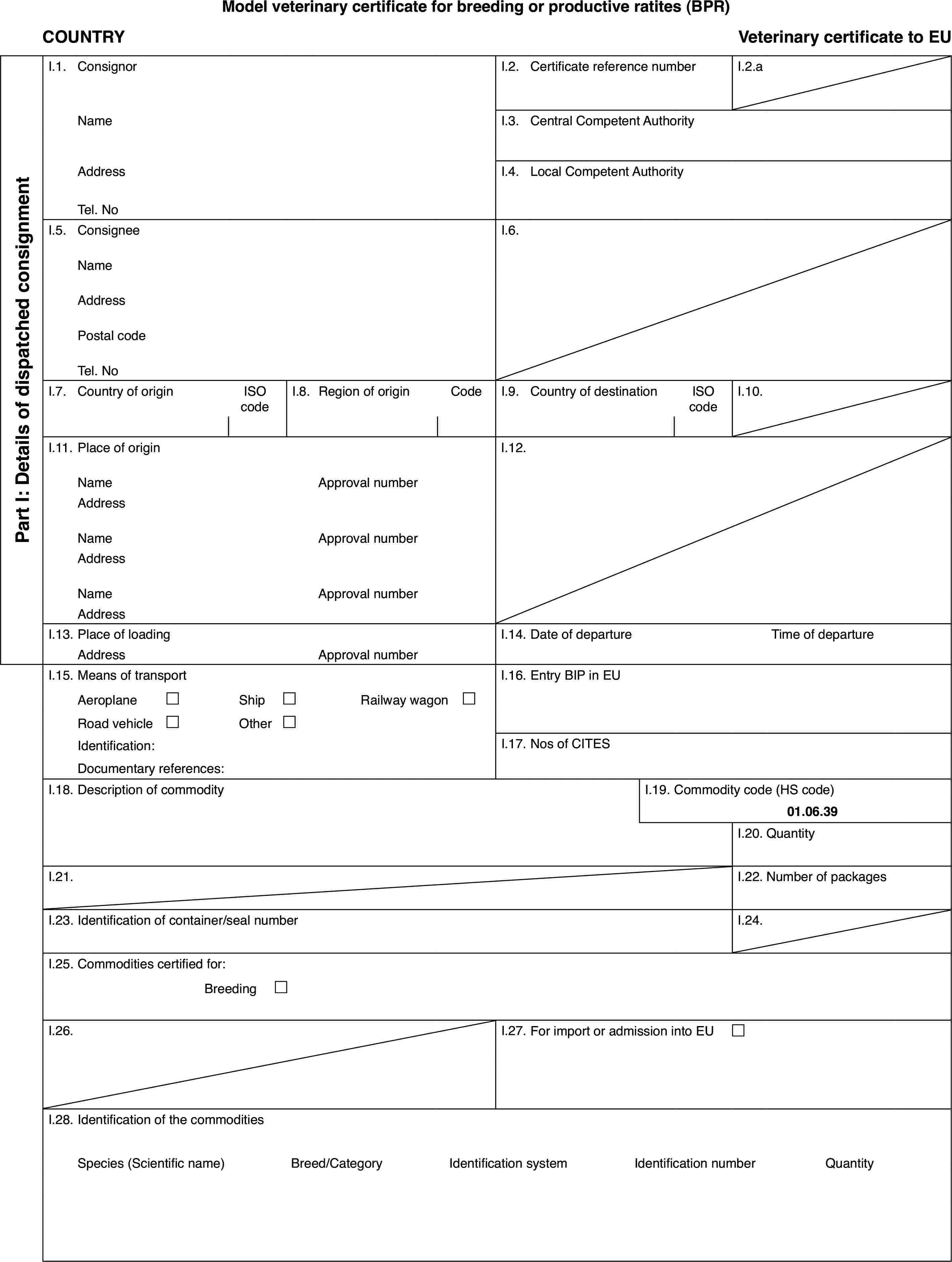 Model veterinary certificate for breeding or productive ratites (BPR)COUNTRYVeterinary certificate to EUPart I: Details of dispatchedconsignmentI.1.ConsignorI.2.Certificate reference numberI.2.aNameI.3.Central Competent AuthorityAddressI.4.Local Competent AuthorityTel. NoI.5.ConsigneeI.6.NameAddressPostal codeTel. NoI.7.Country of originISO codeI.8.Regionof originCodeI.9.Country of destinationISO codeI.10.I.11.Place of originI.12.NameApproval numberAddressNameApproval numberAddressNameApproval numberAddressI.13.Place of loadingI.14.Date of departureTime of departureAddressApproval numberI.15.Means of transportI.16.Entry BIP in EUAeroplane£Ship£Railway wagon £Road vehicle£Other£Identification:I.17.Nos of CITESDocumentary references:I.18.Description of commodityI.19.Commodity code (HS code)01.06.39I.20.QuantityI.21.I.22.Number of packagesI.23.Identification of container/seal numberI.24.I.25.Commodities certified for:Breeding £I.26.I.27.For import or admission into EU £I.28.Identification of the commoditiesSpecies (Scientificname)Breed/CategoryIdentification systemIdentificationnumberQuantity