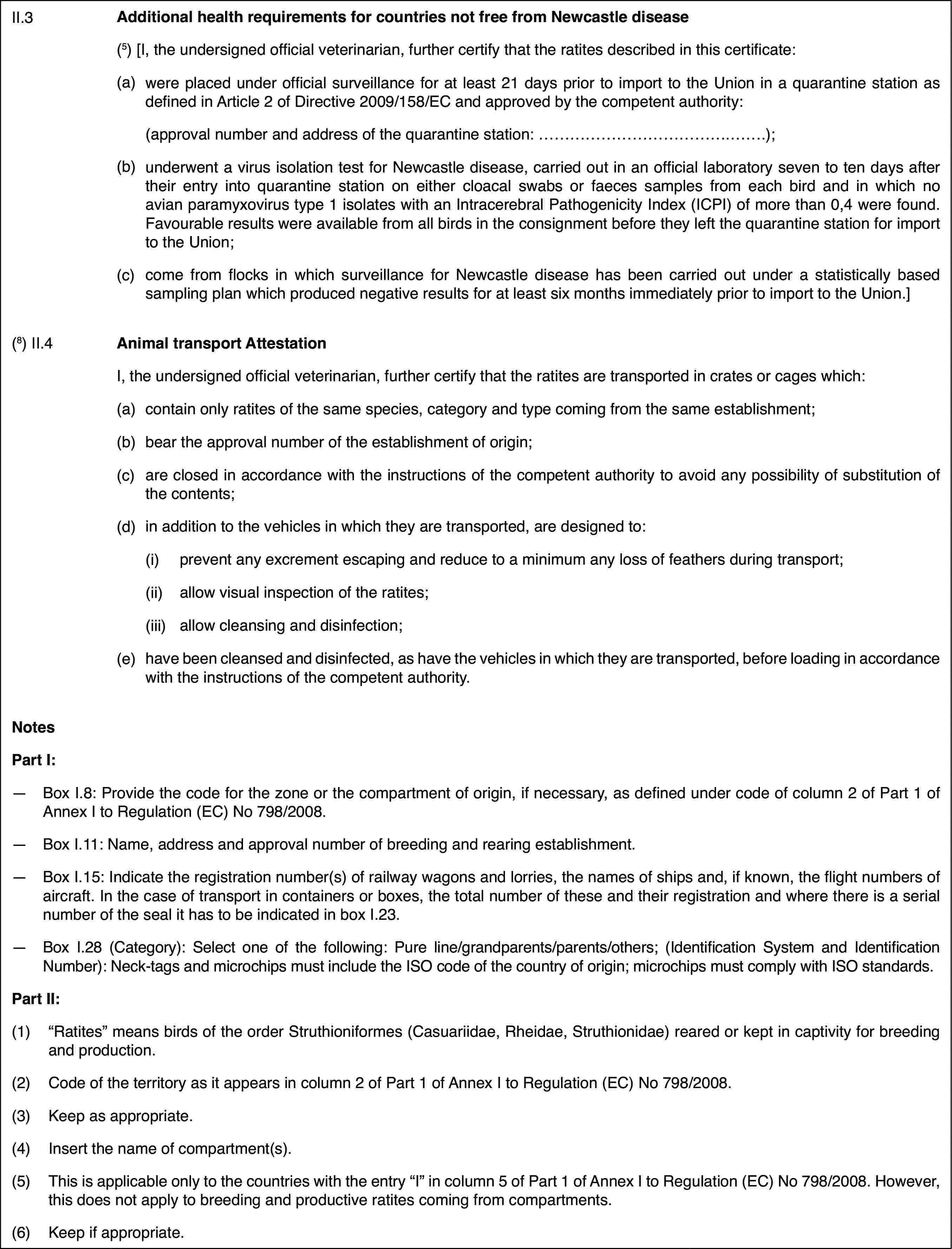 II.3Additional healthrequirements for countries not free from Newcastle disease(5)[I, the undersigned officialveterinarian, further certify that the ratites described in this certificate:(a)were placed underofficial surveillance for at least 21 days prior to import to the Union ina quarantine station as defined in Article 2 of Directive 2009/158/EC andapproved by the competent authority:(approval number and address of the quarantinestation: …);(b)underwent a virus isolation testfor Newcastle disease, carried out in an official laboratory seven to tendays after their entry into quarantine station on either cloacal swabs orfaeces samples from each bird and in which no avian paramyxovirus type 1 isolateswith an Intracerebral Pathogenicity Index (ICPI) of more than 0,4 were found.Favourable results were available from all birds in the consignment beforethey left the quarantine station for import to the Union;(c)come from flocksin which surveillance for Newcastle disease has been carried out under a statisticallybased sampling plan which produced negative results for at least six monthsimmediately prior to import to the Union.](8) II.4Animal transportAttestationI, the undersigned official veterinarian, further certify that theratites are transported in crates or cages which:(a)contain only ratitesof the same species, category and type coming from the same establishment;(b)bear the approvalnumber of the establishment of origin;(c)are closed in accordancewith the instructions of the competent authority to avoid any possibilityof substitution of the contents;(d)in addition to the vehicles in whichthey are transported, are designed to:(i)prevent any excrement escaping and reduce to a minimum any loss offeathers during transport;(ii)allow visual inspectionof the ratites;(iii)allow cleansing and disinfection;(e)have been cleansedand disinfected, as have the vehicles in which they are transported, beforeloading in accordance with the instructions of the competent authority.NotesPart I:—Box I.8: Provide the code for the zone or the compartment of origin,if necessary, as defined under code of column 2 of Part 1 of Annex I to Regulation(EC) No 798/2008.—Box I.11: Name,address and approval number of breeding and rearing establishment.—Box I.15: Indicate the registration number(s) of railway wagons andlorries, the names of ships and, if known, the flight numbers of aircraft.In the case of transport in containers or boxes, the total number of theseand their registration and where there is a serial number of the seal it hasto be indicated in box I.23.—Box I.28 (Category):Select one of the following: Pure line/grandparents/parents/others; (IdentificationSystem and Identification Number): Neck-tags and microchips must include theISO code of the country of origin; microchips must comply with ISO standards.Part II:(1)“Ratites” means birds of the order Struthioniformes (Casuariidae, Rheidae,Struthionidae) reared or kept in captivity for breeding and production.(2)Code of the territory as it appears in column 2 of Part 1 of AnnexI to Regulation (EC) No 798/2008.(3)Keep as appropriate.(4)Insert the name of compartment(s).(5)This is applicable only to the countries withthe entry “I” in column 5 of Part 1 of AnnexI to Regulation (EC) No 798/2008. However, thisdoes not apply to breeding and productive ratites coming from compartments.(6)Keep if appropriate.