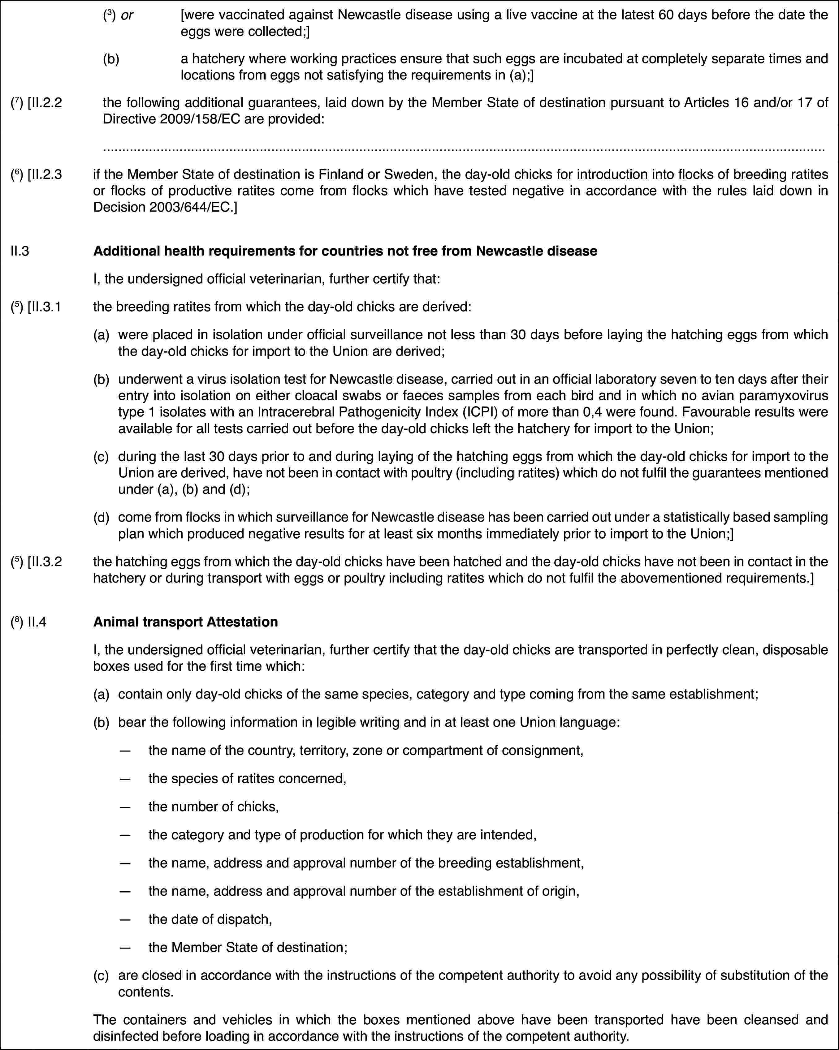 (3) or[were vaccinated against Newcastle disease using a live vaccine atthe latest 60 days before the date the eggs were collected;](b)a hatchery where working practices ensure that such eggs are incubatedat completely separate times and locations from eggs not satisfying the requirementsin (a);](7) [II.2.2the following additional guarantees, laid downby the Member State of destination pursuant to Articles 16 and/or 17 of Directive2009/158/EC are provided:(6) [II.2.3if the Member Stateof destination is Finland or Sweden, the day-old chicks for introduction intoflocks of breeding ratites or flocks of productive ratites come from flockswhich have tested negative in accordance with the rules laid down in Decision2003/644/EC.]II.3Additional health requirements for countries notfree from Newcastle diseaseI, the undersigned official veterinarian, further certify that:(5) [II.3.1the breeding ratitesfrom which the day-old chicks are derived:(a)were placed in isolationunder official surveillance not less than 30 days before laying the hatchingeggs from which the day-old chicks for import to the Union are derived;(b)underwent a virusisolation test for Newcastle disease, carried out in an official laboratoryseven to ten days after their entry into isolation on either cloacal swabsor faeces samples from each bird and in which no avian paramyxovirus type1 isolates with an Intracerebral Pathogenicity Index (ICPI) of more than 0,4were found. Favourable results were available for all tests carried out beforethe day-old chicks left the hatchery for import to the Union;(c)during the last30 days prior to and during laying of the hatching eggs from which the day-oldchicks for import to the Union are derived, have not been in contact withpoultry (including ratites) which do not fulfil the guarantees mentioned under(a), (b) and (d);(d)come from flocks in which surveillance for Newcastle disease has beencarried out under a statistically based sampling plan which produced negativeresults for at least six months immediately prior to import to the Union;](5) [II.3.2the hatching eggsfrom which the day-old chicks have been hatched and the day-old chicks havenot been in contact in the hatchery or during transport with eggs or poultryincluding ratites which do not fulfil the abovementioned requirements.](8) II.4Animal transportAttestationI, the undersigned official veterinarian, further certify that theday-old chicks are transported in perfectly clean, disposable boxes used forthe first time which:(a)contain only day-old chicks of the same species, category and typecoming from the same establishment;(b)bear the following information inlegible writing and in at least one Union language:—the name of the country, territory, zone or compartment of consignment,—the species of ratites concerned,—the number of chicks,—the category and type of production for which they are intended,—the name, address and approval number of the breeding establishment,—the name, address and approval number of the establishment of origin,—the date of dispatch,—the Member State of destination;(c)are closed in accordancewith the instructions of the competent authority to avoid any possibilityof substitution of the contents.The containers and vehicles in which the boxes mentioned above havebeen transported have been cleansed and disinfected before loading in accordancewith the instructions of the competent authority.