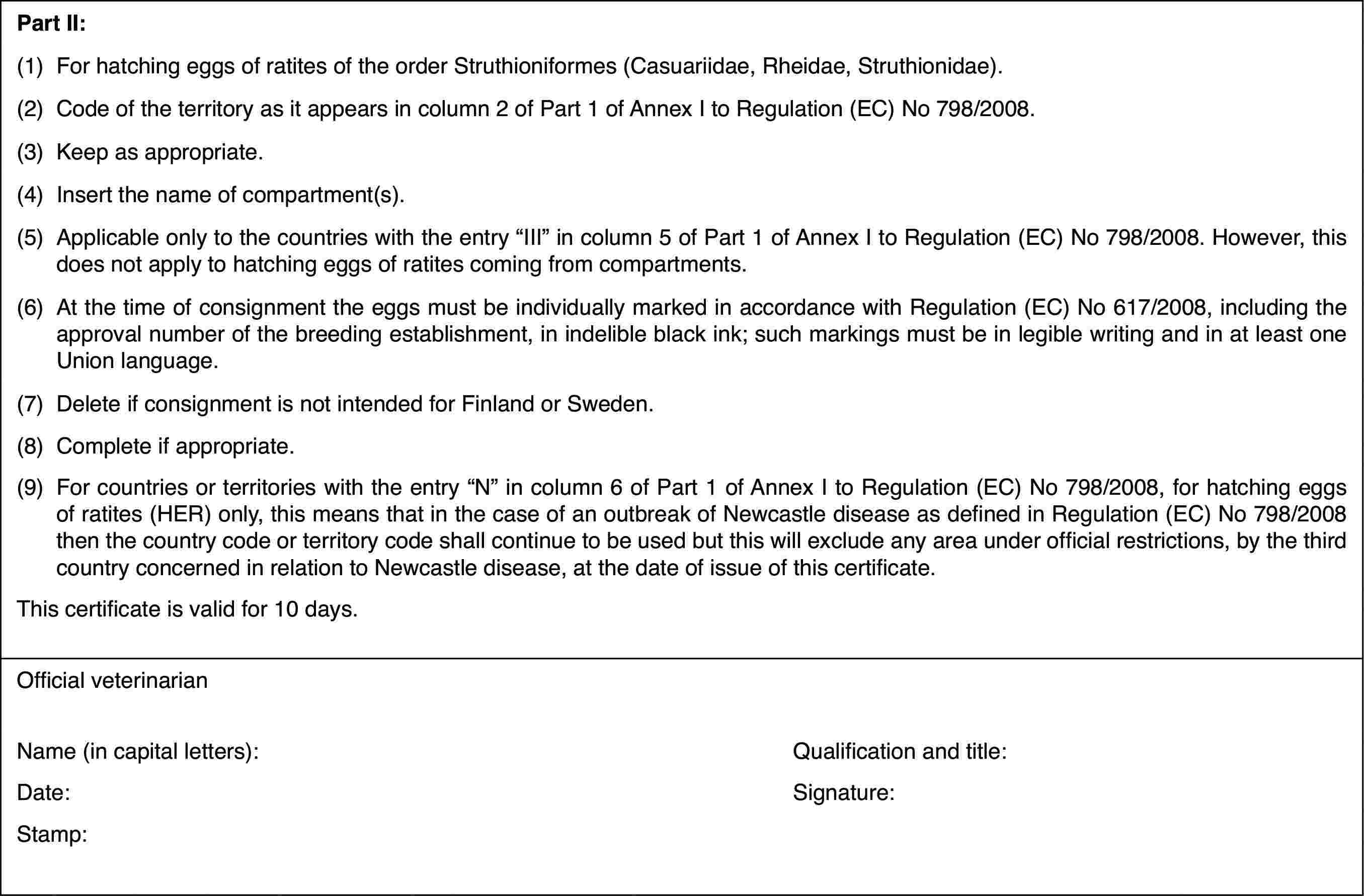 Part II:(1)For hatching eggs of ratites of the order Struthioniformes (Casuariidae,Rheidae, Struthionidae).(2)Code of the territoryas it appears in column 2 of Part 1 of Annex I to Regulation (EC) No 798/2008.(3)Keep as appropriate.(4)Insert the nameof compartment(s).(5)Applicableonly to the countries with the entry “III” incolumn 5 of Part 1 of Annex I to Regulation(EC) No 798/2008. However,this does not apply to hatching eggs of ratites coming from compartments.(6)At the time of consignment the eggs must be individually marked inaccordance with Regulation (EC) No 617/2008, including the approval numberof the breeding establishment, in indelible black ink; such markings mustbe in legible writing and in at least one Union language.(7)Delete if consignment isnot intended for Finland or Sweden.(8)Complete if appropriate.(9)For countries or territories with the entry “N” in column 6 of Part1 of Annex I to Regulation (EC) No 798/2008, for hatching eggs of ratites(HER) only, this means that in the case of an outbreak of Newcastle diseaseas defined in Regulation (EC) No 798/2008 then the country code or territorycode shall continue to be used but this will exclude any area under officialrestrictions, by the third country concerned in relation to Newcastle disease,at the date of issue of this certificate.This certificateis valid for 10 days.Official veterinarianName (in capitalletters):Qualification andtitle:Date:Signature:Stamp: