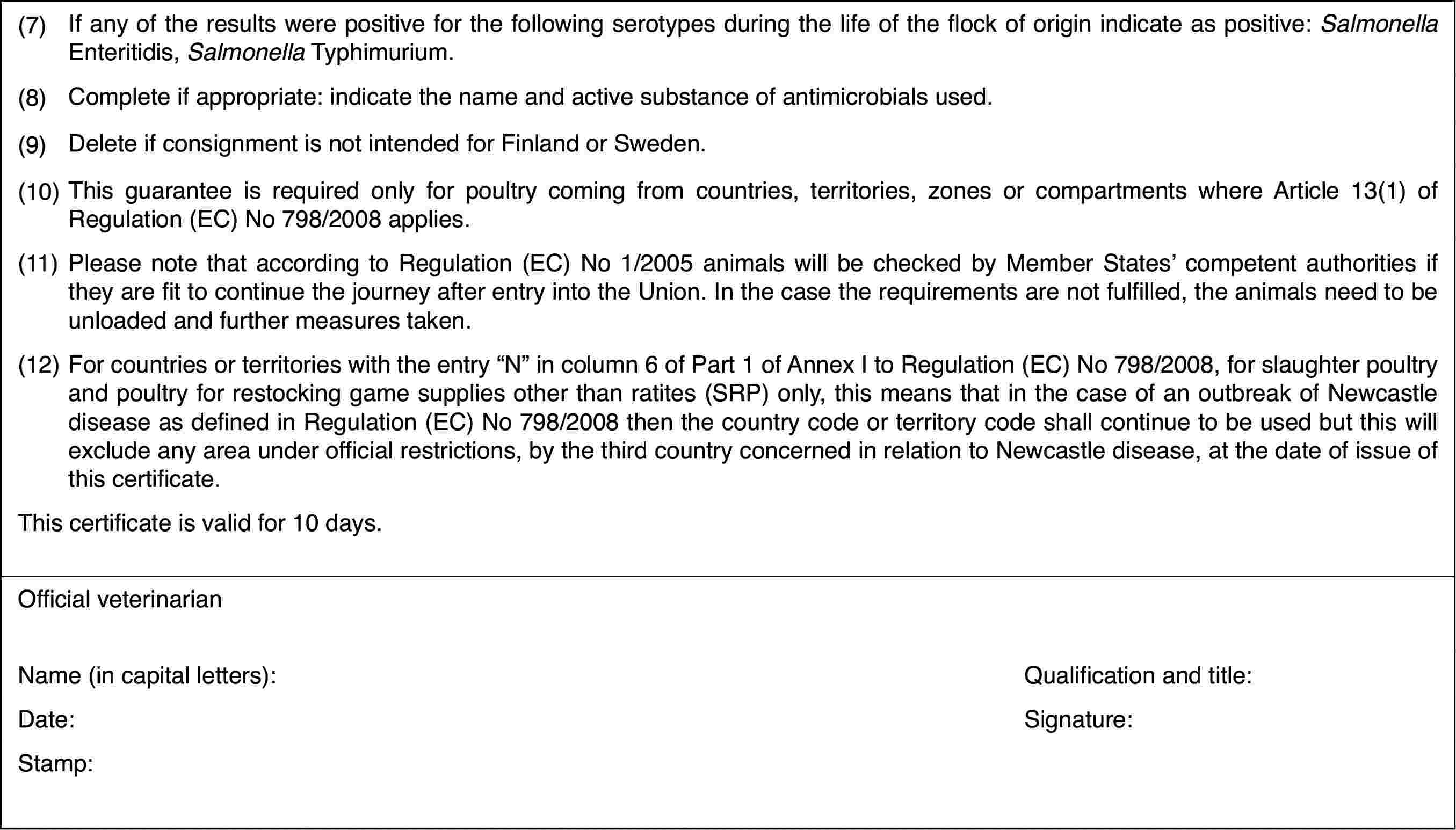 (7)If any of the results were positive for thefollowing serotypes during the life of the flock of origin indicate as positive: Salmonella Enteritidis, Salmonella Typhimurium.(8)Complete if appropriate: indicate the name and active substance ofantimicrobials used.(9)Delete if consignmentis not intended for Finland or Sweden.(10)This guarantee is required only for poultry coming from countries,territories, zones or compartments where Article 13(1) of Regulation (EC)No 798/2008 applies.(11)Please note thataccording to Regulation (EC) No 1/2005 animals will be checked by Member States’competent authorities if they are fit to continue the journey after entryinto the Union. In the case the requirements are not fulfilled, the animalsneed to be unloaded and further measures taken.(12)For countries or territories with the entry “N” in column 6 of Part1 of Annex I to Regulation (EC) No 798/2008, for slaughter poultry and poultryfor restocking game supplies other than ratites (SRP) only, this means thatin the case of an outbreak of Newcastle disease as defined in Regulation (EC)No 798/2008 then the country code or territory code shall continue to be usedbut this will exclude any area under official restrictions, by the third countryconcerned in relation to Newcastle disease, at the date of issue of this certificate.This certificateis valid for 10 days.Official veterinarianName (in capitalletters):Qualification andtitle:Date:Signature:Stamp: