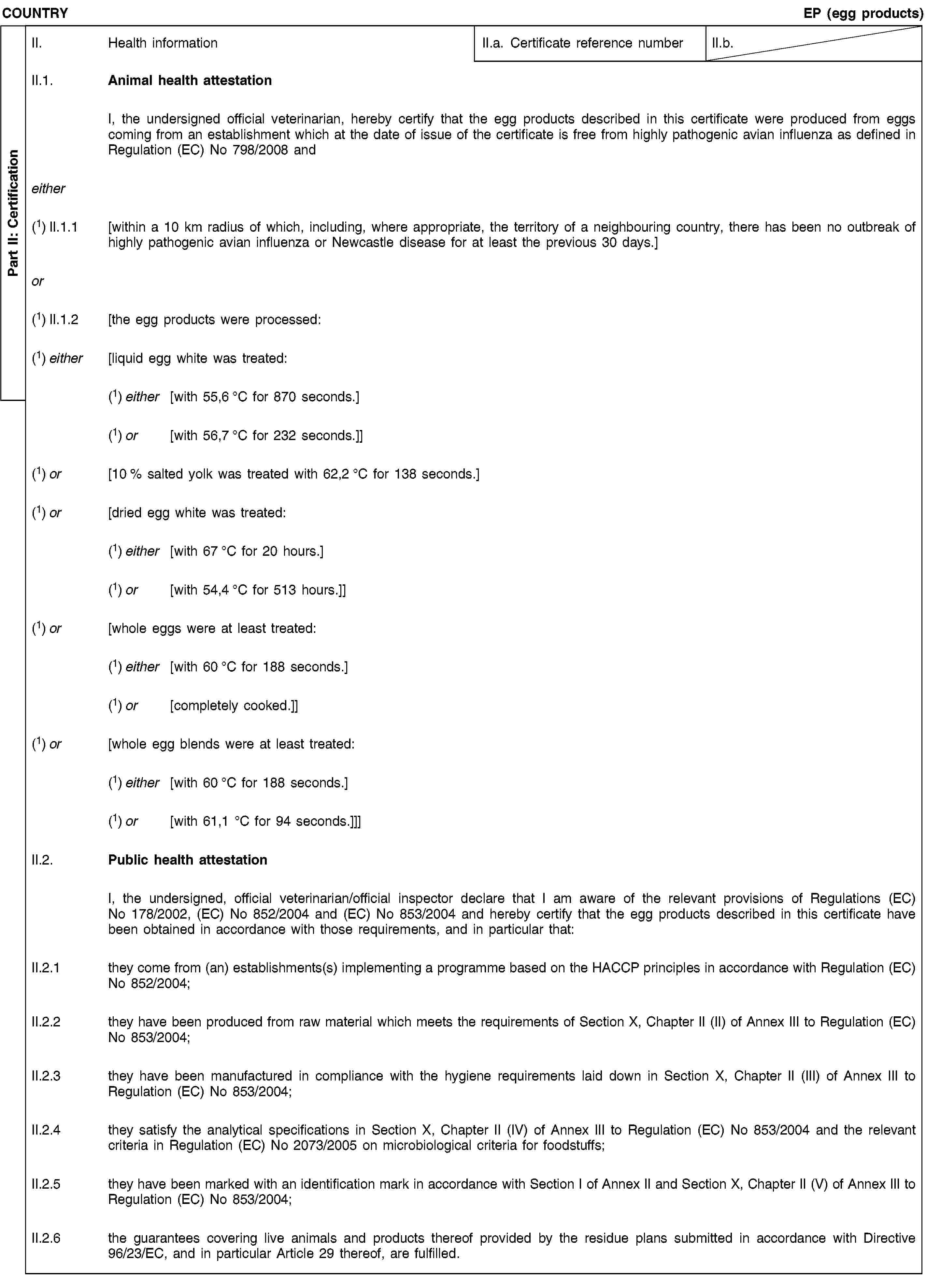 Part II: CertificationCOUNTRYEP (egg products)II. Health informationII.a. Certificate reference numberII.b.II.1. Animal health attestationI, the undersigned official veterinarian, hereby certify that the egg products described in this certificate were produced from eggs coming from an establishment which at the date of issue of the certificate is free from highly pathogenic avian influenza as defined in Regulation (EC) No 798/2008 andeither(1) II.1.1 [within a 10 km radius of which, including, where appropriate, the territory of a neighbouring country, there has been no outbreak of highly pathogenic avian influenza or Newcastle disease for at least the previous 30 days.]or(1) II.1.2 [the egg products were processed:(1) either [liquid egg white was treated:(1) either [with 55,6 °C for 870 seconds.](1) or [with 56,7 °C for 232 seconds.]](1) or [10 % salted yolk was treated with 62,2 °C for 138 seconds.](1) or [dried egg white was treated:(1) either [with 67 °C for 20 hours.](1) or [with 54,4 °C for 513 hours.]](1) or [whole eggs were at least treated:(1) either [with 60 °C for 188 seconds.](1) or [completely cooked.]](1) or [whole egg blends were at least treated:(1) either [with 60 °C for 188 seconds.](1) or [with 61,1 °C for 94 seconds.]]]II.2. Public health attestationI, the undersigned, official veterinarian/official inspector declare that I am aware of the relevant provisions of Regulations (EC) No 178/2002, (EC) No 852/2004 and (EC) No 853/2004 and hereby certify that the egg products described in this certificate have been obtained in accordance with those requirements, and in particular that:II.2.1 they come from (an) establishments(s) implementing a programme based on the HACCP principles in accordance with Regulation (EC) No 852/2004;II.2.2 they have been produced from raw material which meets the requirements of Section X, Chapter II (II) of Annex III to Regulation (EC) No 853/2004;II.2.3 they have been manufactured in compliance with the hygiene requirements laid down in Section X, Chapter II (III) of Annex III to Regulation (EC) No 853/2004;II.2.4 they satisfy the analytical specifications in Section X, Chapter II (IV) of Annex III to Regulation (EC) No 853/2004 and the relevant criteria in Regulation (EC) No 2073/2005 on microbiological criteria for foodstuffs;II.2.5 they have been marked with an identification mark in accordance with Section I of Annex II and Section X, Chapter II (V) of Annex III to Regulation (EC) No 853/2004;II.2.6 the guarantees covering live animals and products thereof provided by the residue plans submitted in accordance with Directive 96/23/EC, and in particular Article 29 thereof, are fulfilled.