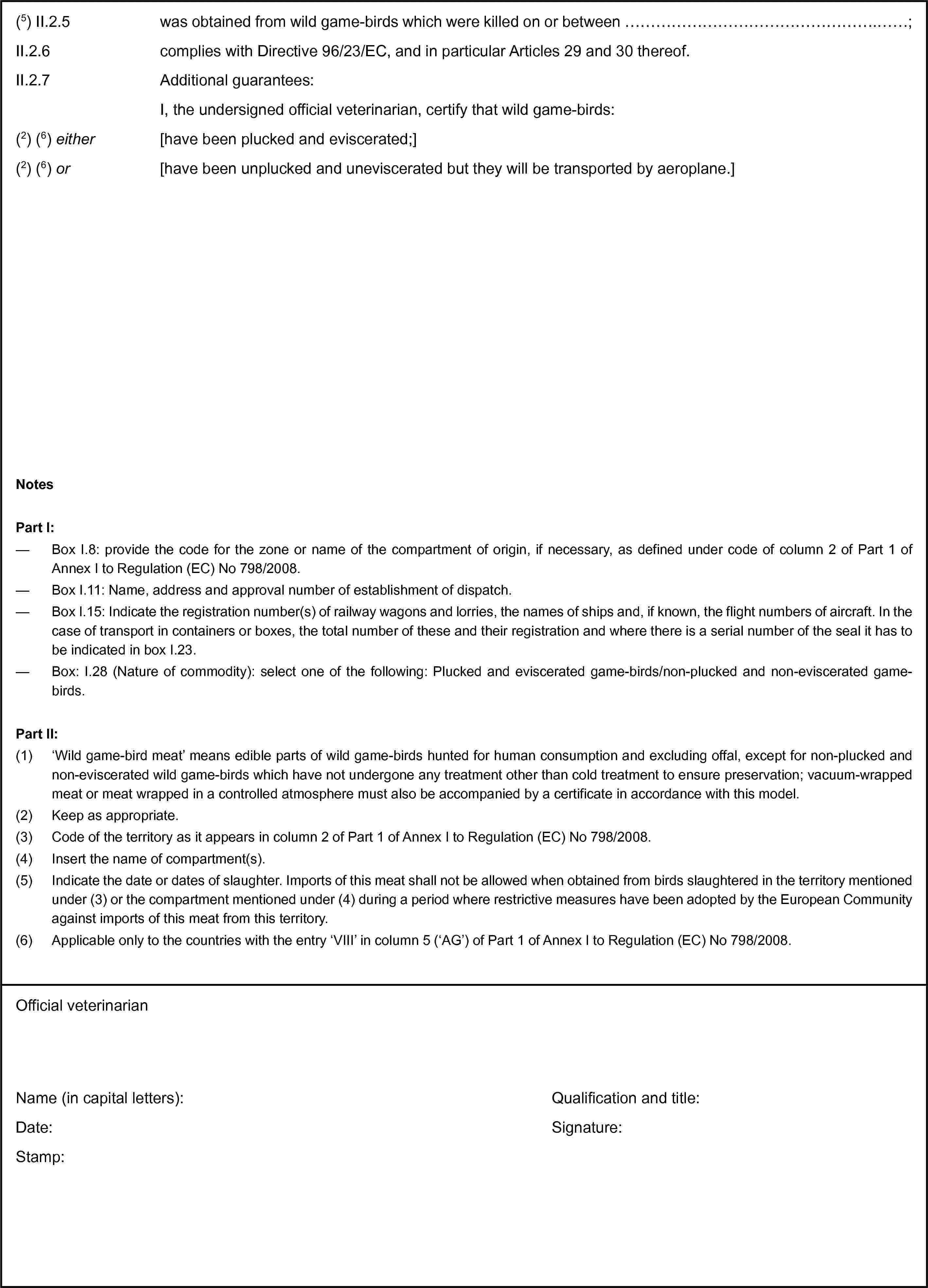 (5) II.2.5 was obtained from wild game-birds which were killed on or between …;II.2.6 complies with Directive 96/23/EC, and in particular Articles 29 and 30 thereof.II.2.7 Additional guarantees:I, the undersigned official veterinarian, certify that wild game-birds:(2) (6) either [have been plucked and eviscerated;](2) (6) or [have been unplucked and uneviscerated but they will be transported by aeroplane.]NotesPart I:— Box I.8: provide the code for the zone or name of the compartment of origin, if necessary, as defined under code of column 2 of Part 1 of Annex I to Regulation (EC) No 798/2008.— Box I.11: Name, address and approval number of establishment of dispatch.— Box I.15: Indicate the registration number(s) of railway wagons and lorries, the names of ships and, if known, the flight numbers of aircraft. In the case of transport in containers or boxes, the total number of these and their registration and where there is a serial number of the seal it has to be indicated in box I.23.— Box: I.28 (Nature of commodity): select one of the following: Plucked and eviscerated game-birds/non-plucked and non-eviscerated game-birds.Part II:(1) ‘Wild game-bird meat’ means edible parts of wild game-birds hunted for human consumption and excluding offal, except for non-plucked and non-eviscerated wild game-birds which have not undergone any treatment other than cold treatment to ensure preservation; vacuum-wrapped meat or meat wrapped in a controlled atmosphere must also be accompanied by a certificate in accordance with this model.(2) Keep as appropriate.(3) Code of the territory as it appears in column 2 of Part 1 of Annex I to Regulation (EC) No 798/2008.(4) Insert the name of compartment(s).(5) Indicate the date or dates of slaughter. Imports of this meat shall not be allowed when obtained from birds slaughtered in the territory mentioned under (3) or the compartment mentioned under (4) during a period where restrictive measures have been adopted by the European Community against imports of this meat from this territory.(6) Applicable only to the countries with the entry ‘VIII’ in column 5 (‘AG’) of Part 1 of Annex I to Regulation (EC) No 798/2008.Official veterinarianName (in capital letters):Date:Stamp:Qualification and title:Signature: