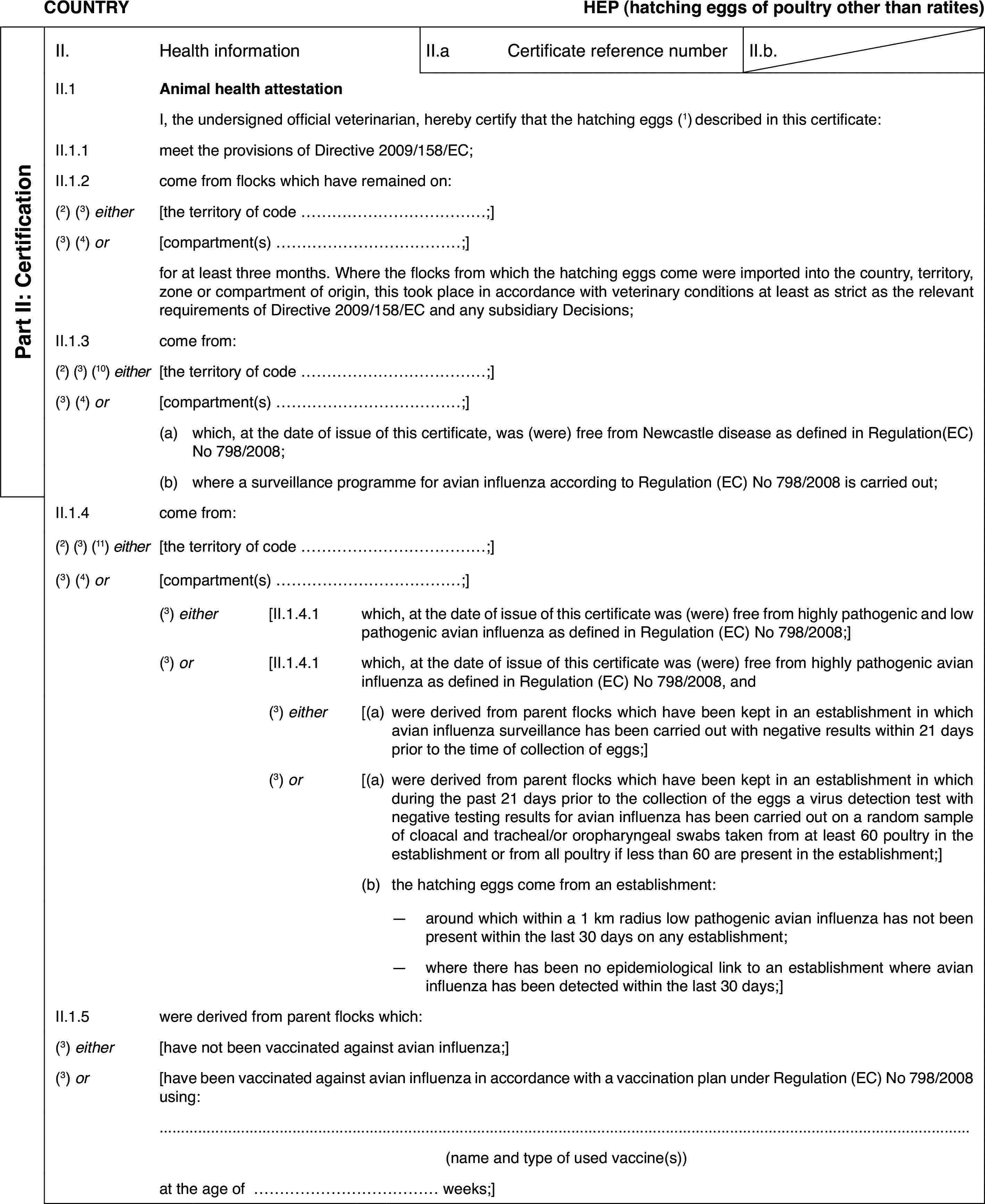 COUNTRYHEP (hatching eggs of poultry otherthan ratites)Part II: CertificationII.Health informationII.aCertificate reference numberII.b.II.1Animal health attestationI,the undersigned official veterinarian, hereby certify that the hatching eggs (1)described in this certificate:II.1.1meet the provisions of Directive 2009/158/EC;II.1.2come from flockswhich have remained on:(2) (3) either[the territory ofcode …;](3) (4) or[compartment(s) …;]for at least threemonths. Where the flocks from which the hatching eggs come were imported intothe country, territory, zone or compartment of origin, this took place inaccordance with veterinary conditions at least as strict as the relevant requirementsof Directive 2009/158/EC and any subsidiary Decisions;II.1.3come from:(2) (3) (10) either[the territory ofcode …;](3) (4) or[compartment(s) …;](a)which, at the date of issue of this certificate, was (were) free fromNewcastle disease as defined in Regulation(EC) No 798/2008;(b)where a surveillance programme for avian influenza according to Regulation(EC) No 798/2008 is carried out;II.1.4come from:(2)(3) (11) either[the territory of code …;](3)(4) or[compartment(s)…;](3) either[II.1.4.1which, at the date of issue of this certificate was (were) free fromhighly pathogenic and low pathogenic avian influenza as defined in Regulation(EC) No 798/2008;](3) or[II.1.4.1which, at the date of issue of this certificate was (were) free fromhighly pathogenic avian influenza as defined in Regulation (EC) No 798/2008,and(3) either[(a)were derived fromparent flocks which have been kept in an establishment in which avian influenzasurveillance has been carried out with negative results within 21 days priorto the time of collection of eggs;](3) or[(a)were derived fromparent flocks which have been kept in an establishment in which during thepast 21 days prior to the collection of the eggs a virus detection test withnegative testing results for avian influenza has been carried out on a randomsample of cloacal and tracheal/or oropharyngeal swabs taken from at least60 poultry in the establishment or from all poultry if less than 60 are presentin the establishment;](b)the hatching eggscome from an establishment:—around which within a 1 km radius low pathogenic avian influenza hasnot been present within the last 30 days on any establishment;—where there has been no epidemiological link to an establishment whereavian influenza has been detected within the last 30 days;]II.1.5were derived from parent flocks which:(3) either[have not been vaccinated against avian influenza;](3) or[have been vaccinated against avian influenza inaccordance with a vaccination plan under Regulation (EC) No 798/2008 using:(name and type ofused vaccine(s))at the age of … weeks;]