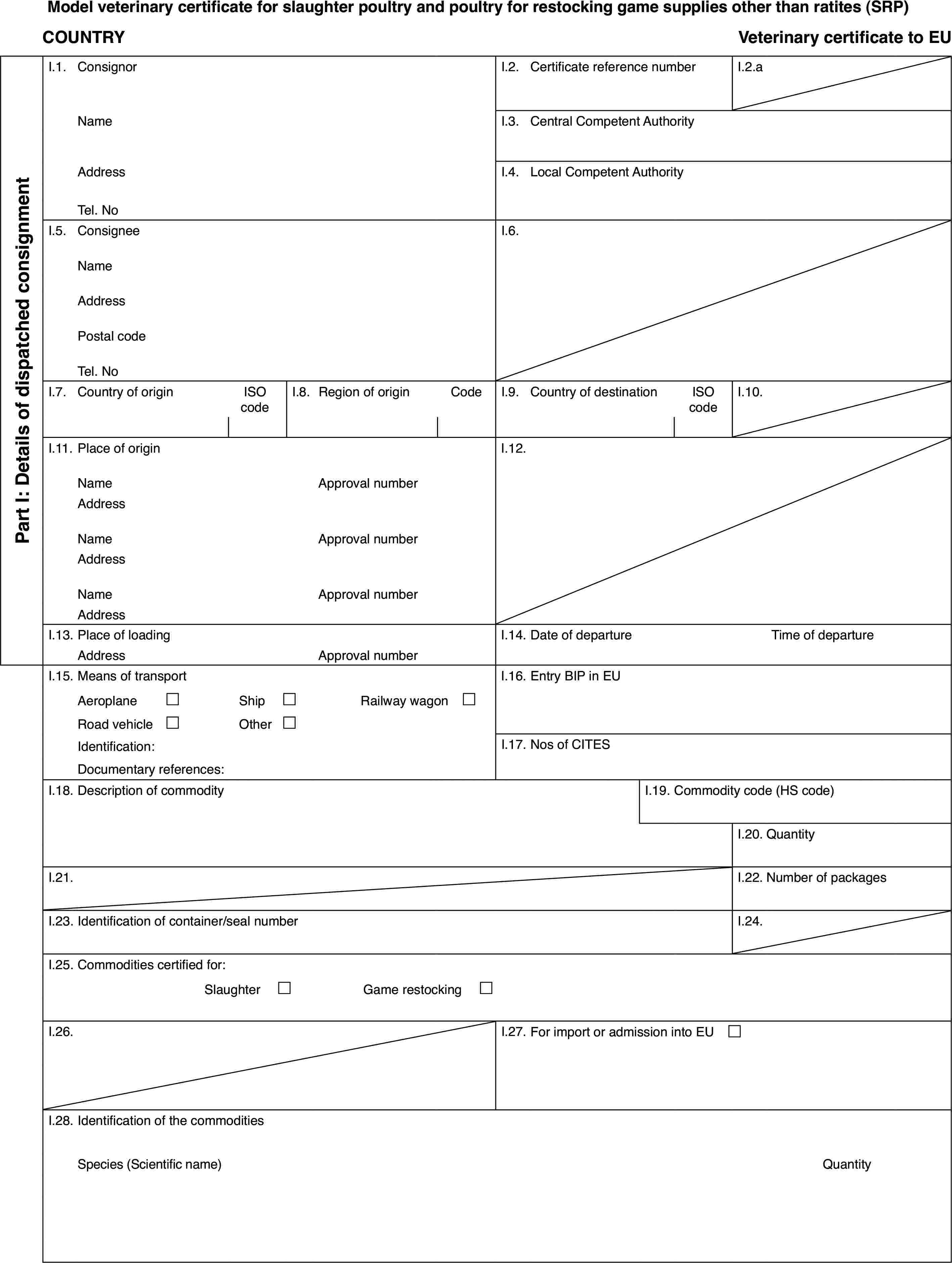 Model veterinary certificate for slaughter poultry and poultry for restocking game supplies other than ratites (SRP)COUNTRYVeterinarycertificate to EUPart I: Detailsof dispatched consignmentI.1.ConsignorI.2.Certificate reference numberI.2.aNameI.3.Central Competent AuthorityAddressI.4.Local Competent AuthorityTel. NoI.5.ConsigneeI.6.NameAddressPostal codeTel. NoI.7.Country of originISO codeI.8.Regionof originCodeI.9.Country of destinationISO codeI.10.I.11.Place of originI.12.NameApprovalnumberAddressNameApprovalnumberAddressNameApprovalnumberAddressI.13.Place of loadingI.14.Date of departureTime of departureAddressApprovalnumberI.15.Means of transportI.16.Entry BIP in EUAeroplane£Ship£Railway wagon £Road vehicle£Other£Identification:I.17.Nos of CITESDocumentary references:I.18.Description of commodityI.19.Commodity code (HS code)I.20.QuantityI.21.I.22.Number of packagesI.23.Identification of container/seal numberI.24.I.25.Commodities certified for:Slaughter £Game restocking £I.26.I.27.For import or admission into EU £I.28.Identification of the commoditiesSpecies(Scientific name)Quantity